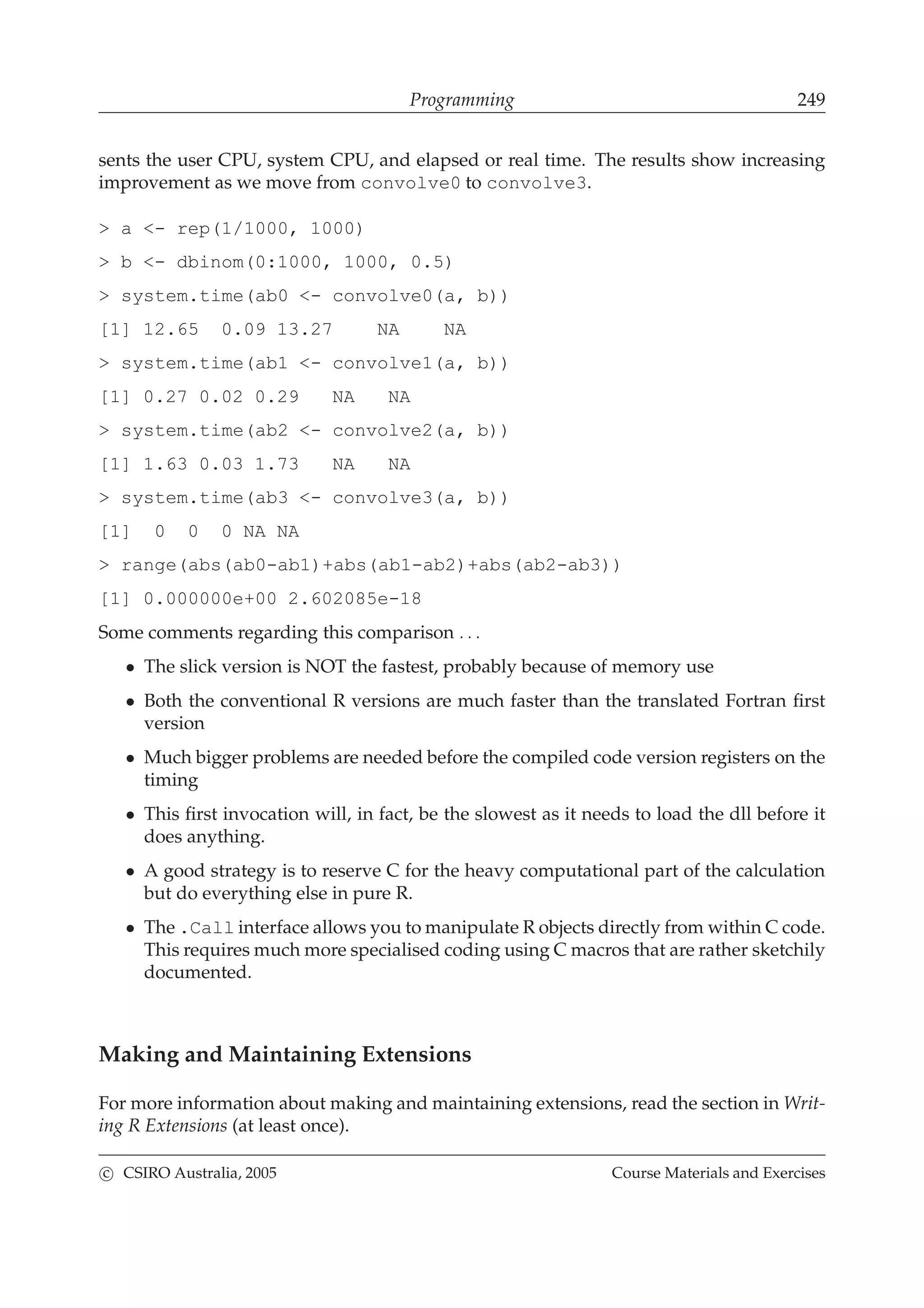 Programming 249
sents the user CPU, system CPU, and elapsed or real time. The results show increasing
improvement as we move from convolve0 to convolve3.
> a <- rep(1/1000, 1000)
> b <- dbinom(0:1000, 1000, 0.5)
> system.time(ab0 <- convolve0(a, b))
[1] 12.65 0.09 13.27 NA NA
> system.time(ab1 <- convolve1(a, b))
[1] 0.27 0.02 0.29 NA NA
> system.time(ab2 <- convolve2(a, b))
[1] 1.63 0.03 1.73 NA NA
> system.time(ab3 <- convolve3(a, b))
[1] 0 0 0 NA NA
> range(abs(ab0-ab1)+abs(ab1-ab2)+abs(ab2-ab3))
[1] 0.000000e+00 2.602085e-18
Some comments regarding this comparison . . .
• The slick version is NOT the fastest, probably because of memory use
• Both the conventional R versions are much faster than the translated Fortran ﬁrst
version
• Much bigger problems are needed before the compiled code version registers on the
timing
• This ﬁrst invocation will, in fact, be the slowest as it needs to load the dll before it
does anything.
• A good strategy is to reserve C for the heavy computational part of the calculation
but do everything else in pure R.
• The .Call interface allows you to manipulate R objects directly from within C code.
This requires much more specialised coding using C macros that are rather sketchily
documented.
Making and Maintaining Extensions
For more information about making and maintaining extensions, read the section in Writ-
ing R Extensions (at least once).
c CSIRO Australia, 2005 Course Materials and Exercises
 
