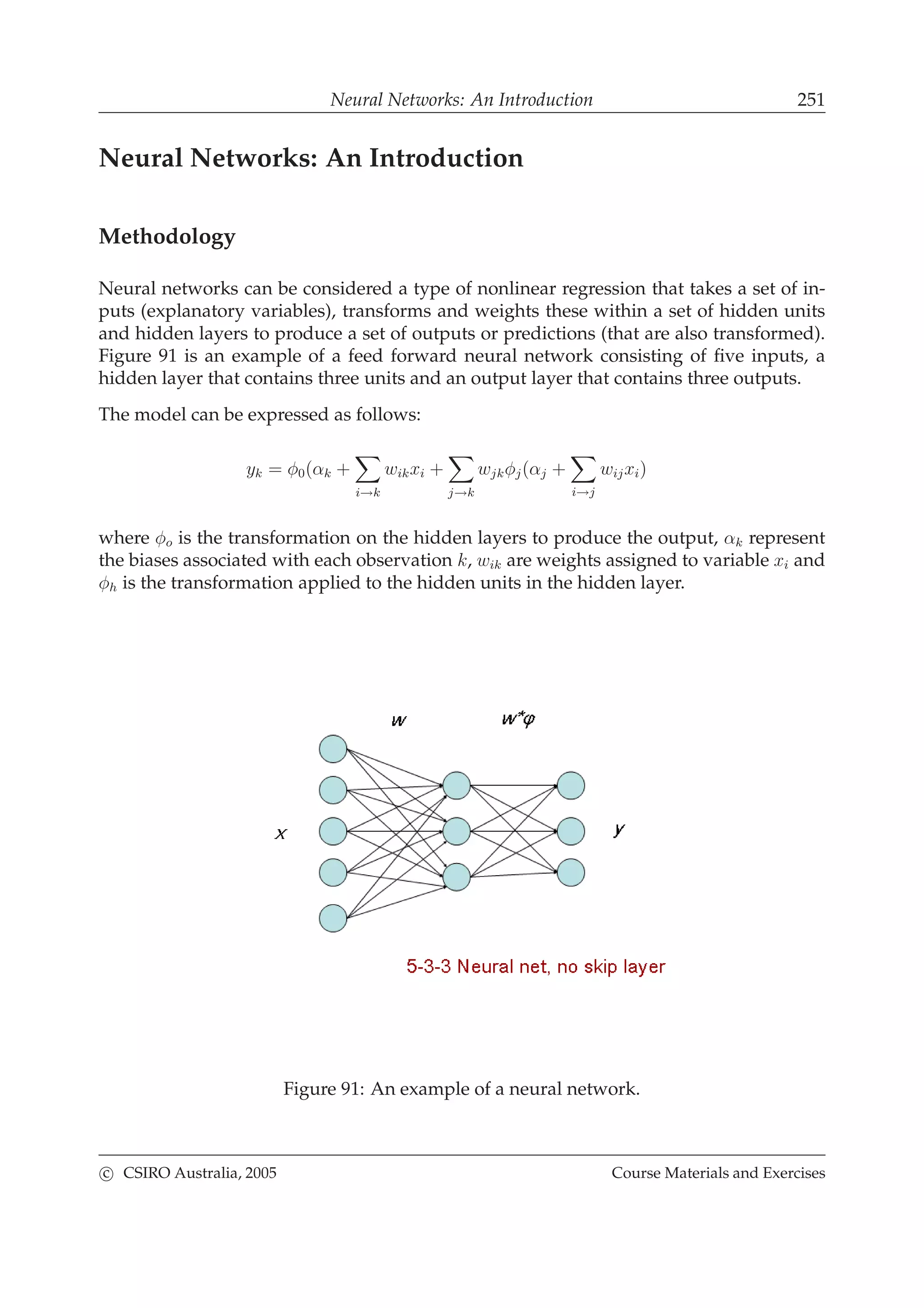 Neural Networks: An Introduction 251
Neural Networks: An Introduction
Methodology
Neural networks can be considered a type of nonlinear regression that takes a set of in-
puts (explanatory variables), transforms and weights these within a set of hidden units
and hidden layers to produce a set of outputs or predictions (that are also transformed).
Figure 91 is an example of a feed forward neural network consisting of ﬁve inputs, a
hidden layer that contains three units and an output layer that contains three outputs.
The model can be expressed as follows:
yk = φ0(αk +
i→k
wikxi +
j→k
wjkφj(αj +
i→j
wijxi)
where φo is the transformation on the hidden layers to produce the output, αk represent
the biases associated with each observation k, wik are weights assigned to variable xi and
φh is the transformation applied to the hidden units in the hidden layer.
Figure 91: An example of a neural network.
c CSIRO Australia, 2005 Course Materials and Exercises
 