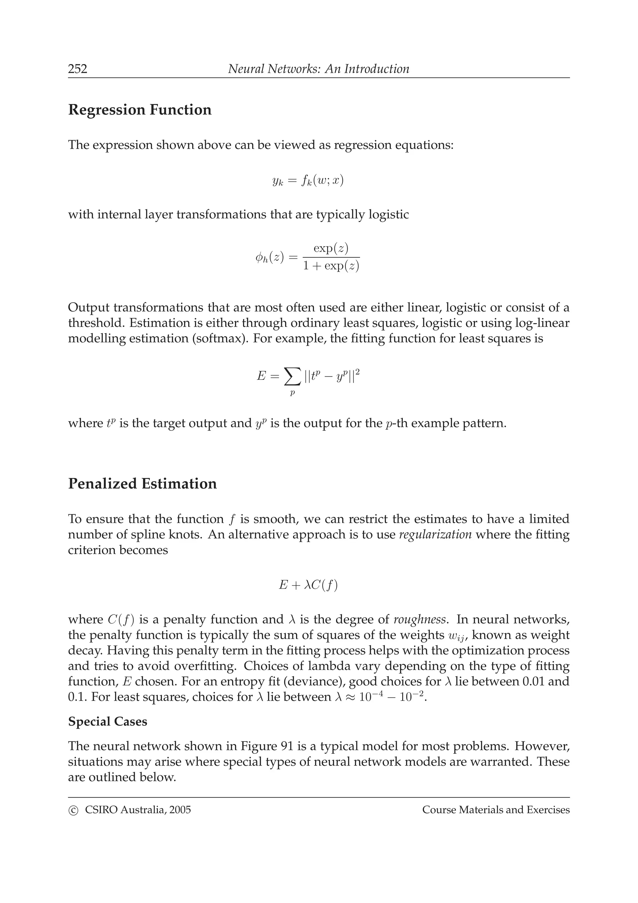 252 Neural Networks: An Introduction
Regression Function
The expression shown above can be viewed as regression equations:
yk = fk(w; x)
with internal layer transformations that are typically logistic
φh(z) =
exp(z)
1 + exp(z)
Output transformations that are most often used are either linear, logistic or consist of a
threshold. Estimation is either through ordinary least squares, logistic or using log-linear
modelling estimation (softmax). For example, the ﬁtting function for least squares is
E =
p
||tp
− yp
||2
where tp
is the target output and yp
is the output for the p-th example pattern.
Penalized Estimation
To ensure that the function f is smooth, we can restrict the estimates to have a limited
number of spline knots. An alternative approach is to use regularization where the ﬁtting
criterion becomes
E + λC(f)
where C(f) is a penalty function and λ is the degree of roughness. In neural networks,
the penalty function is typically the sum of squares of the weights wij, known as weight
decay. Having this penalty term in the ﬁtting process helps with the optimization process
and tries to avoid overﬁtting. Choices of lambda vary depending on the type of ﬁtting
function, E chosen. For an entropy ﬁt (deviance), good choices for λ lie between 0.01 and
0.1. For least squares, choices for λ lie between λ ≈ 10−4
− 10−2
.
Special Cases
The neural network shown in Figure 91 is a typical model for most problems. However,
situations may arise where special types of neural network models are warranted. These
are outlined below.
c CSIRO Australia, 2005 Course Materials and Exercises
 