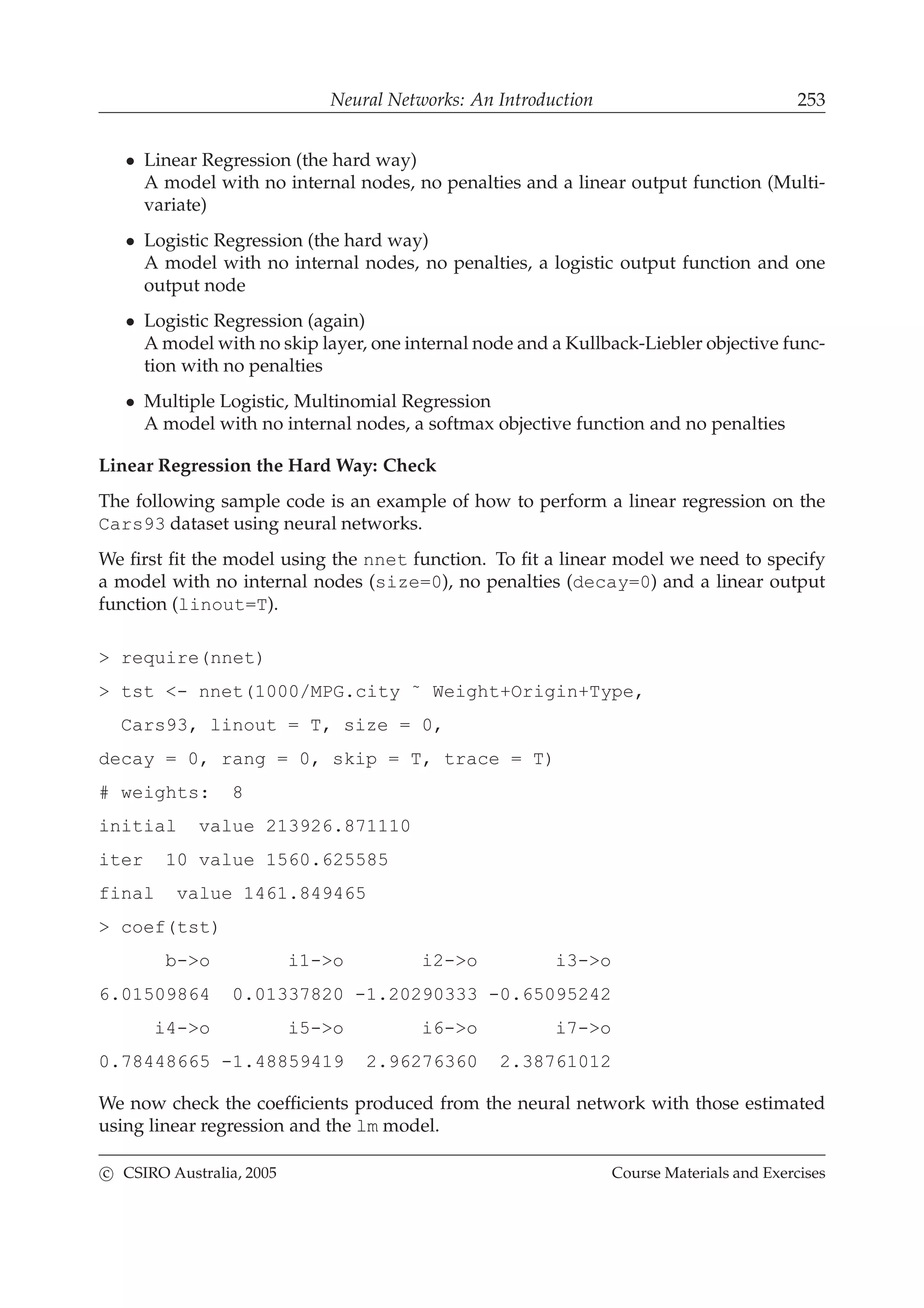 Neural Networks: An Introduction 253
• Linear Regression (the hard way)
A model with no internal nodes, no penalties and a linear output function (Multi-
variate)
• Logistic Regression (the hard way)
A model with no internal nodes, no penalties, a logistic output function and one
output node
• Logistic Regression (again)
A model with no skip layer, one internal node and a Kullback-Liebler objective func-
tion with no penalties
• Multiple Logistic, Multinomial Regression
A model with no internal nodes, a softmax objective function and no penalties
Linear Regression the Hard Way: Check
The following sample code is an example of how to perform a linear regression on the
Cars93 dataset using neural networks.
We ﬁrst ﬁt the model using the nnet function. To ﬁt a linear model we need to specify
a model with no internal nodes (size=0), no penalties (decay=0) and a linear output
function (linout=T).
> require(nnet)
> tst <- nnet(1000/MPG.city ˜ Weight+Origin+Type,
Cars93, linout = T, size = 0,
decay = 0, rang = 0, skip = T, trace = T)
# weights: 8
initial value 213926.871110
iter 10 value 1560.625585
final value 1461.849465
> coef(tst)
b->o i1->o i2->o i3->o
6.01509864 0.01337820 -1.20290333 -0.65095242
i4->o i5->o i6->o i7->o
0.78448665 -1.48859419 2.96276360 2.38761012
We now check the coefﬁcients produced from the neural network with those estimated
using linear regression and the lm model.
c CSIRO Australia, 2005 Course Materials and Exercises
 