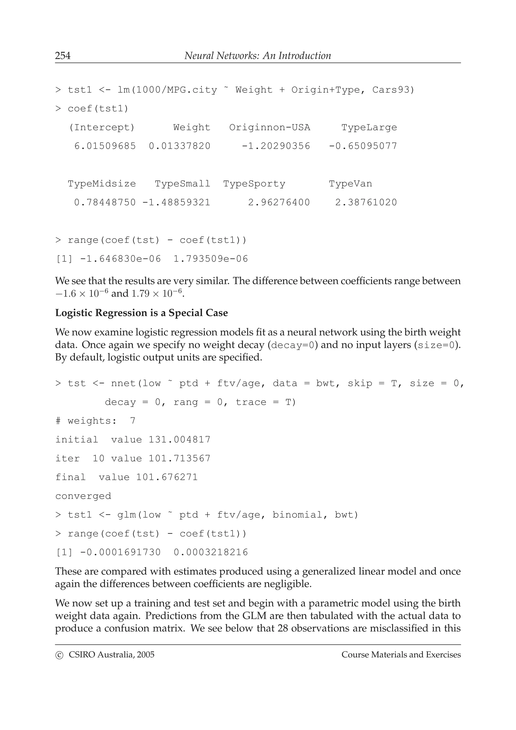 254 Neural Networks: An Introduction
> tst1 <- lm(1000/MPG.city ˜ Weight + Origin+Type, Cars93)
> coef(tst1)
(Intercept) Weight Originnon-USA TypeLarge
6.01509685 0.01337820 -1.20290356 -0.65095077
TypeMidsize TypeSmall TypeSporty TypeVan
0.78448750 -1.48859321 2.96276400 2.38761020
> range(coef(tst) - coef(tst1))
[1] -1.646830e-06 1.793509e-06
We see that the results are very similar. The difference between coefﬁcients range between
−1.6 × 10−6
and 1.79 × 10−6
.
Logistic Regression is a Special Case
We now examine logistic regression models ﬁt as a neural network using the birth weight
data. Once again we specify no weight decay (decay=0) and no input layers (size=0).
By default, logistic output units are speciﬁed.
> tst <- nnet(low ˜ ptd + ftv/age, data = bwt, skip = T, size = 0,
decay = 0, rang = 0, trace = T)
# weights: 7
initial value 131.004817
iter 10 value 101.713567
final value 101.676271
converged
> tst1 <- glm(low ˜ ptd + ftv/age, binomial, bwt)
> range(coef(tst) - coef(tst1))
[1] -0.0001691730 0.0003218216
These are compared with estimates produced using a generalized linear model and once
again the differences between coefﬁcients are negligible.
We now set up a training and test set and begin with a parametric model using the birth
weight data again. Predictions from the GLM are then tabulated with the actual data to
produce a confusion matrix. We see below that 28 observations are misclassiﬁed in this
c CSIRO Australia, 2005 Course Materials and Exercises
 