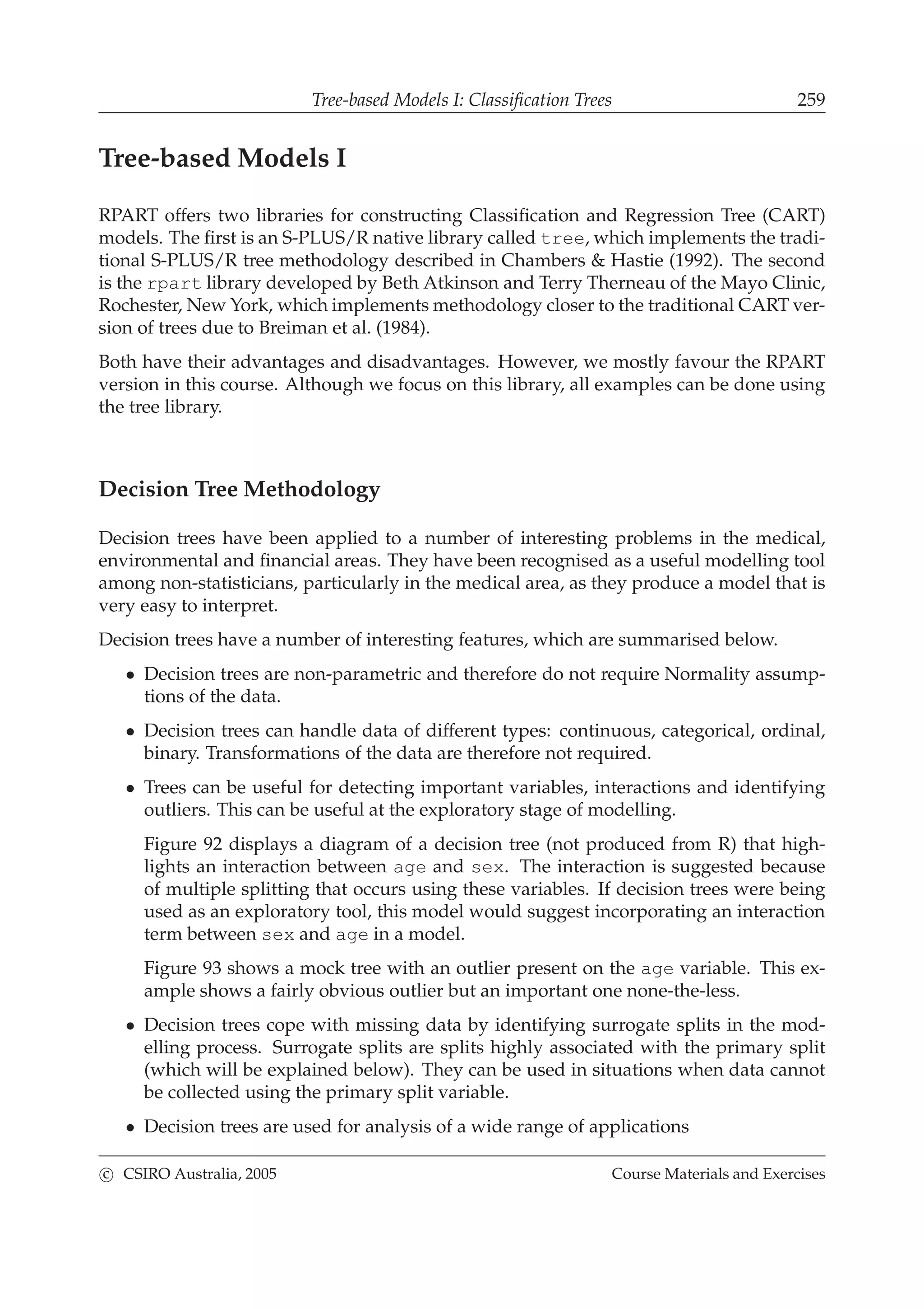 Tree-based Models I: Classiﬁcation Trees 259
Tree-based Models I
RPART offers two libraries for constructing Classiﬁcation and Regression Tree (CART)
models. The ﬁrst is an S-PLUS/R native library called tree, which implements the tradi-
tional S-PLUS/R tree methodology described in Chambers & Hastie (1992). The second
is the rpart library developed by Beth Atkinson and Terry Therneau of the Mayo Clinic,
Rochester, New York, which implements methodology closer to the traditional CART ver-
sion of trees due to Breiman et al. (1984).
Both have their advantages and disadvantages. However, we mostly favour the RPART
version in this course. Although we focus on this library, all examples can be done using
the tree library.
Decision Tree Methodology
Decision trees have been applied to a number of interesting problems in the medical,
environmental and ﬁnancial areas. They have been recognised as a useful modelling tool
among non-statisticians, particularly in the medical area, as they produce a model that is
very easy to interpret.
Decision trees have a number of interesting features, which are summarised below.
• Decision trees are non-parametric and therefore do not require Normality assump-
tions of the data.
• Decision trees can handle data of different types: continuous, categorical, ordinal,
binary. Transformations of the data are therefore not required.
• Trees can be useful for detecting important variables, interactions and identifying
outliers. This can be useful at the exploratory stage of modelling.
Figure 92 displays a diagram of a decision tree (not produced from R) that high-
lights an interaction between age and sex. The interaction is suggested because
of multiple splitting that occurs using these variables. If decision trees were being
used as an exploratory tool, this model would suggest incorporating an interaction
term between sex and age in a model.
Figure 93 shows a mock tree with an outlier present on the age variable. This ex-
ample shows a fairly obvious outlier but an important one none-the-less.
• Decision trees cope with missing data by identifying surrogate splits in the mod-
elling process. Surrogate splits are splits highly associated with the primary split
(which will be explained below). They can be used in situations when data cannot
be collected using the primary split variable.
• Decision trees are used for analysis of a wide range of applications
c CSIRO Australia, 2005 Course Materials and Exercises
 