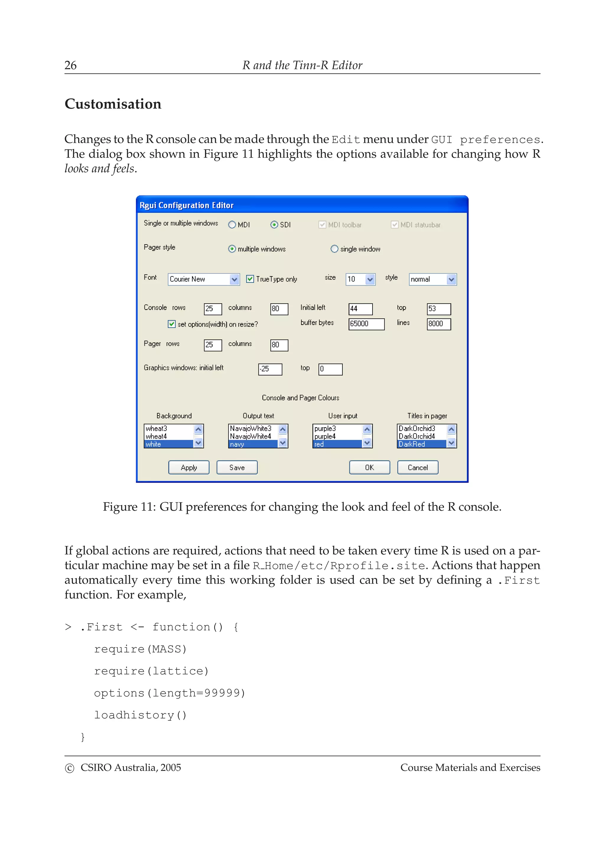 26 R and the Tinn-R Editor
Customisation
Changes to the R console can be made through the Edit menu under GUI preferences.
The dialog box shown in Figure 11 highlights the options available for changing how R
looks and feels.
Figure 11: GUI preferences for changing the look and feel of the R console.
If global actions are required, actions that need to be taken every time R is used on a par-
ticular machine may be set in a ﬁle R Home/etc/Rprofile.site. Actions that happen
automatically every time this working folder is used can be set by deﬁning a .First
function. For example,
> .First <- function() {
require(MASS)
require(lattice)
options(length=99999)
loadhistory()
}
c CSIRO Australia, 2005 Course Materials and Exercises
 