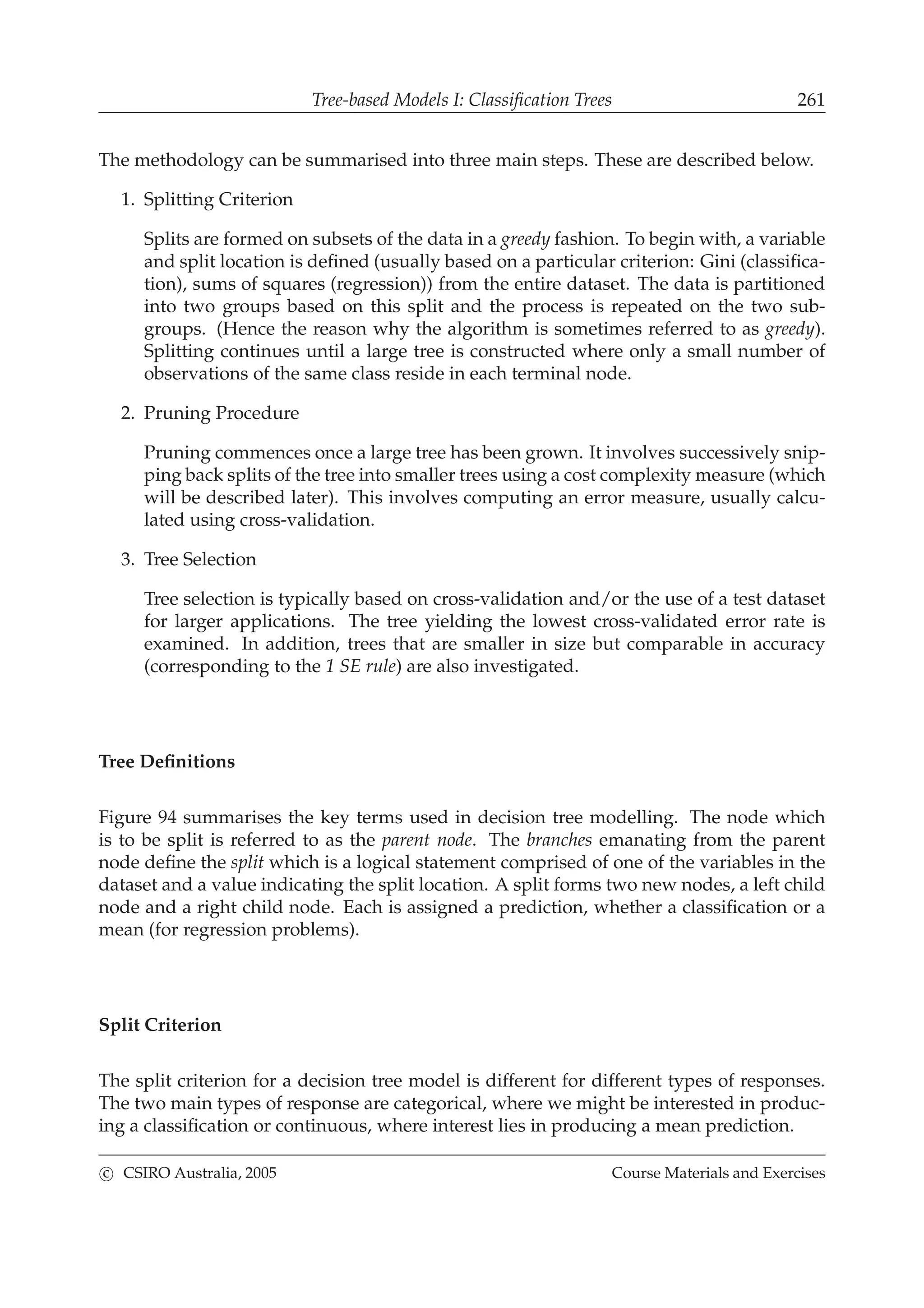 Tree-based Models I: Classiﬁcation Trees 261
The methodology can be summarised into three main steps. These are described below.
1. Splitting Criterion
Splits are formed on subsets of the data in a greedy fashion. To begin with, a variable
and split location is deﬁned (usually based on a particular criterion: Gini (classiﬁca-
tion), sums of squares (regression)) from the entire dataset. The data is partitioned
into two groups based on this split and the process is repeated on the two sub-
groups. (Hence the reason why the algorithm is sometimes referred to as greedy).
Splitting continues until a large tree is constructed where only a small number of
observations of the same class reside in each terminal node.
2. Pruning Procedure
Pruning commences once a large tree has been grown. It involves successively snip-
ping back splits of the tree into smaller trees using a cost complexity measure (which
will be described later). This involves computing an error measure, usually calcu-
lated using cross-validation.
3. Tree Selection
Tree selection is typically based on cross-validation and/or the use of a test dataset
for larger applications. The tree yielding the lowest cross-validated error rate is
examined. In addition, trees that are smaller in size but comparable in accuracy
(corresponding to the 1 SE rule) are also investigated.
Tree Deﬁnitions
Figure 94 summarises the key terms used in decision tree modelling. The node which
is to be split is referred to as the parent node. The branches emanating from the parent
node deﬁne the split which is a logical statement comprised of one of the variables in the
dataset and a value indicating the split location. A split forms two new nodes, a left child
node and a right child node. Each is assigned a prediction, whether a classiﬁcation or a
mean (for regression problems).
Split Criterion
The split criterion for a decision tree model is different for different types of responses.
The two main types of response are categorical, where we might be interested in produc-
ing a classiﬁcation or continuous, where interest lies in producing a mean prediction.
c CSIRO Australia, 2005 Course Materials and Exercises
 