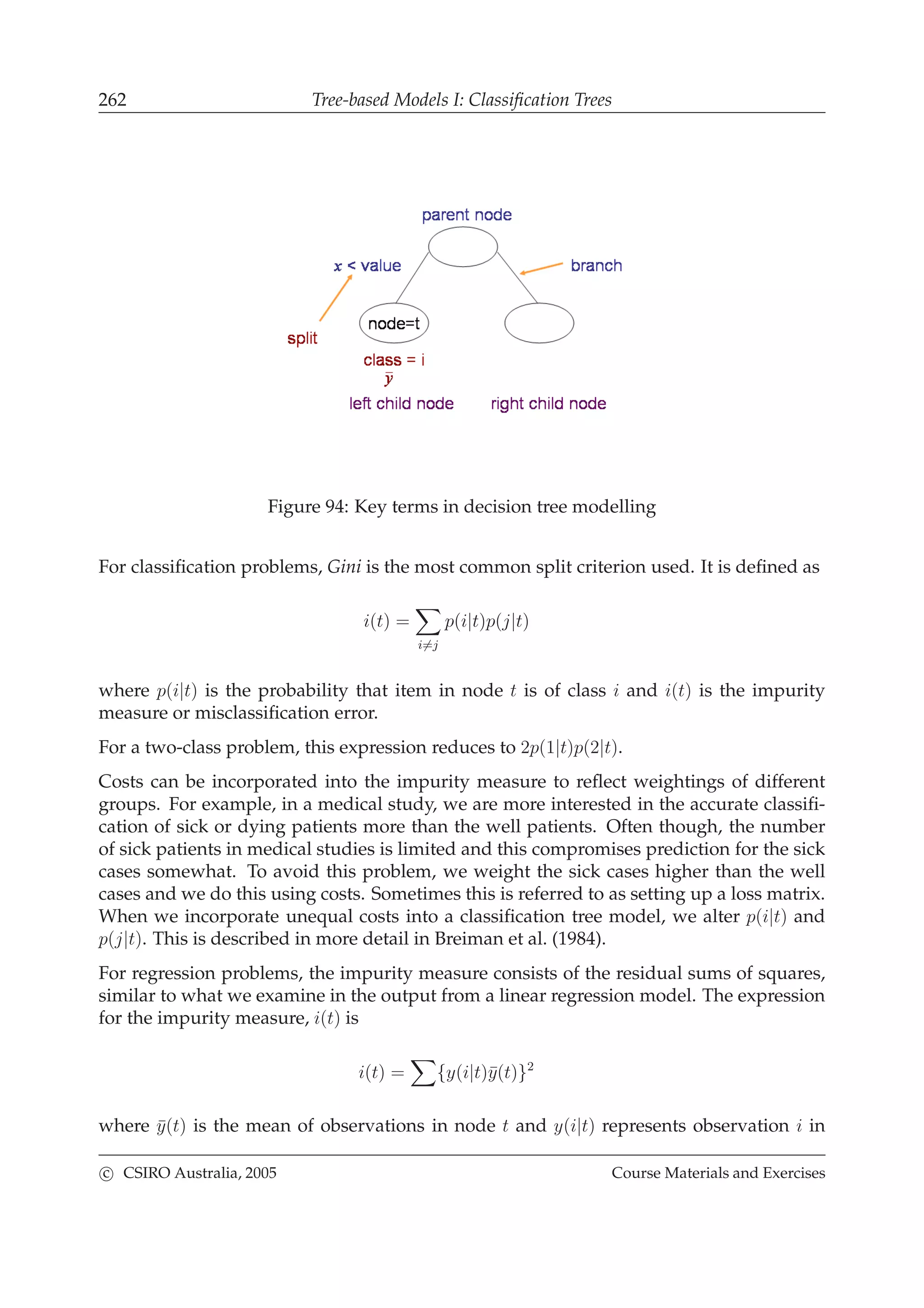 262 Tree-based Models I: Classiﬁcation Trees
Figure 94: Key terms in decision tree modelling
For classiﬁcation problems, Gini is the most common split criterion used. It is deﬁned as
i(t) =
i=j
p(i|t)p(j|t)
where p(i|t) is the probability that item in node t is of class i and i(t) is the impurity
measure or misclassiﬁcation error.
For a two-class problem, this expression reduces to 2p(1|t)p(2|t).
Costs can be incorporated into the impurity measure to reﬂect weightings of different
groups. For example, in a medical study, we are more interested in the accurate classiﬁ-
cation of sick or dying patients more than the well patients. Often though, the number
of sick patients in medical studies is limited and this compromises prediction for the sick
cases somewhat. To avoid this problem, we weight the sick cases higher than the well
cases and we do this using costs. Sometimes this is referred to as setting up a loss matrix.
When we incorporate unequal costs into a classiﬁcation tree model, we alter p(i|t) and
p(j|t). This is described in more detail in Breiman et al. (1984).
For regression problems, the impurity measure consists of the residual sums of squares,
similar to what we examine in the output from a linear regression model. The expression
for the impurity measure, i(t) is
i(t) = {y(i|t)¯y(t)}2
where ¯y(t) is the mean of observations in node t and y(i|t) represents observation i in
c CSIRO Australia, 2005 Course Materials and Exercises
 