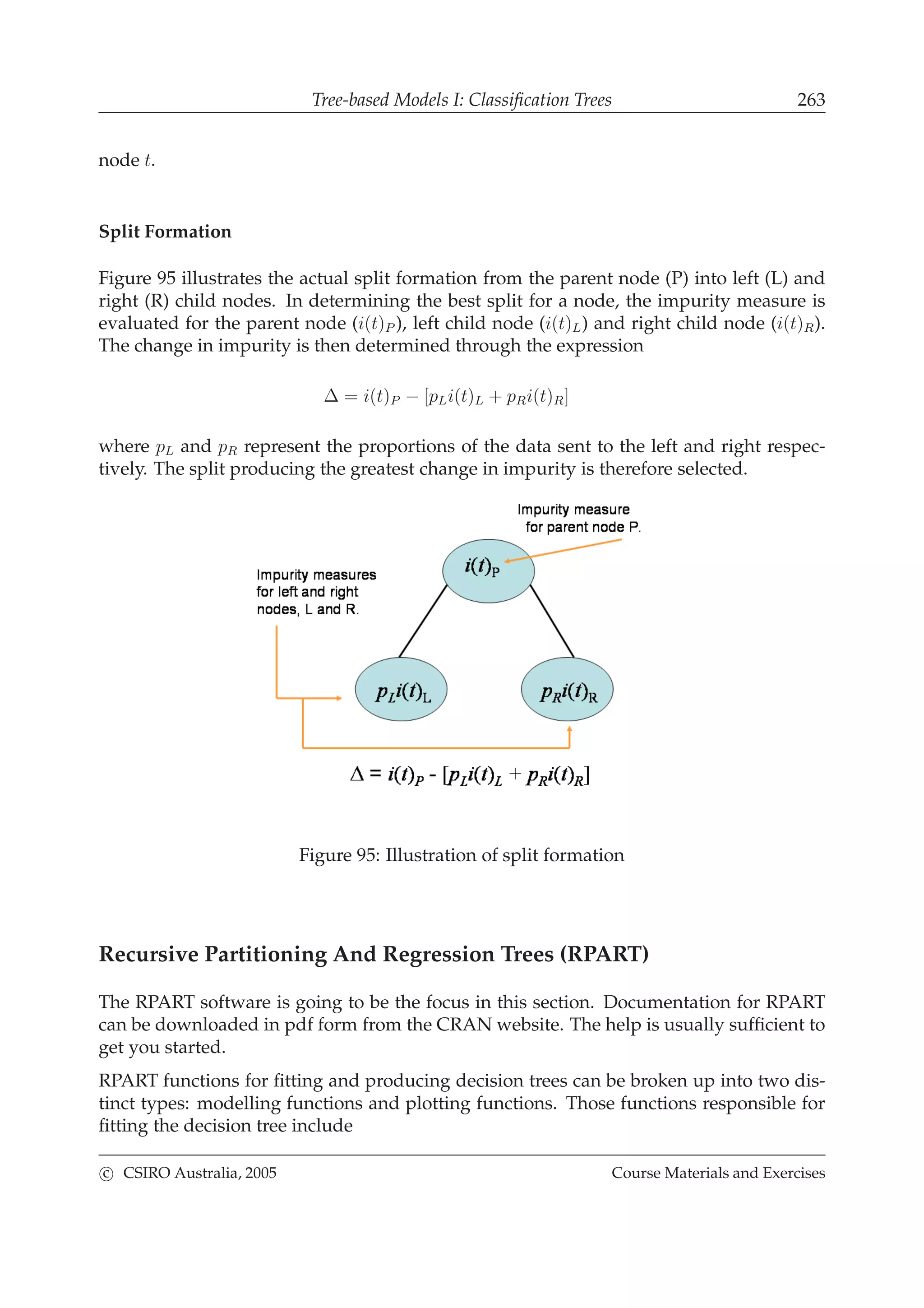 Tree-based Models I: Classiﬁcation Trees 263
node t.
Split Formation
Figure 95 illustrates the actual split formation from the parent node (P) into left (L) and
right (R) child nodes. In determining the best split for a node, the impurity measure is
evaluated for the parent node (i(t)P ), left child node (i(t)L) and right child node (i(t)R).
The change in impurity is then determined through the expression
∆ = i(t)P − [pLi(t)L + pRi(t)R]
where pL and pR represent the proportions of the data sent to the left and right respec-
tively. The split producing the greatest change in impurity is therefore selected.
Figure 95: Illustration of split formation
Recursive Partitioning And Regression Trees (RPART)
The RPART software is going to be the focus in this section. Documentation for RPART
can be downloaded in pdf form from the CRAN website. The help is usually sufﬁcient to
get you started.
RPART functions for ﬁtting and producing decision trees can be broken up into two dis-
tinct types: modelling functions and plotting functions. Those functions responsible for
ﬁtting the decision tree include
c CSIRO Australia, 2005 Course Materials and Exercises
 