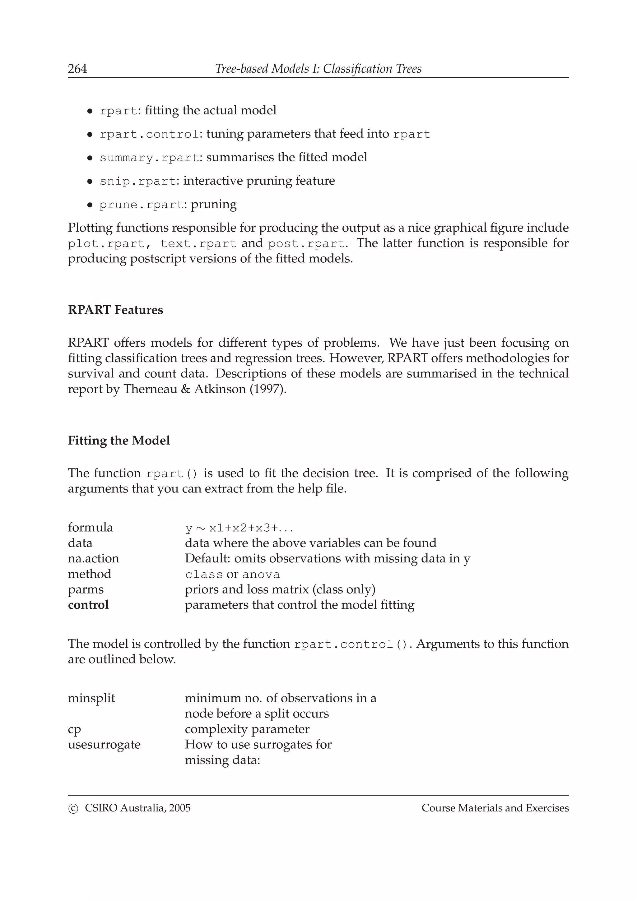 264 Tree-based Models I: Classiﬁcation Trees
• rpart: ﬁtting the actual model
• rpart.control: tuning parameters that feed into rpart
• summary.rpart: summarises the ﬁtted model
• snip.rpart: interactive pruning feature
• prune.rpart: pruning
Plotting functions responsible for producing the output as a nice graphical ﬁgure include
plot.rpart, text.rpart and post.rpart. The latter function is responsible for
producing postscript versions of the ﬁtted models.
RPART Features
RPART offers models for different types of problems. We have just been focusing on
ﬁtting classiﬁcation trees and regression trees. However, RPART offers methodologies for
survival and count data. Descriptions of these models are summarised in the technical
report by Therneau & Atkinson (1997).
Fitting the Model
The function rpart() is used to ﬁt the decision tree. It is comprised of the following
arguments that you can extract from the help ﬁle.
formula y ∼ x1+x2+x3+. . .
data data where the above variables can be found
na.action Default: omits observations with missing data in y
method class or anova
parms priors and loss matrix (class only)
control parameters that control the model ﬁtting
The model is controlled by the function rpart.control(). Arguments to this function
are outlined below.
minsplit minimum no. of observations in a
node before a split occurs
cp complexity parameter
usesurrogate How to use surrogates for
missing data:
c CSIRO Australia, 2005 Course Materials and Exercises
 