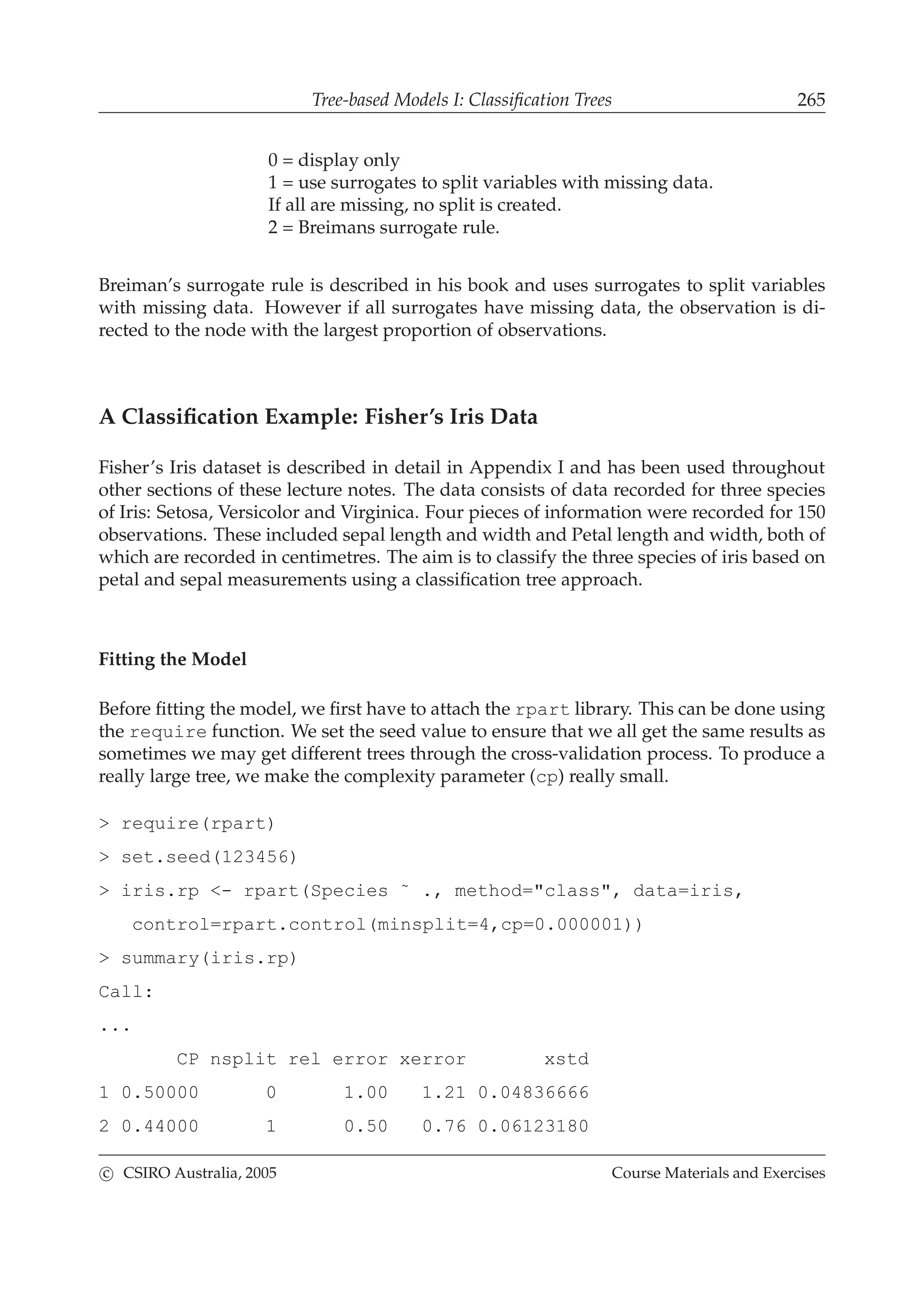 Tree-based Models I: Classiﬁcation Trees 265
0 = display only
1 = use surrogates to split variables with missing data.
If all are missing, no split is created.
2 = Breimans surrogate rule.
Breiman’s surrogate rule is described in his book and uses surrogates to split variables
with missing data. However if all surrogates have missing data, the observation is di-
rected to the node with the largest proportion of observations.
A Classiﬁcation Example: Fisher’s Iris Data
Fisher’s Iris dataset is described in detail in Appendix I and has been used throughout
other sections of these lecture notes. The data consists of data recorded for three species
of Iris: Setosa, Versicolor and Virginica. Four pieces of information were recorded for 150
observations. These included sepal length and width and Petal length and width, both of
which are recorded in centimetres. The aim is to classify the three species of iris based on
petal and sepal measurements using a classiﬁcation tree approach.
Fitting the Model
Before ﬁtting the model, we ﬁrst have to attach the rpart library. This can be done using
the require function. We set the seed value to ensure that we all get the same results as
sometimes we may get different trees through the cross-validation process. To produce a
really large tree, we make the complexity parameter (cp) really small.
> require(rpart)
> set.seed(123456)
> iris.rp <- rpart(Species ˜ ., method="class", data=iris,
control=rpart.control(minsplit=4,cp=0.000001))
> summary(iris.rp)
Call:
...
CP nsplit rel error xerror xstd
1 0.50000 0 1.00 1.21 0.04836666
2 0.44000 1 0.50 0.76 0.06123180
c CSIRO Australia, 2005 Course Materials and Exercises
 