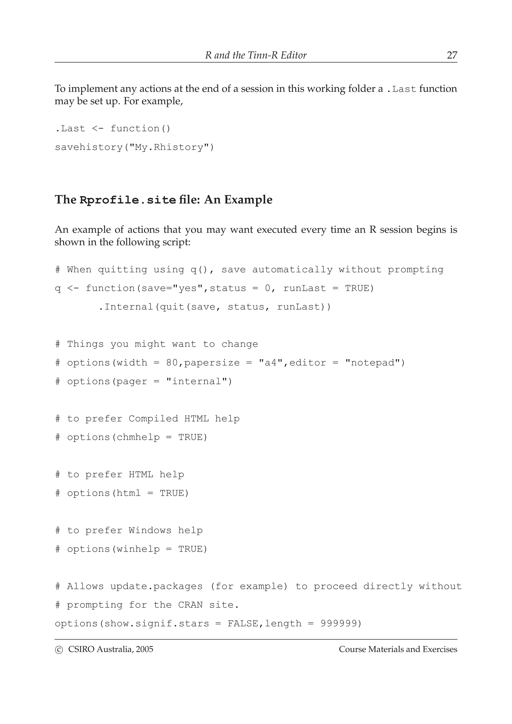 R and the Tinn-R Editor 27
To implement any actions at the end of a session in this working folder a .Last function
may be set up. For example,
.Last <- function()
savehistory("My.Rhistory")
The Rprofile.site ﬁle: An Example
An example of actions that you may want executed every time an R session begins is
shown in the following script:
# When quitting using q(), save automatically without prompting
q <- function(save="yes",status = 0, runLast = TRUE)
.Internal(quit(save, status, runLast))
# Things you might want to change
# options(width = 80,papersize = "a4",editor = "notepad")
# options(pager = "internal")
# to prefer Compiled HTML help
# options(chmhelp = TRUE)
# to prefer HTML help
# options(html = TRUE)
# to prefer Windows help
# options(winhelp = TRUE)
# Allows update.packages (for example) to proceed directly without
# prompting for the CRAN site.
options(show.signif.stars = FALSE,length = 999999)
c CSIRO Australia, 2005 Course Materials and Exercises
 
