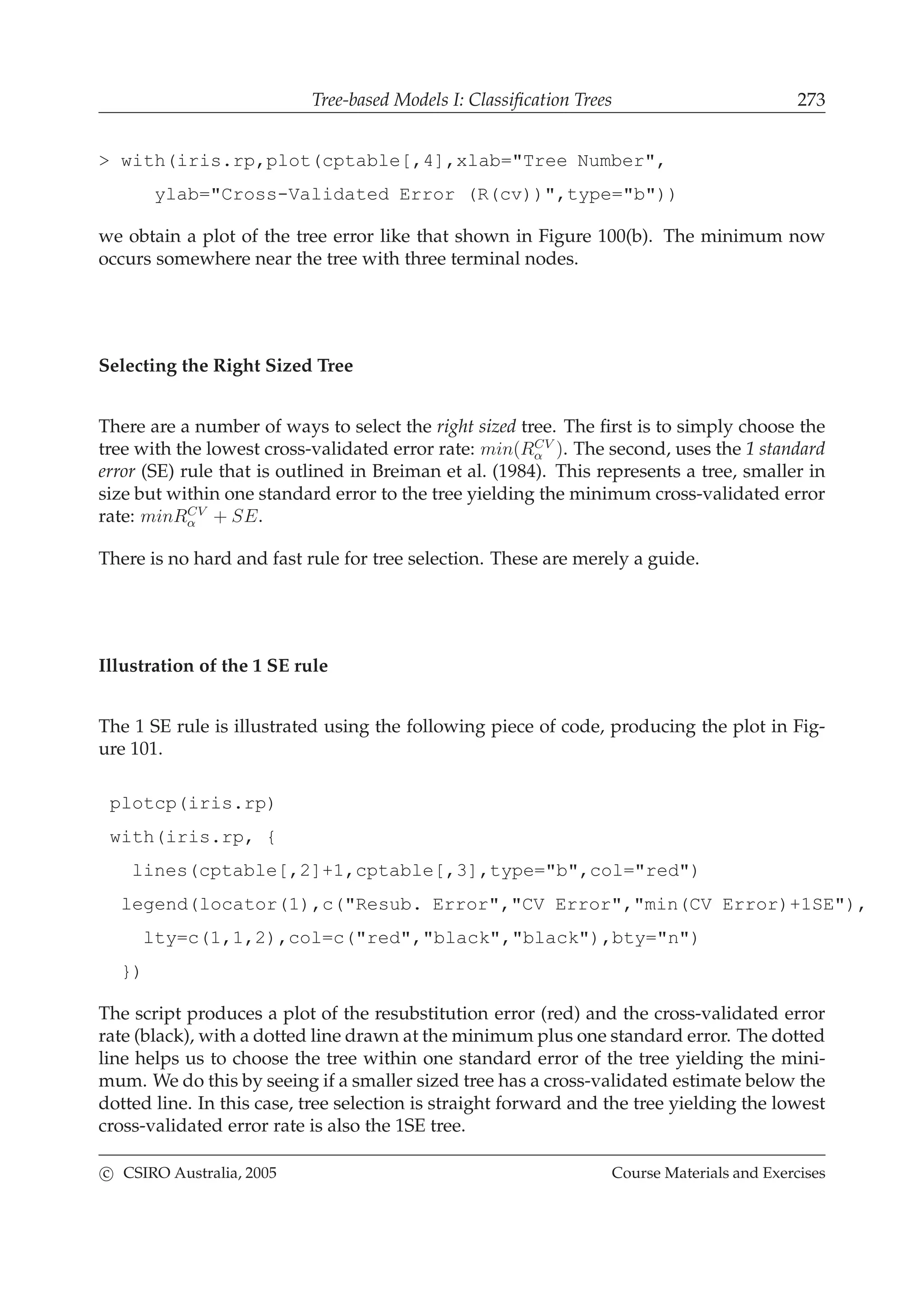 Tree-based Models I: Classiﬁcation Trees 273
> with(iris.rp,plot(cptable[,4],xlab="Tree Number",
ylab="Cross-Validated Error (R(cv))",type="b"))
we obtain a plot of the tree error like that shown in Figure 100(b). The minimum now
occurs somewhere near the tree with three terminal nodes.
Selecting the Right Sized Tree
There are a number of ways to select the right sized tree. The ﬁrst is to simply choose the
tree with the lowest cross-validated error rate: min(RCV
α ). The second, uses the 1 standard
error (SE) rule that is outlined in Breiman et al. (1984). This represents a tree, smaller in
size but within one standard error to the tree yielding the minimum cross-validated error
rate: minRCV
α + SE.
There is no hard and fast rule for tree selection. These are merely a guide.
Illustration of the 1 SE rule
The 1 SE rule is illustrated using the following piece of code, producing the plot in Fig-
ure 101.
plotcp(iris.rp)
with(iris.rp, {
lines(cptable[,2]+1,cptable[,3],type="b",col="red")
legend(locator(1),c("Resub. Error","CV Error","min(CV Error)+1SE"),
lty=c(1,1,2),col=c("red","black","black"),bty="n")
})
The script produces a plot of the resubstitution error (red) and the cross-validated error
rate (black), with a dotted line drawn at the minimum plus one standard error. The dotted
line helps us to choose the tree within one standard error of the tree yielding the mini-
mum. We do this by seeing if a smaller sized tree has a cross-validated estimate below the
dotted line. In this case, tree selection is straight forward and the tree yielding the lowest
cross-validated error rate is also the 1SE tree.
c CSIRO Australia, 2005 Course Materials and Exercises
 