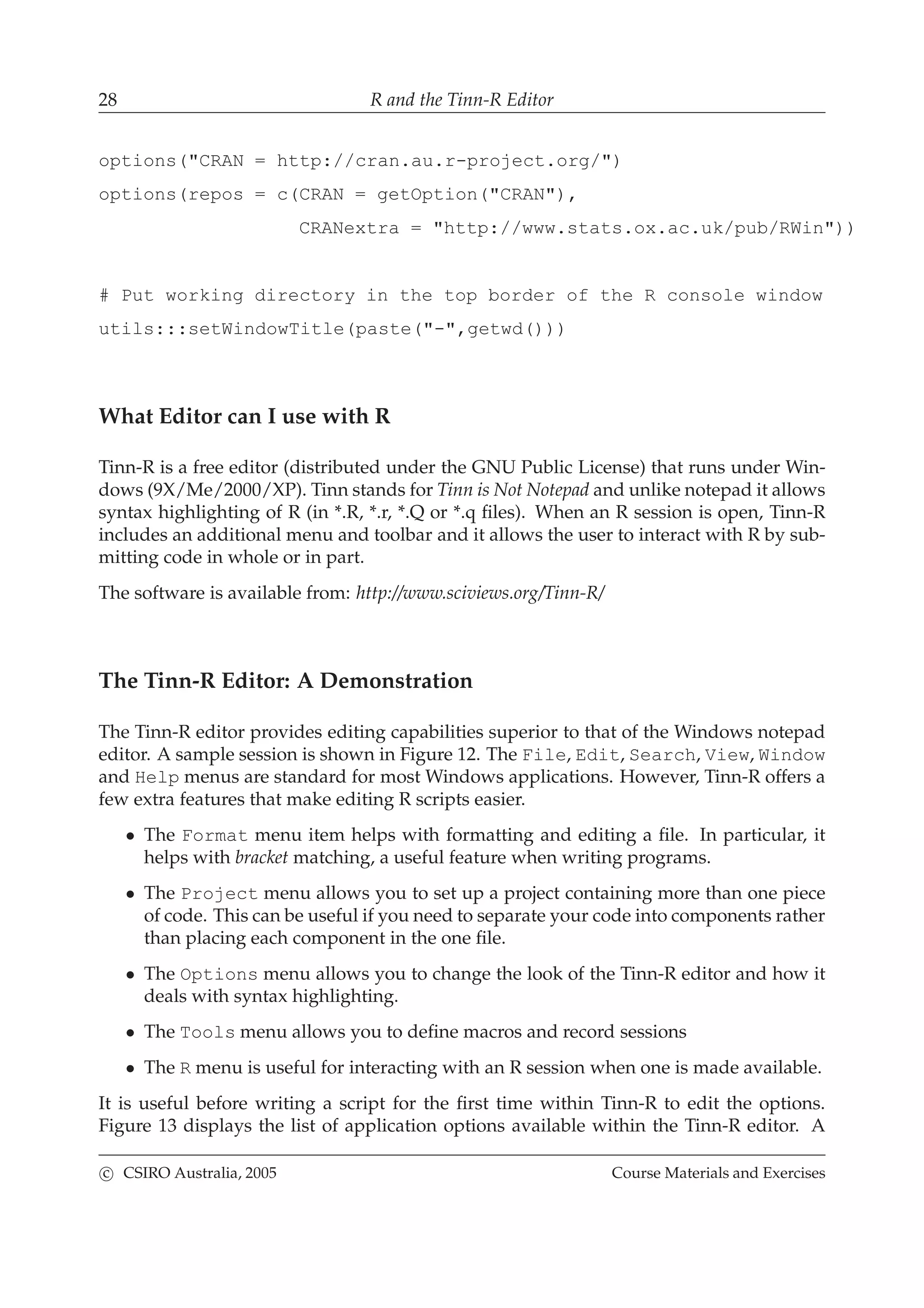 28 R and the Tinn-R Editor
options("CRAN = http://cran.au.r-project.org/")
options(repos = c(CRAN = getOption("CRAN"),
CRANextra = "http://www.stats.ox.ac.uk/pub/RWin"))
# Put working directory in the top border of the R console window
utils:::setWindowTitle(paste("-",getwd()))
What Editor can I use with R
Tinn-R is a free editor (distributed under the GNU Public License) that runs under Win-
dows (9X/Me/2000/XP). Tinn stands for Tinn is Not Notepad and unlike notepad it allows
syntax highlighting of R (in *.R, *.r, *.Q or *.q ﬁles). When an R session is open, Tinn-R
includes an additional menu and toolbar and it allows the user to interact with R by sub-
mitting code in whole or in part.
The software is available from: http://www.sciviews.org/Tinn-R/
The Tinn-R Editor: A Demonstration
The Tinn-R editor provides editing capabilities superior to that of the Windows notepad
editor. A sample session is shown in Figure 12. The File, Edit, Search, View, Window
and Help menus are standard for most Windows applications. However, Tinn-R offers a
few extra features that make editing R scripts easier.
• The Format menu item helps with formatting and editing a ﬁle. In particular, it
helps with bracket matching, a useful feature when writing programs.
• The Project menu allows you to set up a project containing more than one piece
of code. This can be useful if you need to separate your code into components rather
than placing each component in the one ﬁle.
• The Options menu allows you to change the look of the Tinn-R editor and how it
deals with syntax highlighting.
• The Tools menu allows you to deﬁne macros and record sessions
• The R menu is useful for interacting with an R session when one is made available.
It is useful before writing a script for the ﬁrst time within Tinn-R to edit the options.
Figure 13 displays the list of application options available within the Tinn-R editor. A
c CSIRO Australia, 2005 Course Materials and Exercises
 