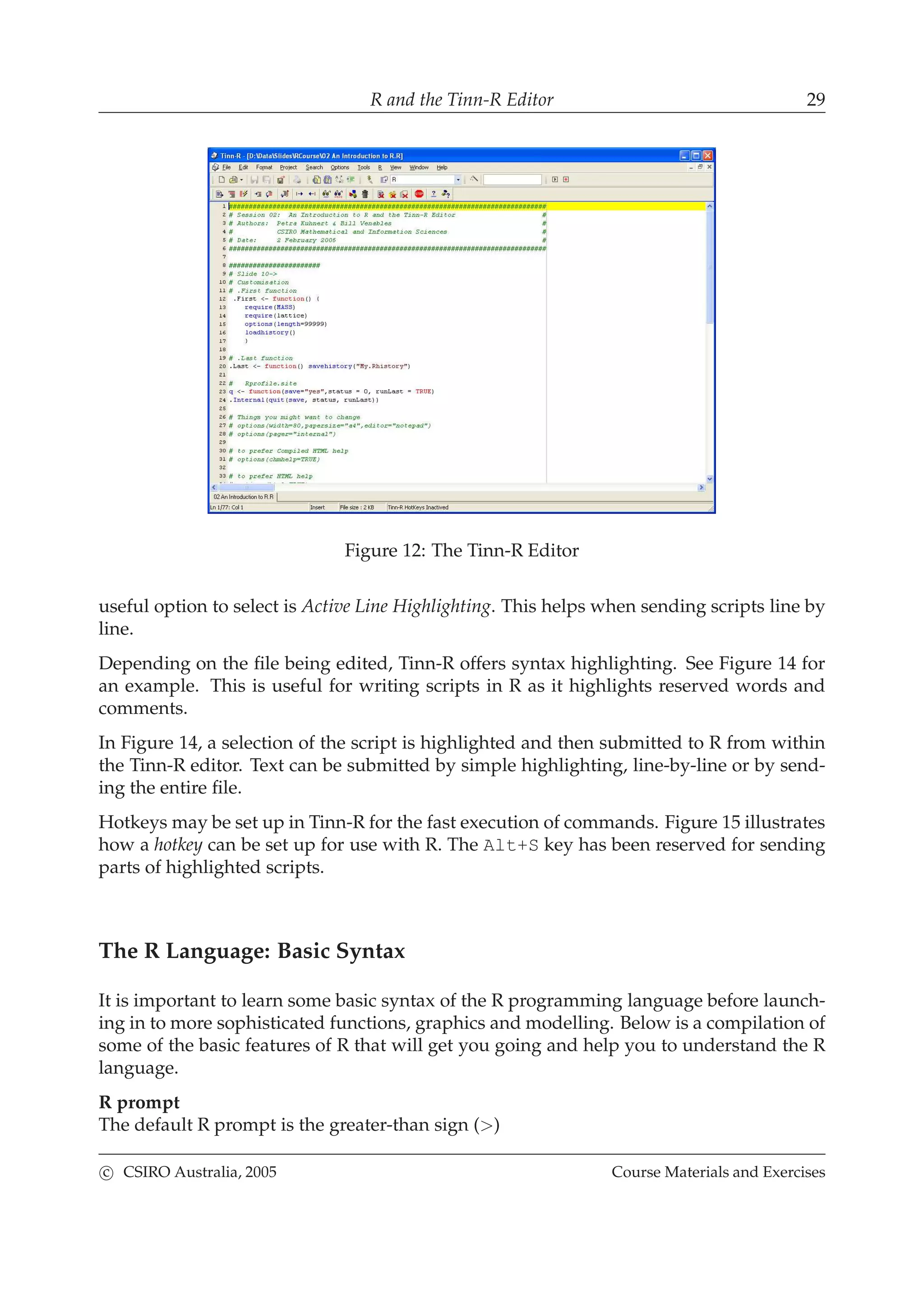 R and the Tinn-R Editor 29
Figure 12: The Tinn-R Editor
useful option to select is Active Line Highlighting. This helps when sending scripts line by
line.
Depending on the ﬁle being edited, Tinn-R offers syntax highlighting. See Figure 14 for
an example. This is useful for writing scripts in R as it highlights reserved words and
comments.
In Figure 14, a selection of the script is highlighted and then submitted to R from within
the Tinn-R editor. Text can be submitted by simple highlighting, line-by-line or by send-
ing the entire ﬁle.
Hotkeys may be set up in Tinn-R for the fast execution of commands. Figure 15 illustrates
how a hotkey can be set up for use with R. The Alt+S key has been reserved for sending
parts of highlighted scripts.
The R Language: Basic Syntax
It is important to learn some basic syntax of the R programming language before launch-
ing in to more sophisticated functions, graphics and modelling. Below is a compilation of
some of the basic features of R that will get you going and help you to understand the R
language.
R prompt
The default R prompt is the greater-than sign (>)
c CSIRO Australia, 2005 Course Materials and Exercises
 