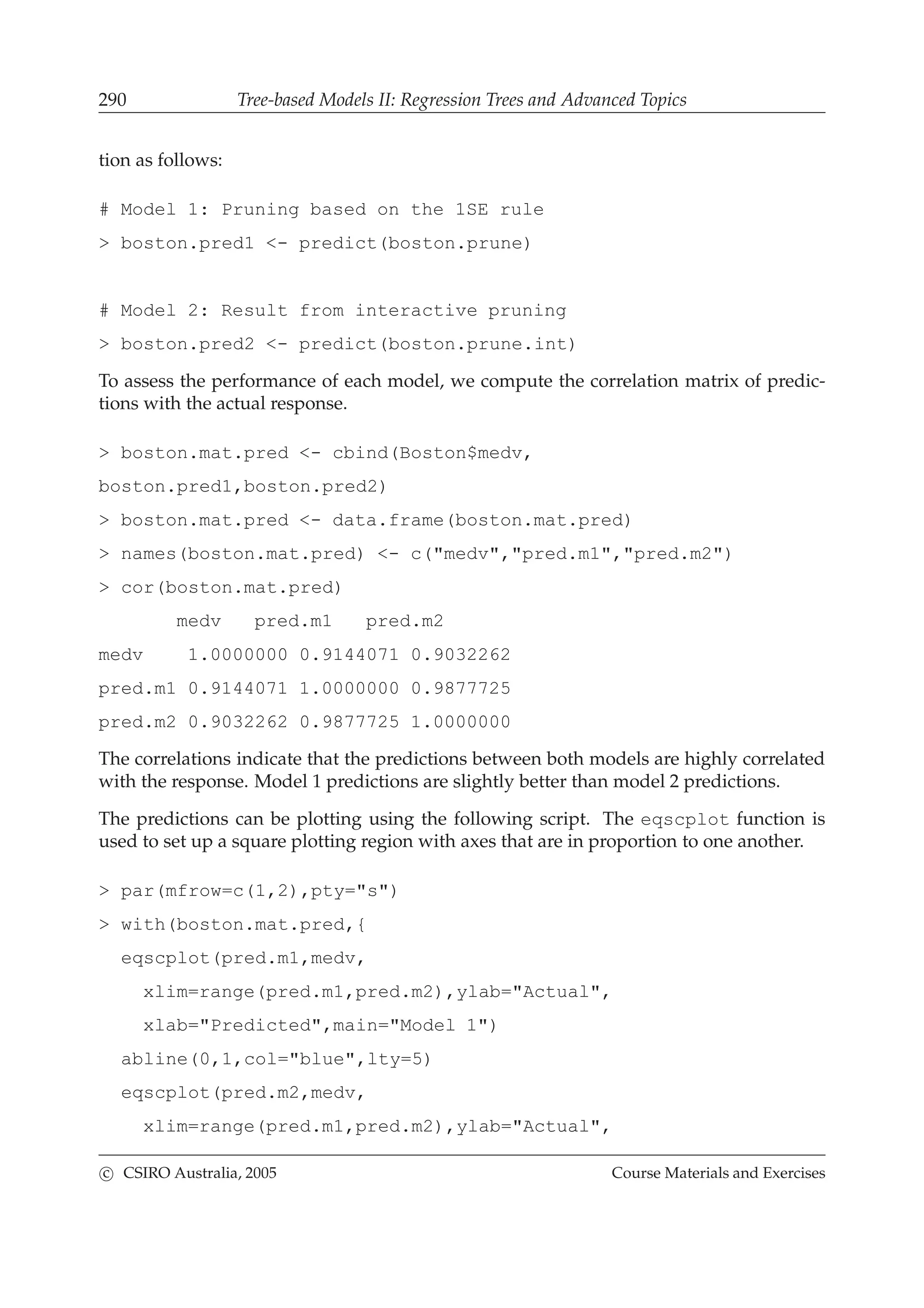 290 Tree-based Models II: Regression Trees and Advanced Topics
tion as follows:
# Model 1: Pruning based on the 1SE rule
> boston.pred1 <- predict(boston.prune)
# Model 2: Result from interactive pruning
> boston.pred2 <- predict(boston.prune.int)
To assess the performance of each model, we compute the correlation matrix of predic-
tions with the actual response.
> boston.mat.pred <- cbind(Boston$medv,
boston.pred1,boston.pred2)
> boston.mat.pred <- data.frame(boston.mat.pred)
> names(boston.mat.pred) <- c("medv","pred.m1","pred.m2")
> cor(boston.mat.pred)
medv pred.m1 pred.m2
medv 1.0000000 0.9144071 0.9032262
pred.m1 0.9144071 1.0000000 0.9877725
pred.m2 0.9032262 0.9877725 1.0000000
The correlations indicate that the predictions between both models are highly correlated
with the response. Model 1 predictions are slightly better than model 2 predictions.
The predictions can be plotting using the following script. The eqscplot function is
used to set up a square plotting region with axes that are in proportion to one another.
> par(mfrow=c(1,2),pty="s")
> with(boston.mat.pred,{
eqscplot(pred.m1,medv,
xlim=range(pred.m1,pred.m2),ylab="Actual",
xlab="Predicted",main="Model 1")
abline(0,1,col="blue",lty=5)
eqscplot(pred.m2,medv,
xlim=range(pred.m1,pred.m2),ylab="Actual",
c CSIRO Australia, 2005 Course Materials and Exercises
 