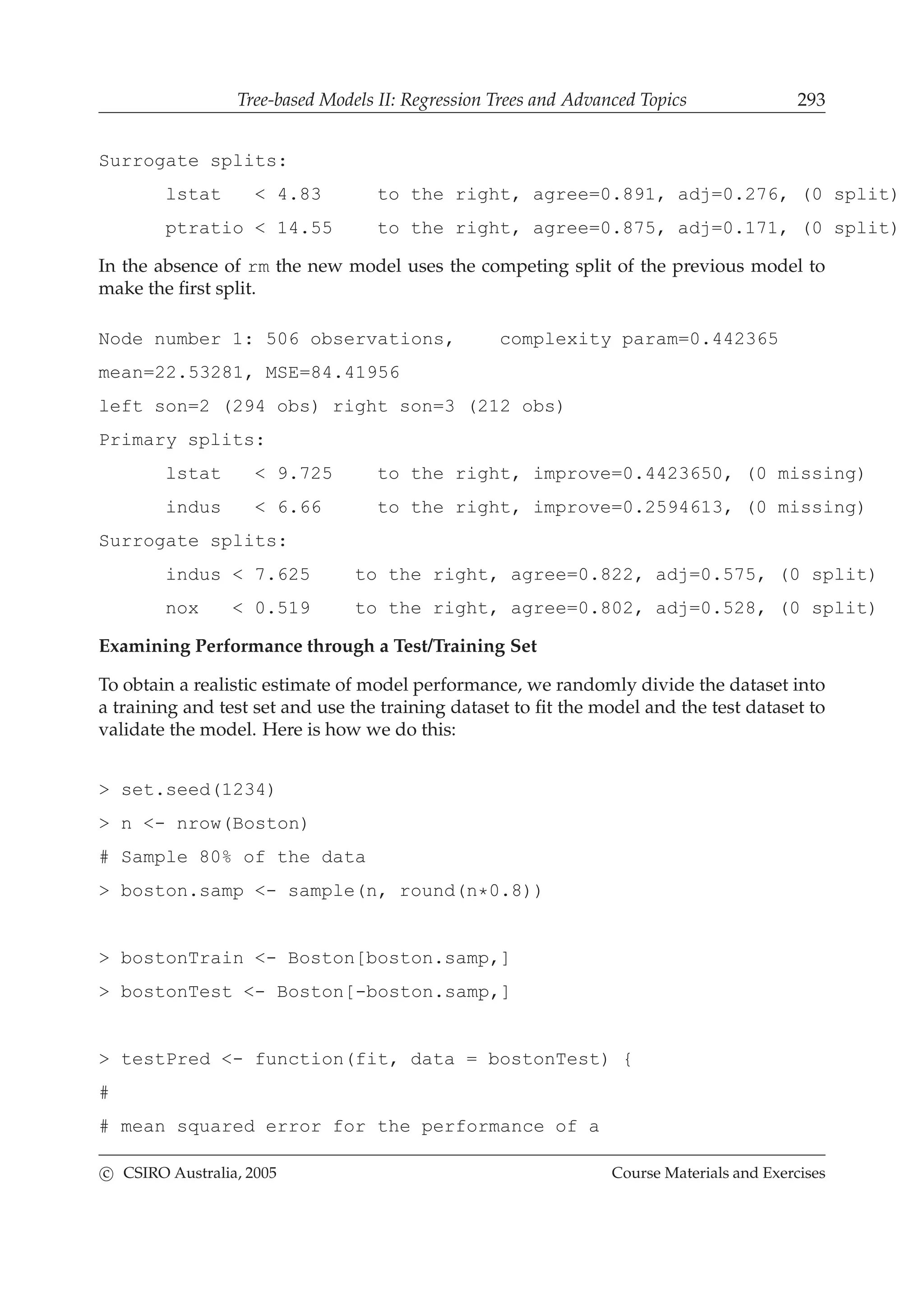 Tree-based Models II: Regression Trees and Advanced Topics 293
Surrogate splits:
lstat < 4.83 to the right, agree=0.891, adj=0.276, (0 split)
ptratio < 14.55 to the right, agree=0.875, adj=0.171, (0 split)
In the absence of rm the new model uses the competing split of the previous model to
make the ﬁrst split.
Node number 1: 506 observations, complexity param=0.442365
mean=22.53281, MSE=84.41956
left son=2 (294 obs) right son=3 (212 obs)
Primary splits:
lstat < 9.725 to the right, improve=0.4423650, (0 missing)
indus < 6.66 to the right, improve=0.2594613, (0 missing)
Surrogate splits:
indus < 7.625 to the right, agree=0.822, adj=0.575, (0 split)
nox < 0.519 to the right, agree=0.802, adj=0.528, (0 split)
Examining Performance through a Test/Training Set
To obtain a realistic estimate of model performance, we randomly divide the dataset into
a training and test set and use the training dataset to ﬁt the model and the test dataset to
validate the model. Here is how we do this:
> set.seed(1234)
> n <- nrow(Boston)
# Sample 80% of the data
> boston.samp <- sample(n, round(n*0.8))
> bostonTrain <- Boston[boston.samp,]
> bostonTest <- Boston[-boston.samp,]
> testPred <- function(fit, data = bostonTest) {
#
# mean squared error for the performance of a
c CSIRO Australia, 2005 Course Materials and Exercises
 