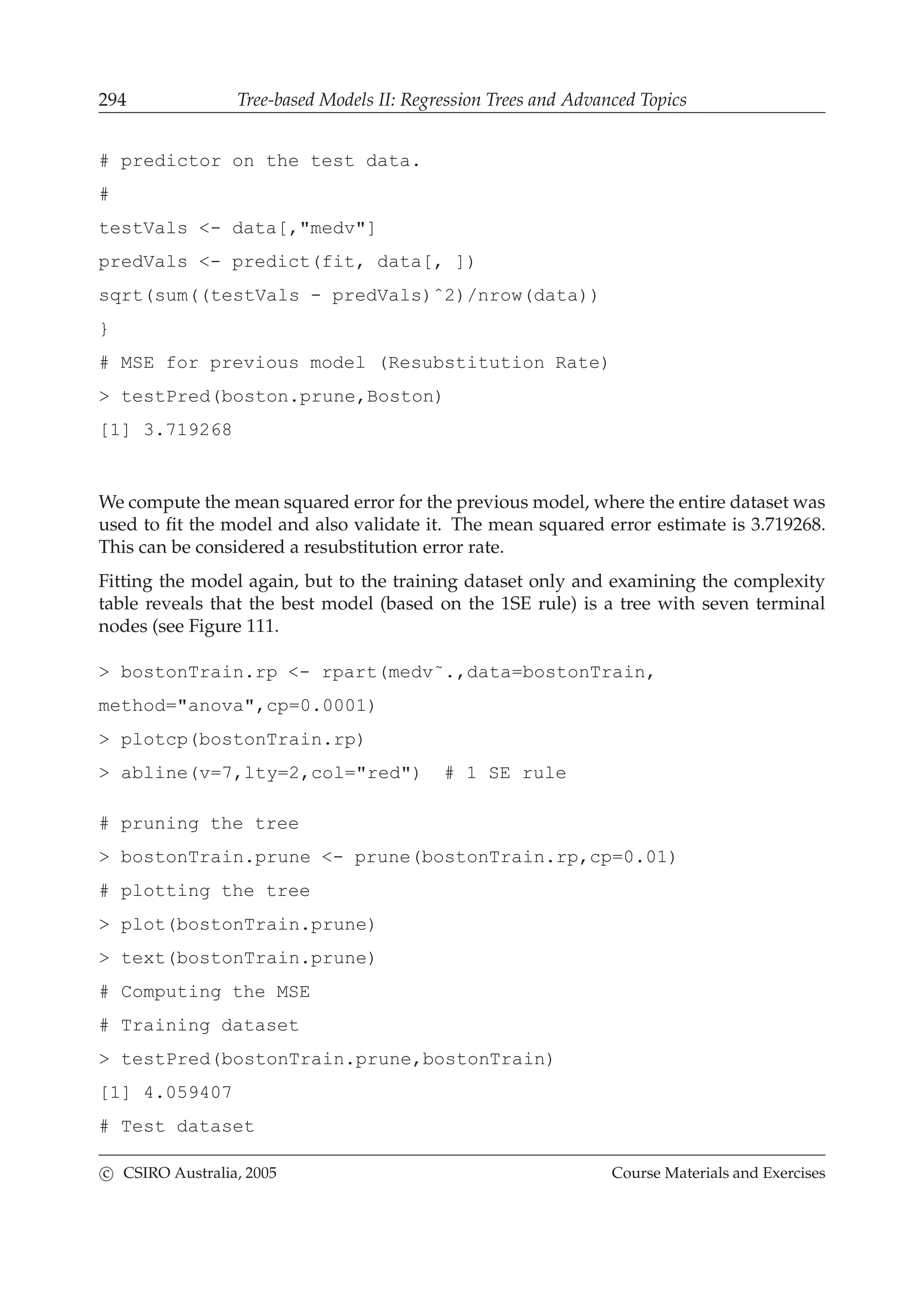 294 Tree-based Models II: Regression Trees and Advanced Topics
# predictor on the test data.
#
testVals <- data[,"medv"]
predVals <- predict(fit, data[, ])
sqrt(sum((testVals - predVals)ˆ2)/nrow(data))
}
# MSE for previous model (Resubstitution Rate)
> testPred(boston.prune,Boston)
[1] 3.719268
We compute the mean squared error for the previous model, where the entire dataset was
used to ﬁt the model and also validate it. The mean squared error estimate is 3.719268.
This can be considered a resubstitution error rate.
Fitting the model again, but to the training dataset only and examining the complexity
table reveals that the best model (based on the 1SE rule) is a tree with seven terminal
nodes (see Figure 111.
> bostonTrain.rp <- rpart(medv˜.,data=bostonTrain,
method="anova",cp=0.0001)
> plotcp(bostonTrain.rp)
> abline(v=7,lty=2,col="red") # 1 SE rule
# pruning the tree
> bostonTrain.prune <- prune(bostonTrain.rp,cp=0.01)
# plotting the tree
> plot(bostonTrain.prune)
> text(bostonTrain.prune)
# Computing the MSE
# Training dataset
> testPred(bostonTrain.prune,bostonTrain)
[1] 4.059407
# Test dataset
c CSIRO Australia, 2005 Course Materials and Exercises
 