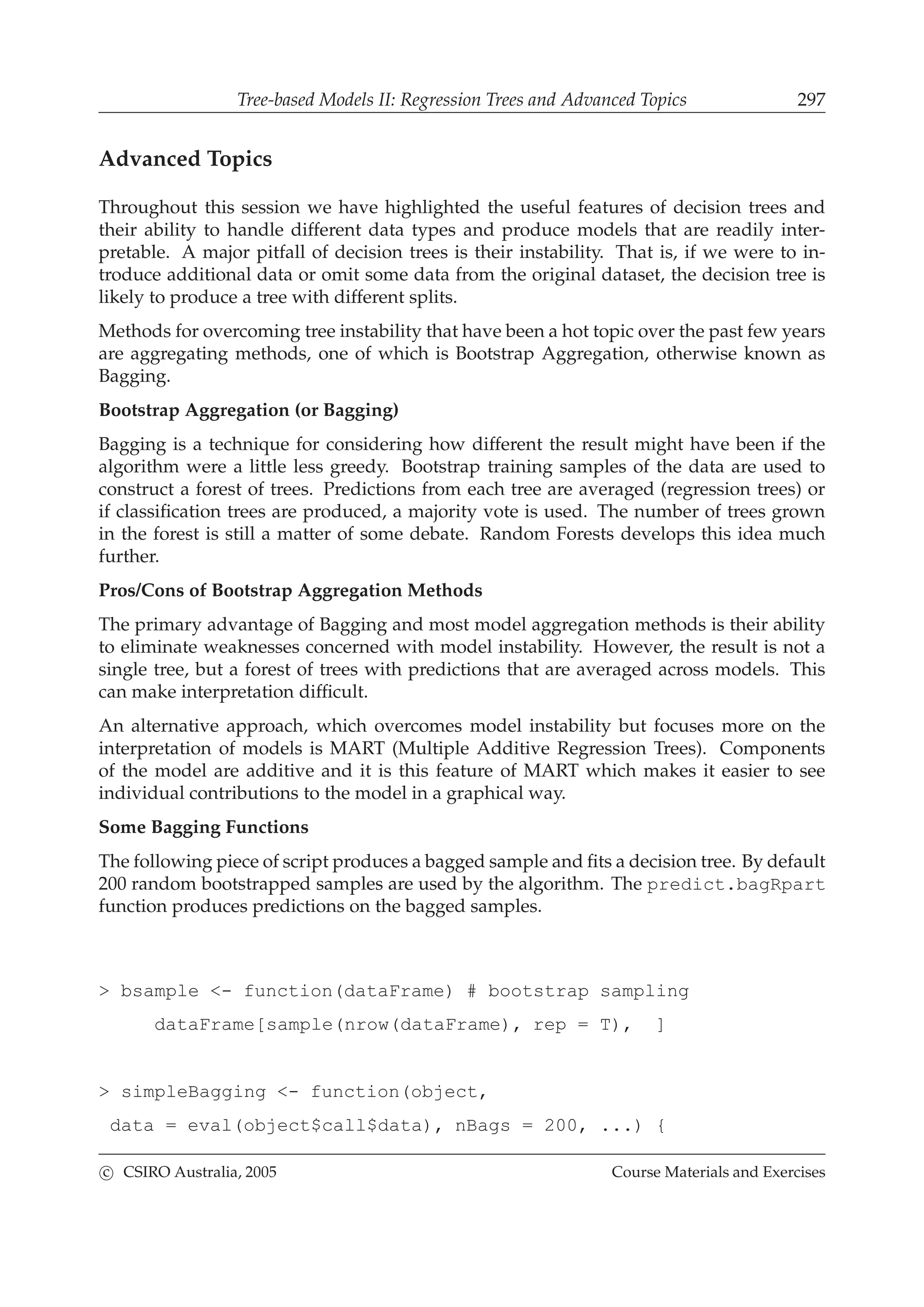 Tree-based Models II: Regression Trees and Advanced Topics 297
Advanced Topics
Throughout this session we have highlighted the useful features of decision trees and
their ability to handle different data types and produce models that are readily inter-
pretable. A major pitfall of decision trees is their instability. That is, if we were to in-
troduce additional data or omit some data from the original dataset, the decision tree is
likely to produce a tree with different splits.
Methods for overcoming tree instability that have been a hot topic over the past few years
are aggregating methods, one of which is Bootstrap Aggregation, otherwise known as
Bagging.
Bootstrap Aggregation (or Bagging)
Bagging is a technique for considering how different the result might have been if the
algorithm were a little less greedy. Bootstrap training samples of the data are used to
construct a forest of trees. Predictions from each tree are averaged (regression trees) or
if classiﬁcation trees are produced, a majority vote is used. The number of trees grown
in the forest is still a matter of some debate. Random Forests develops this idea much
further.
Pros/Cons of Bootstrap Aggregation Methods
The primary advantage of Bagging and most model aggregation methods is their ability
to eliminate weaknesses concerned with model instability. However, the result is not a
single tree, but a forest of trees with predictions that are averaged across models. This
can make interpretation difﬁcult.
An alternative approach, which overcomes model instability but focuses more on the
interpretation of models is MART (Multiple Additive Regression Trees). Components
of the model are additive and it is this feature of MART which makes it easier to see
individual contributions to the model in a graphical way.
Some Bagging Functions
The following piece of script produces a bagged sample and ﬁts a decision tree. By default
200 random bootstrapped samples are used by the algorithm. The predict.bagRpart
function produces predictions on the bagged samples.
> bsample <- function(dataFrame) # bootstrap sampling
dataFrame[sample(nrow(dataFrame), rep = T), ]
> simpleBagging <- function(object,
data = eval(object$call$data), nBags = 200, ...) {
c CSIRO Australia, 2005 Course Materials and Exercises
 