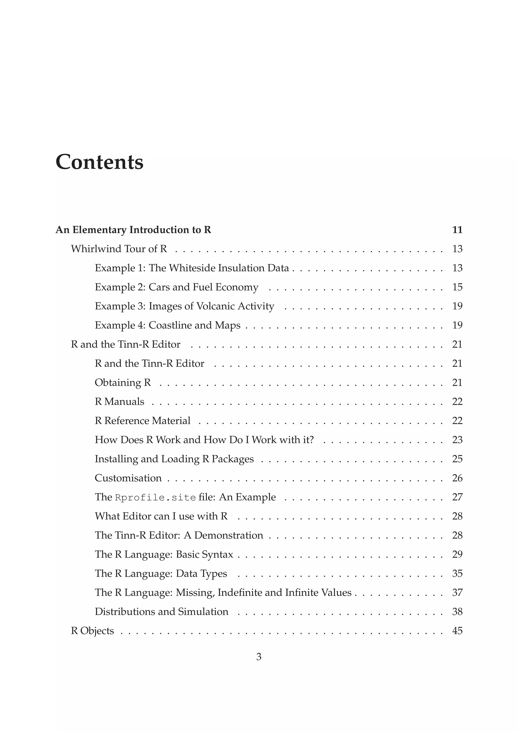 Contents
An Elementary Introduction to R 11
Whirlwind Tour of R . . . . . . . . . . . . . . . . . . . . . . . . . . . . . . . . . . . 13
Example 1: The Whiteside Insulation Data . . . . . . . . . . . . . . . . . . . . 13
Example 2: Cars and Fuel Economy . . . . . . . . . . . . . . . . . . . . . . . 15
Example 3: Images of Volcanic Activity . . . . . . . . . . . . . . . . . . . . . 19
Example 4: Coastline and Maps . . . . . . . . . . . . . . . . . . . . . . . . . . 19
R and the Tinn-R Editor . . . . . . . . . . . . . . . . . . . . . . . . . . . . . . . . . 21
R and the Tinn-R Editor . . . . . . . . . . . . . . . . . . . . . . . . . . . . . . 21
Obtaining R . . . . . . . . . . . . . . . . . . . . . . . . . . . . . . . . . . . . . 21
R Manuals . . . . . . . . . . . . . . . . . . . . . . . . . . . . . . . . . . . . . . 22
R Reference Material . . . . . . . . . . . . . . . . . . . . . . . . . . . . . . . . 22
How Does R Work and How Do I Work with it? . . . . . . . . . . . . . . . . 23
Installing and Loading R Packages . . . . . . . . . . . . . . . . . . . . . . . . 25
Customisation . . . . . . . . . . . . . . . . . . . . . . . . . . . . . . . . . . . . 26
The Rprofile.site ﬁle: An Example . . . . . . . . . . . . . . . . . . . . . 27
What Editor can I use with R . . . . . . . . . . . . . . . . . . . . . . . . . . . 28
The Tinn-R Editor: A Demonstration . . . . . . . . . . . . . . . . . . . . . . . 28
The R Language: Basic Syntax . . . . . . . . . . . . . . . . . . . . . . . . . . . 29
The R Language: Data Types . . . . . . . . . . . . . . . . . . . . . . . . . . . 35
The R Language: Missing, Indeﬁnite and Inﬁnite Values . . . . . . . . . . . . 37
Distributions and Simulation . . . . . . . . . . . . . . . . . . . . . . . . . . . 38
R Objects . . . . . . . . . . . . . . . . . . . . . . . . . . . . . . . . . . . . . . . . . . 45
3
 