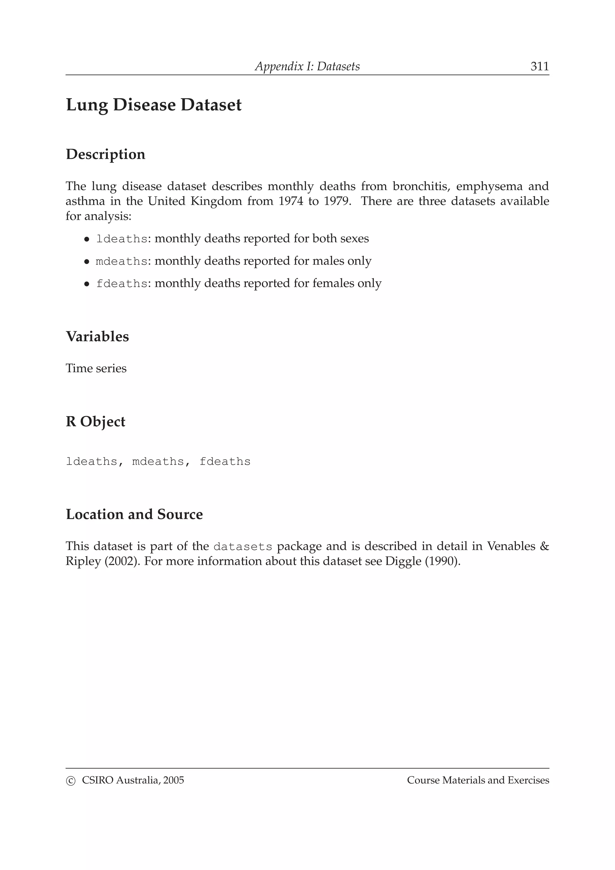 Appendix I: Datasets 311
Lung Disease Dataset
Description
The lung disease dataset describes monthly deaths from bronchitis, emphysema and
asthma in the United Kingdom from 1974 to 1979. There are three datasets available
for analysis:
• ldeaths: monthly deaths reported for both sexes
• mdeaths: monthly deaths reported for males only
• fdeaths: monthly deaths reported for females only
Variables
Time series
R Object
ldeaths, mdeaths, fdeaths
Location and Source
This dataset is part of the datasets package and is described in detail in Venables &
Ripley (2002). For more information about this dataset see Diggle (1990).
c CSIRO Australia, 2005 Course Materials and Exercises
 