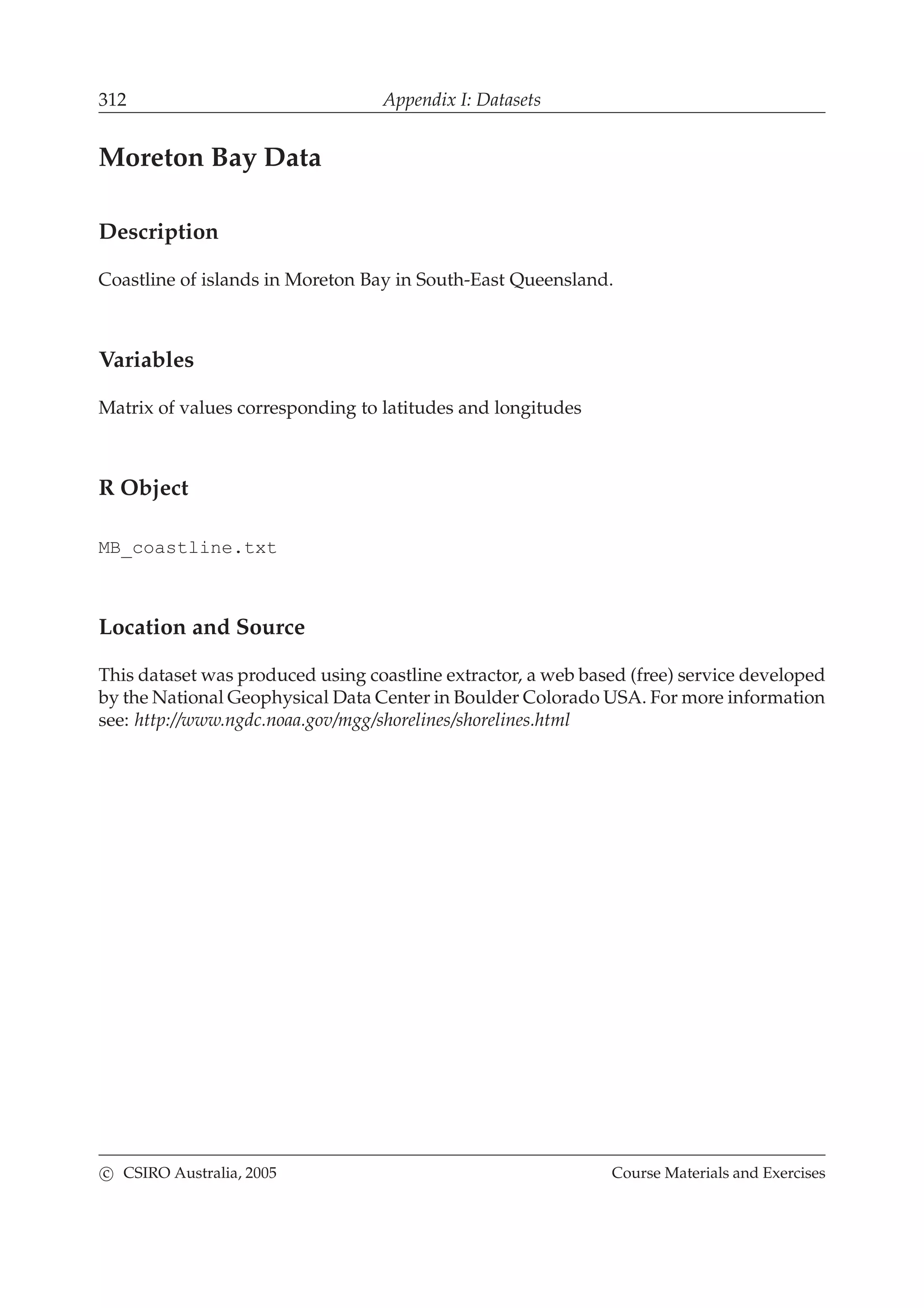 312 Appendix I: Datasets
Moreton Bay Data
Description
Coastline of islands in Moreton Bay in South-East Queensland.
Variables
Matrix of values corresponding to latitudes and longitudes
R Object
MB_coastline.txt
Location and Source
This dataset was produced using coastline extractor, a web based (free) service developed
by the National Geophysical Data Center in Boulder Colorado USA. For more information
see: http://www.ngdc.noaa.gov/mgg/shorelines/shorelines.html
c CSIRO Australia, 2005 Course Materials and Exercises
 