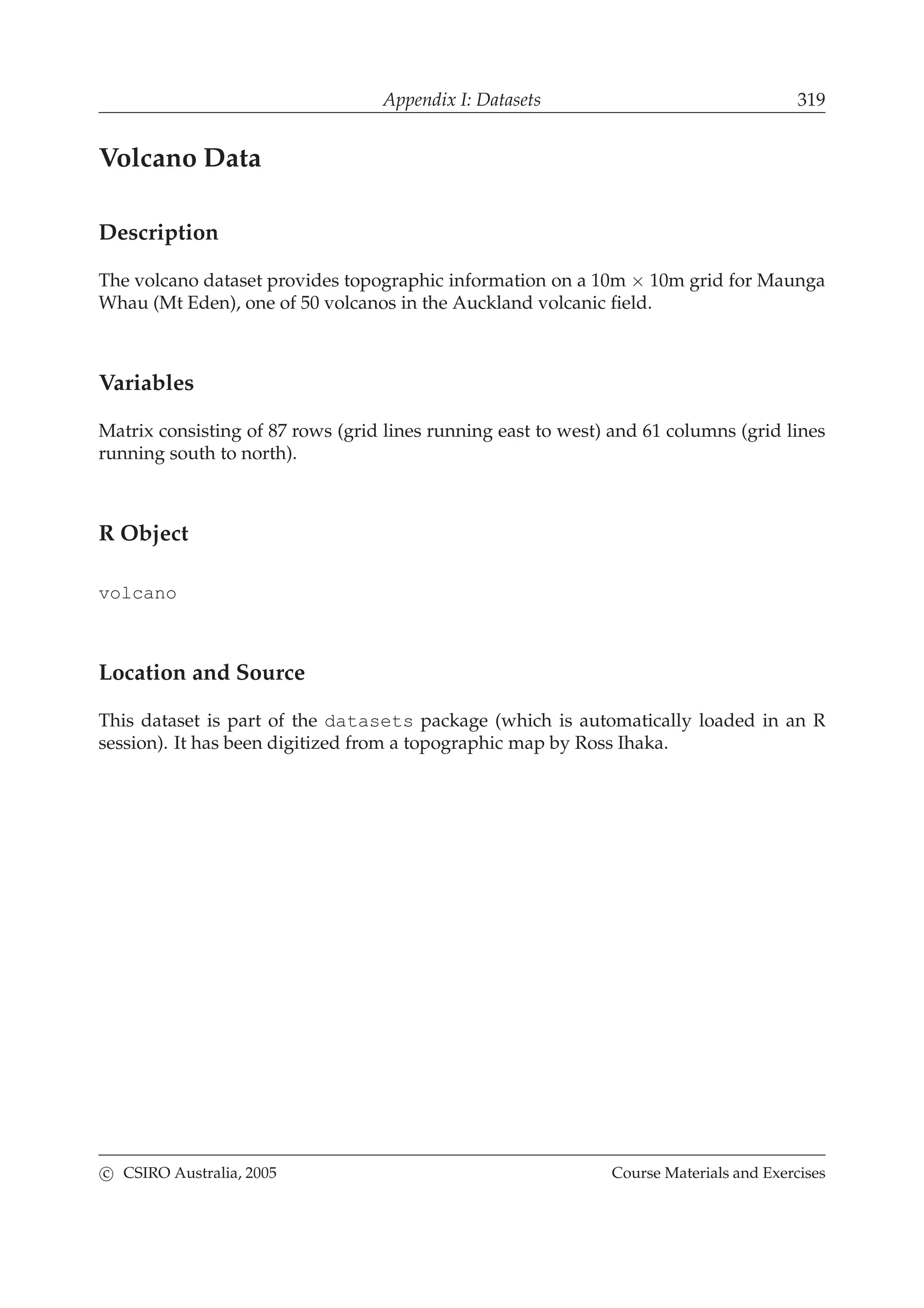 Appendix I: Datasets 319
Volcano Data
Description
The volcano dataset provides topographic information on a 10m × 10m grid for Maunga
Whau (Mt Eden), one of 50 volcanos in the Auckland volcanic ﬁeld.
Variables
Matrix consisting of 87 rows (grid lines running east to west) and 61 columns (grid lines
running south to north).
R Object
volcano
Location and Source
This dataset is part of the datasets package (which is automatically loaded in an R
session). It has been digitized from a topographic map by Ross Ihaka.
c CSIRO Australia, 2005 Course Materials and Exercises
 