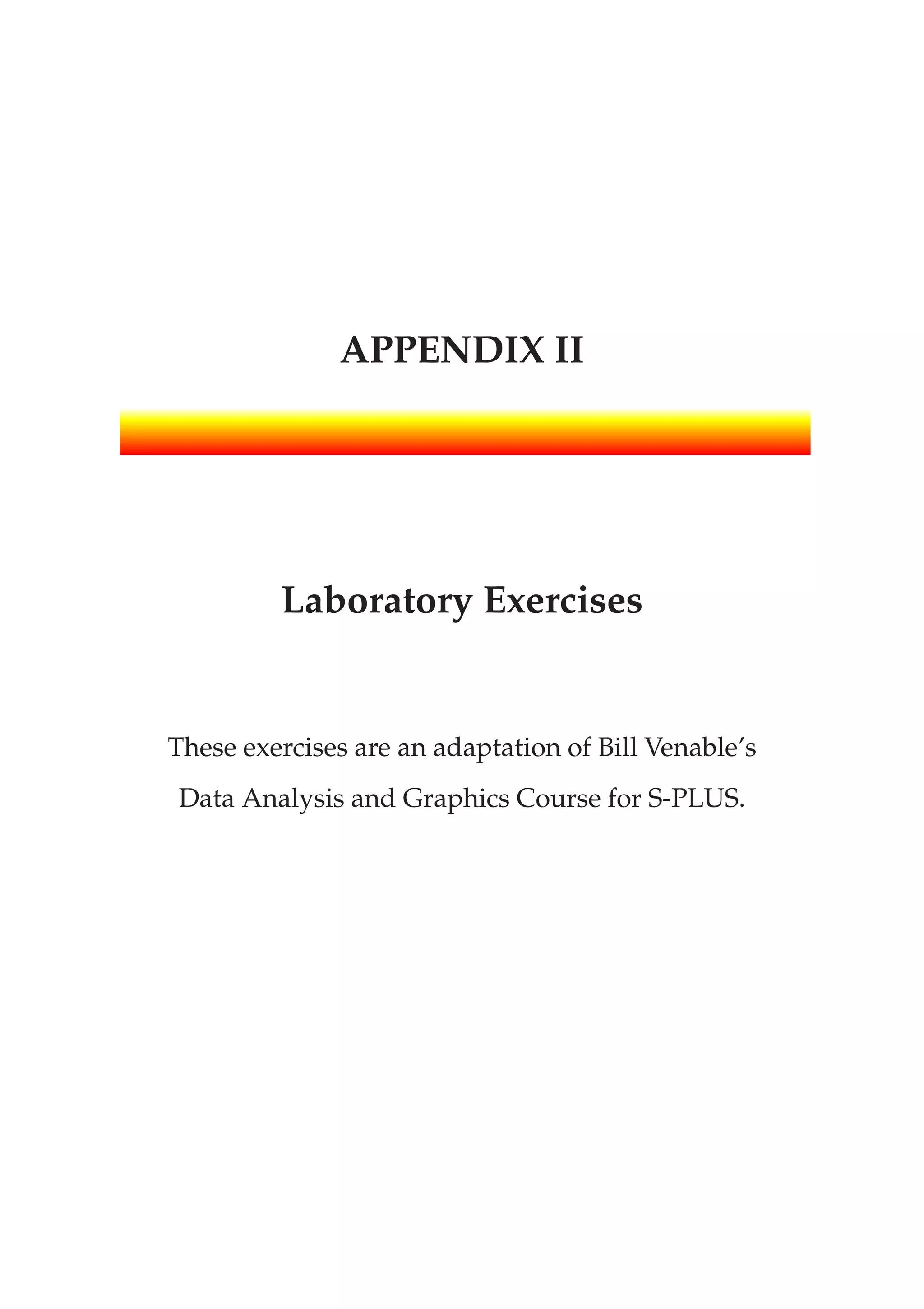 APPENDIX II
Laboratory Exercises
These exercises are an adaptation of Bill Venable’s
Data Analysis and Graphics Course for S-PLUS.
 