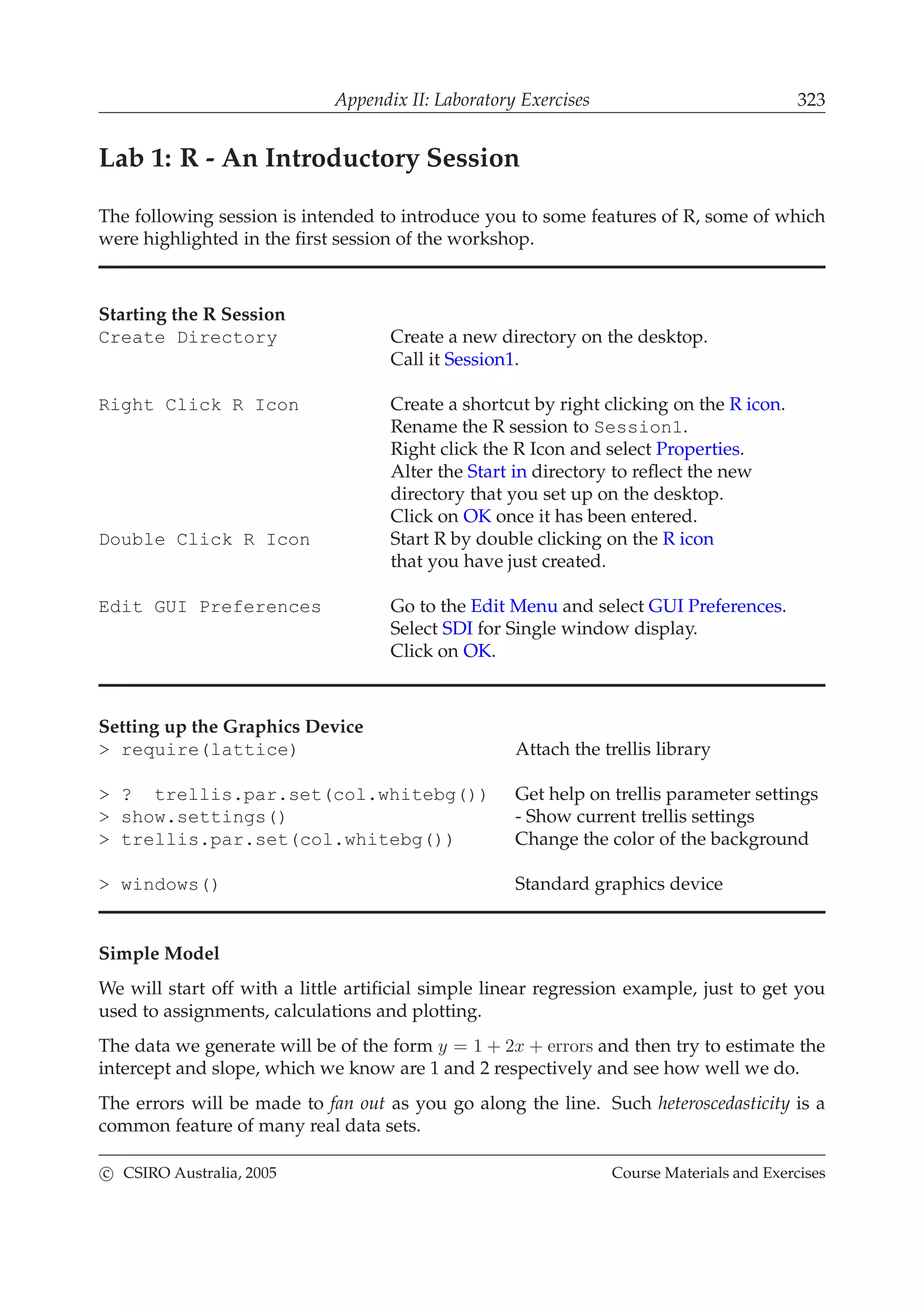 Appendix II: Laboratory Exercises 323
Lab 1: R - An Introductory Session
The following session is intended to introduce you to some features of R, some of which
were highlighted in the ﬁrst session of the workshop.
Starting the R Session
Create Directory Create a new directory on the desktop.
Call it Session1.
Right Click R Icon Create a shortcut by right clicking on the R icon.
Rename the R session to Session1.
Right click the R Icon and select Properties.
Alter the Start in directory to reﬂect the new
directory that you set up on the desktop.
Click on OK once it has been entered.
Double Click R Icon Start R by double clicking on the R icon
that you have just created.
Edit GUI Preferences Go to the Edit Menu and select GUI Preferences.
Select SDI for Single window display.
Click on OK.
Setting up the Graphics Device
> require(lattice) Attach the trellis library
> ? trellis.par.set(col.whitebg()) Get help on trellis parameter settings
> show.settings() - Show current trellis settings
> trellis.par.set(col.whitebg()) Change the color of the background
> windows() Standard graphics device
Simple Model
We will start off with a little artiﬁcial simple linear regression example, just to get you
used to assignments, calculations and plotting.
The data we generate will be of the form y = 1 + 2x + errors and then try to estimate the
intercept and slope, which we know are 1 and 2 respectively and see how well we do.
The errors will be made to fan out as you go along the line. Such heteroscedasticity is a
common feature of many real data sets.
c CSIRO Australia, 2005 Course Materials and Exercises
 