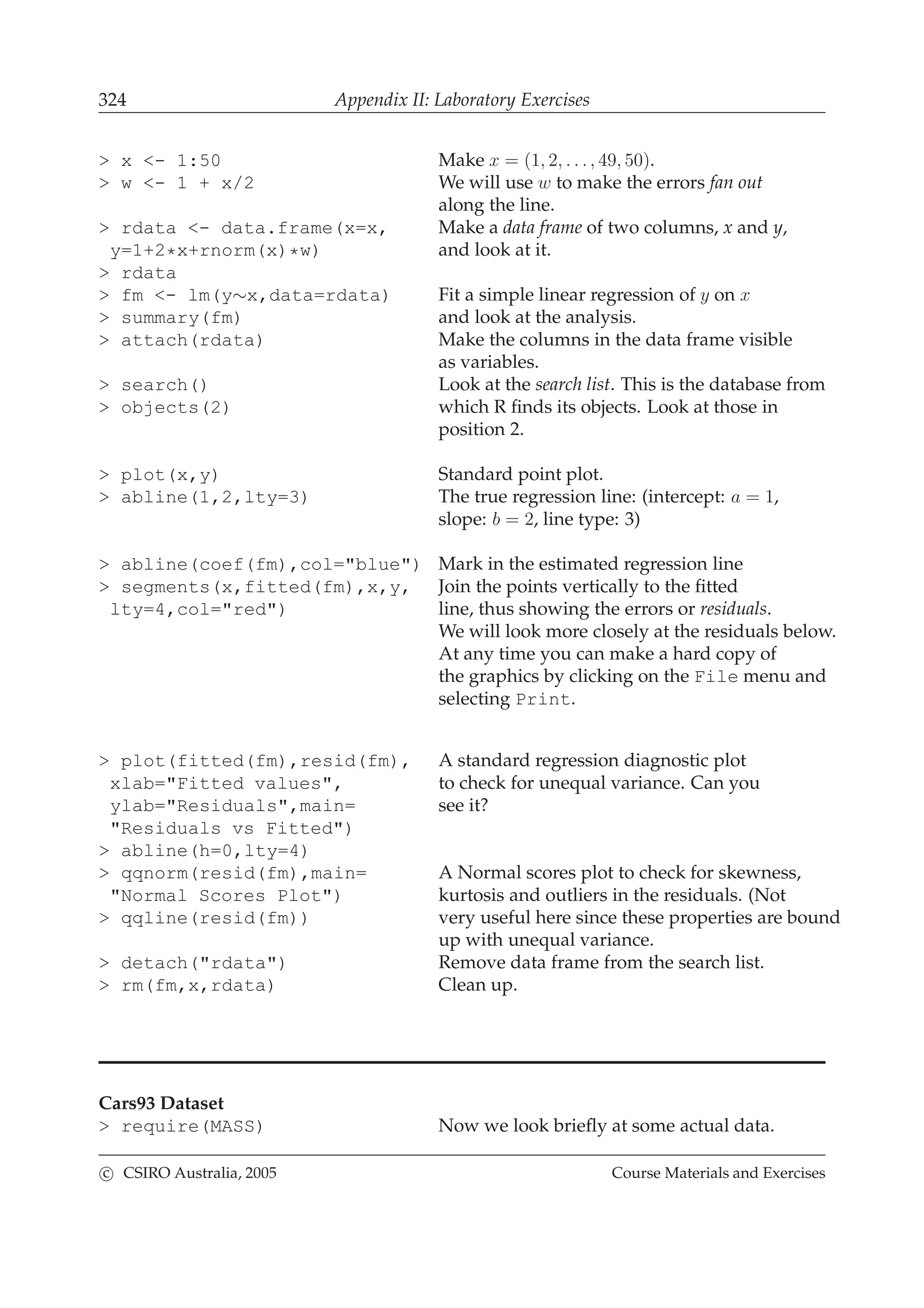 324 Appendix II: Laboratory Exercises
> x <- 1:50 Make x = (1, 2, . . ., 49, 50).
> w <- 1 + x/2 We will use w to make the errors fan out
along the line.
> rdata <- data.frame(x=x, Make a data frame of two columns, x and y,
y=1+2*x+rnorm(x)*w) and look at it.
> rdata
> fm <- lm(y∼x,data=rdata) Fit a simple linear regression of y on x
> summary(fm) and look at the analysis.
> attach(rdata) Make the columns in the data frame visible
as variables.
> search() Look at the search list. This is the database from
> objects(2) which R ﬁnds its objects. Look at those in
position 2.
> plot(x,y) Standard point plot.
> abline(1,2,lty=3) The true regression line: (intercept: a = 1,
slope: b = 2, line type: 3)
> abline(coef(fm),col="blue") Mark in the estimated regression line
> segments(x,fitted(fm),x,y, Join the points vertically to the ﬁtted
lty=4,col="red") line, thus showing the errors or residuals.
We will look more closely at the residuals below.
At any time you can make a hard copy of
the graphics by clicking on the File menu and
selecting Print.
> plot(fitted(fm),resid(fm), A standard regression diagnostic plot
xlab="Fitted values", to check for unequal variance. Can you
ylab="Residuals",main= see it?
"Residuals vs Fitted")
> abline(h=0,lty=4)
> qqnorm(resid(fm),main= A Normal scores plot to check for skewness,
"Normal Scores Plot") kurtosis and outliers in the residuals. (Not
> qqline(resid(fm)) very useful here since these properties are bound
up with unequal variance.
> detach("rdata") Remove data frame from the search list.
> rm(fm,x,rdata) Clean up.
Cars93 Dataset
> require(MASS) Now we look brieﬂy at some actual data.
c CSIRO Australia, 2005 Course Materials and Exercises
 
