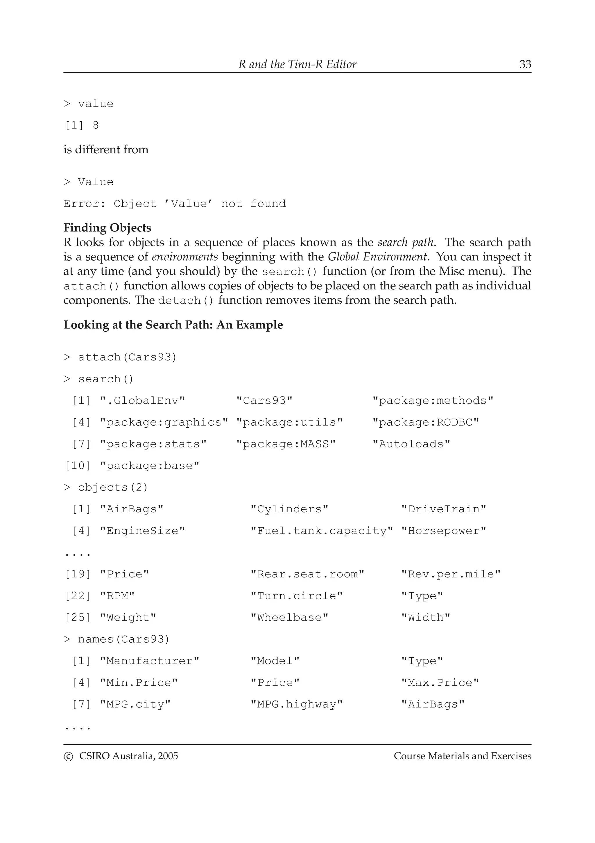 R and the Tinn-R Editor 33
> value
[1] 8
is different from
> Value
Error: Object ’Value’ not found
Finding Objects
R looks for objects in a sequence of places known as the search path. The search path
is a sequence of environments beginning with the Global Environment. You can inspect it
at any time (and you should) by the search() function (or from the Misc menu). The
attach() function allows copies of objects to be placed on the search path as individual
components. The detach() function removes items from the search path.
Looking at the Search Path: An Example
> attach(Cars93)
> search()
[1] ".GlobalEnv" "Cars93" "package:methods"
[4] "package:graphics" "package:utils" "package:RODBC"
[7] "package:stats" "package:MASS" "Autoloads"
[10] "package:base"
> objects(2)
[1] "AirBags" "Cylinders" "DriveTrain"
[4] "EngineSize" "Fuel.tank.capacity" "Horsepower"
....
[19] "Price" "Rear.seat.room" "Rev.per.mile"
[22] "RPM" "Turn.circle" "Type"
[25] "Weight" "Wheelbase" "Width"
> names(Cars93)
[1] "Manufacturer" "Model" "Type"
[4] "Min.Price" "Price" "Max.Price"
[7] "MPG.city" "MPG.highway" "AirBags"
....
c CSIRO Australia, 2005 Course Materials and Exercises
 
