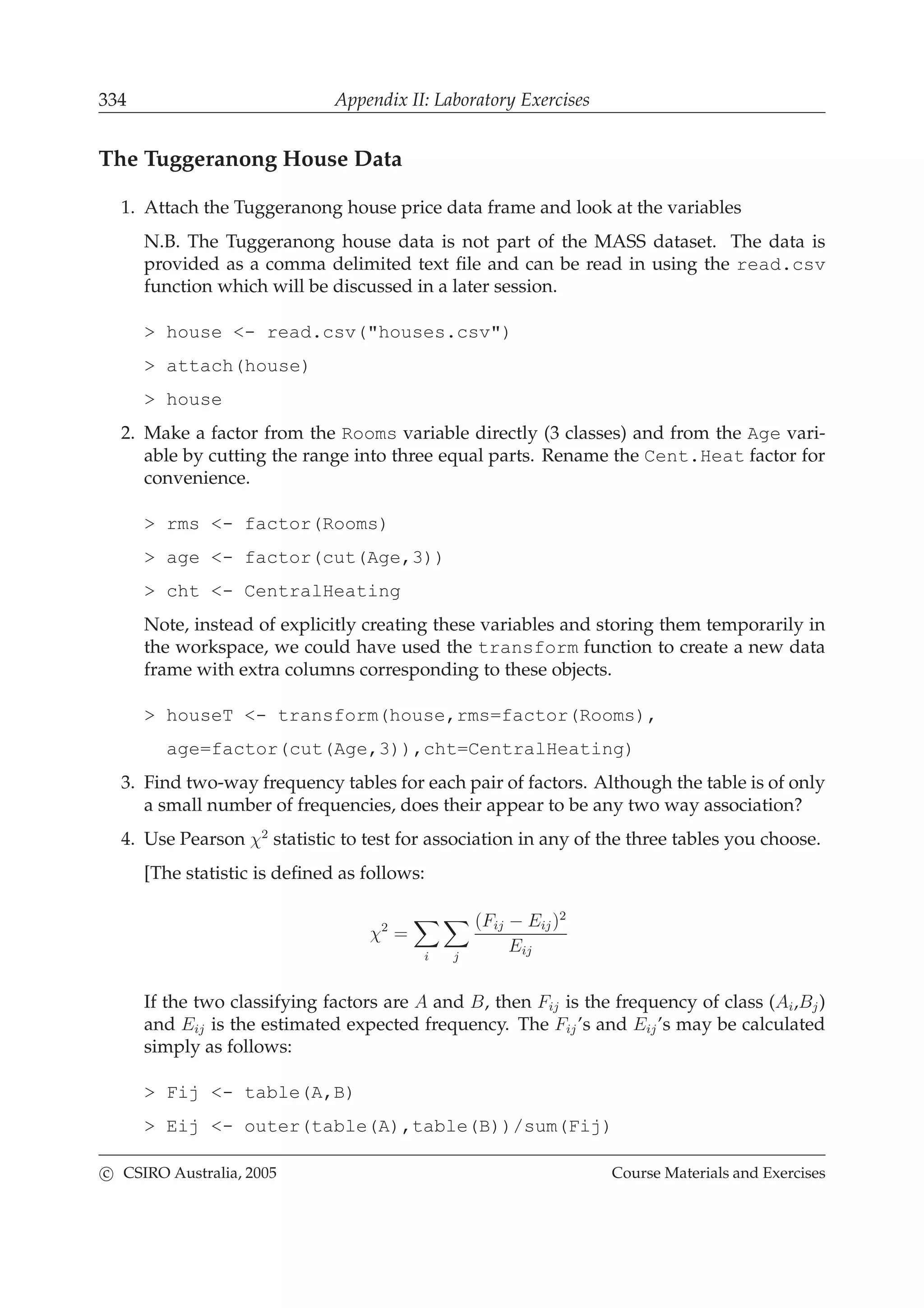 334 Appendix II: Laboratory Exercises
The Tuggeranong House Data
1. Attach the Tuggeranong house price data frame and look at the variables
N.B. The Tuggeranong house data is not part of the MASS dataset. The data is
provided as a comma delimited text ﬁle and can be read in using the read.csv
function which will be discussed in a later session.
> house <- read.csv("houses.csv")
> attach(house)
> house
2. Make a factor from the Rooms variable directly (3 classes) and from the Age vari-
able by cutting the range into three equal parts. Rename the Cent.Heat factor for
convenience.
> rms <- factor(Rooms)
> age <- factor(cut(Age,3))
> cht <- CentralHeating
Note, instead of explicitly creating these variables and storing them temporarily in
the workspace, we could have used the transform function to create a new data
frame with extra columns corresponding to these objects.
> houseT <- transform(house,rms=factor(Rooms),
age=factor(cut(Age,3)),cht=CentralHeating)
3. Find two-way frequency tables for each pair of factors. Although the table is of only
a small number of frequencies, does their appear to be any two way association?
4. Use Pearson χ2
statistic to test for association in any of the three tables you choose.
[The statistic is deﬁned as follows:
χ2
=
i j
(Fij − Eij)2
Eij
If the two classifying factors are A and B, then Fij is the frequency of class (Ai,Bj)
and Eij is the estimated expected frequency. The Fij’s and Eij’s may be calculated
simply as follows:
> Fij <- table(A,B)
> Eij <- outer(table(A),table(B))/sum(Fij)
c CSIRO Australia, 2005 Course Materials and Exercises
 