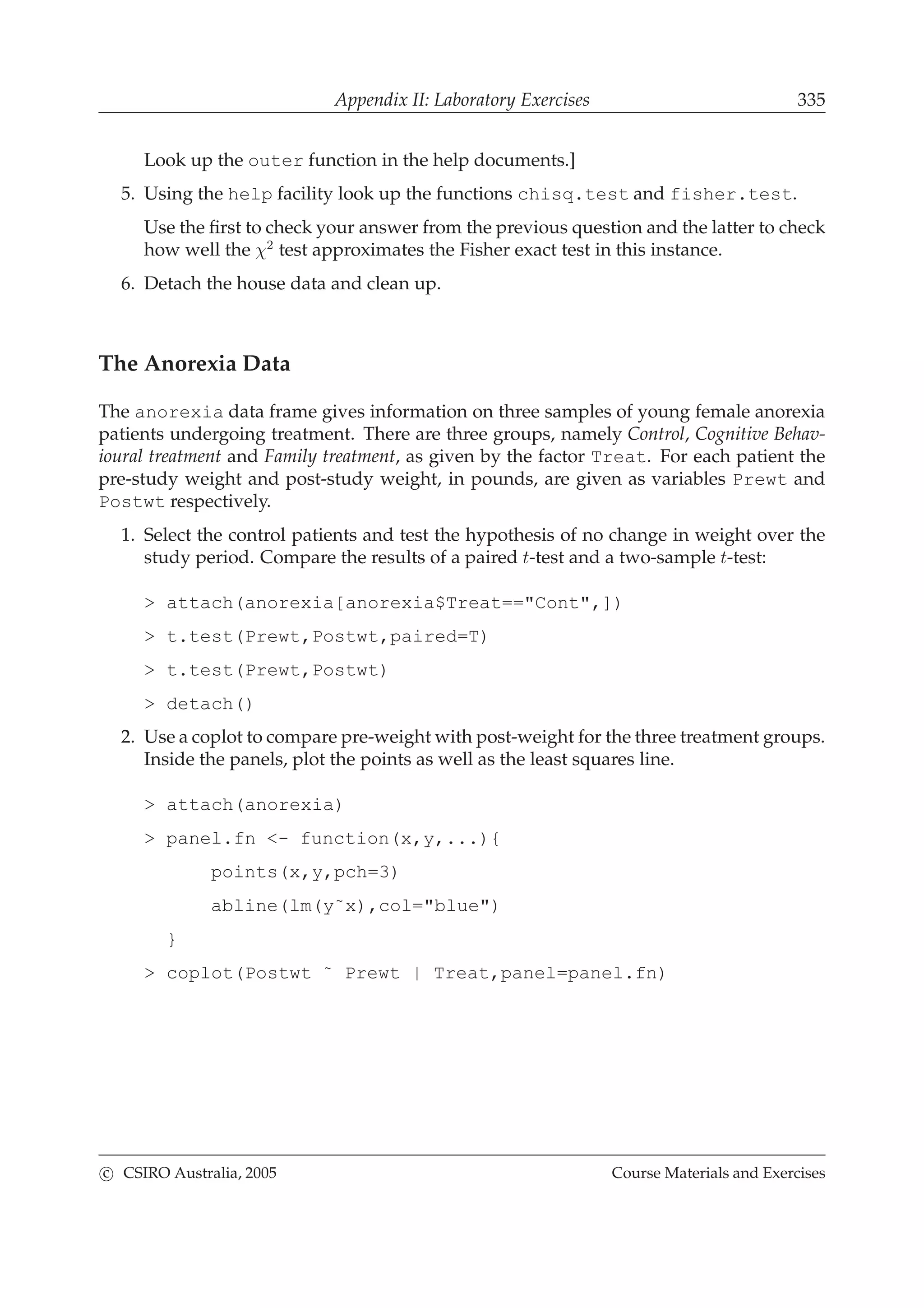Appendix II: Laboratory Exercises 335
Look up the outer function in the help documents.]
5. Using the help facility look up the functions chisq.test and fisher.test.
Use the ﬁrst to check your answer from the previous question and the latter to check
how well the χ2
test approximates the Fisher exact test in this instance.
6. Detach the house data and clean up.
The Anorexia Data
The anorexia data frame gives information on three samples of young female anorexia
patients undergoing treatment. There are three groups, namely Control, Cognitive Behav-
ioural treatment and Family treatment, as given by the factor Treat. For each patient the
pre-study weight and post-study weight, in pounds, are given as variables Prewt and
Postwt respectively.
1. Select the control patients and test the hypothesis of no change in weight over the
study period. Compare the results of a paired t-test and a two-sample t-test:
> attach(anorexia[anorexia$Treat=="Cont",])
> t.test(Prewt,Postwt,paired=T)
> t.test(Prewt,Postwt)
> detach()
2. Use a coplot to compare pre-weight with post-weight for the three treatment groups.
Inside the panels, plot the points as well as the least squares line.
> attach(anorexia)
> panel.fn <- function(x,y,...){
points(x,y,pch=3)
abline(lm(y˜x),col="blue")
}
> coplot(Postwt ˜ Prewt | Treat,panel=panel.fn)
c CSIRO Australia, 2005 Course Materials and Exercises
 