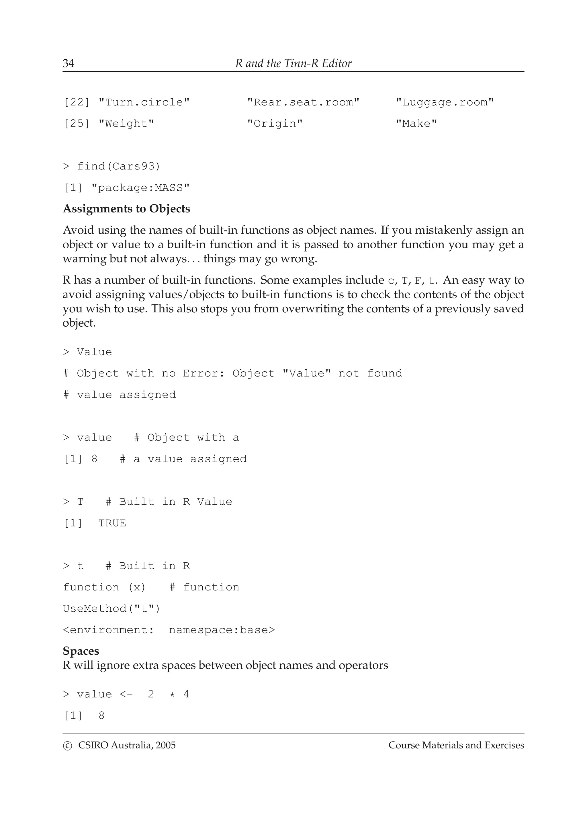 34 R and the Tinn-R Editor
[22] "Turn.circle" "Rear.seat.room" "Luggage.room"
[25] "Weight" "Origin" "Make"
> find(Cars93)
[1] "package:MASS"
Assignments to Objects
Avoid using the names of built-in functions as object names. If you mistakenly assign an
object or value to a built-in function and it is passed to another function you may get a
warning but not always. . . things may go wrong.
R has a number of built-in functions. Some examples include c, T, F, t. An easy way to
avoid assigning values/objects to built-in functions is to check the contents of the object
you wish to use. This also stops you from overwriting the contents of a previously saved
object.
> Value
# Object with no Error: Object "Value" not found
# value assigned
> value # Object with a
[1] 8 # a value assigned
> T # Built in R Value
[1] TRUE
> t # Built in R
function (x) # function
UseMethod("t")
<environment: namespace:base>
Spaces
R will ignore extra spaces between object names and operators
> value <- 2 * 4
[1] 8
c CSIRO Australia, 2005 Course Materials and Exercises
 