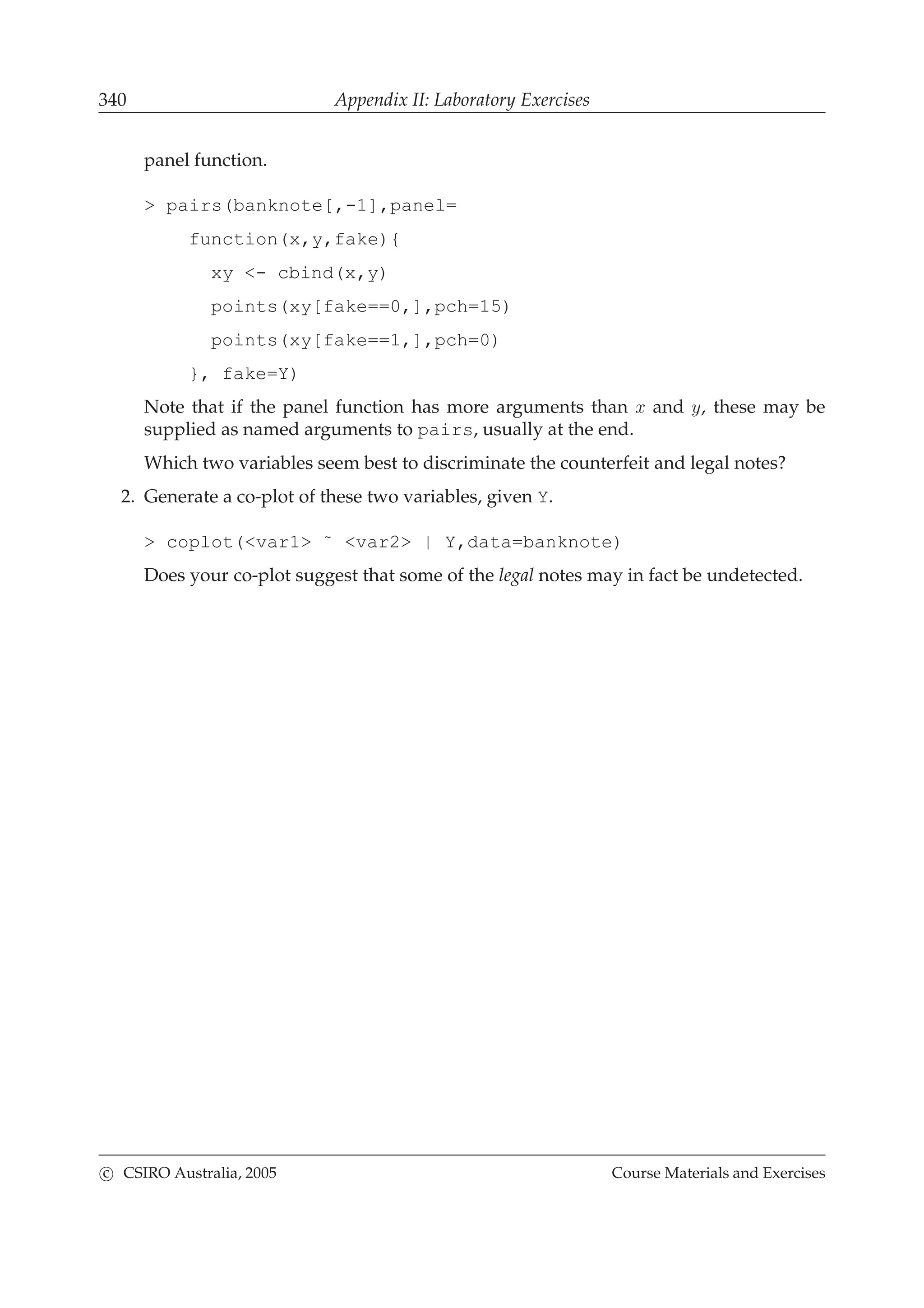 340 Appendix II: Laboratory Exercises
panel function.
> pairs(banknote[,-1],panel=
function(x,y,fake){
xy <- cbind(x,y)
points(xy[fake==0,],pch=15)
points(xy[fake==1,],pch=0)
}, fake=Y)
Note that if the panel function has more arguments than x and y, these may be
supplied as named arguments to pairs, usually at the end.
Which two variables seem best to discriminate the counterfeit and legal notes?
2. Generate a co-plot of these two variables, given Y.
> coplot(<var1> ˜ <var2> | Y,data=banknote)
Does your co-plot suggest that some of the legal notes may in fact be undetected.
c CSIRO Australia, 2005 Course Materials and Exercises
 