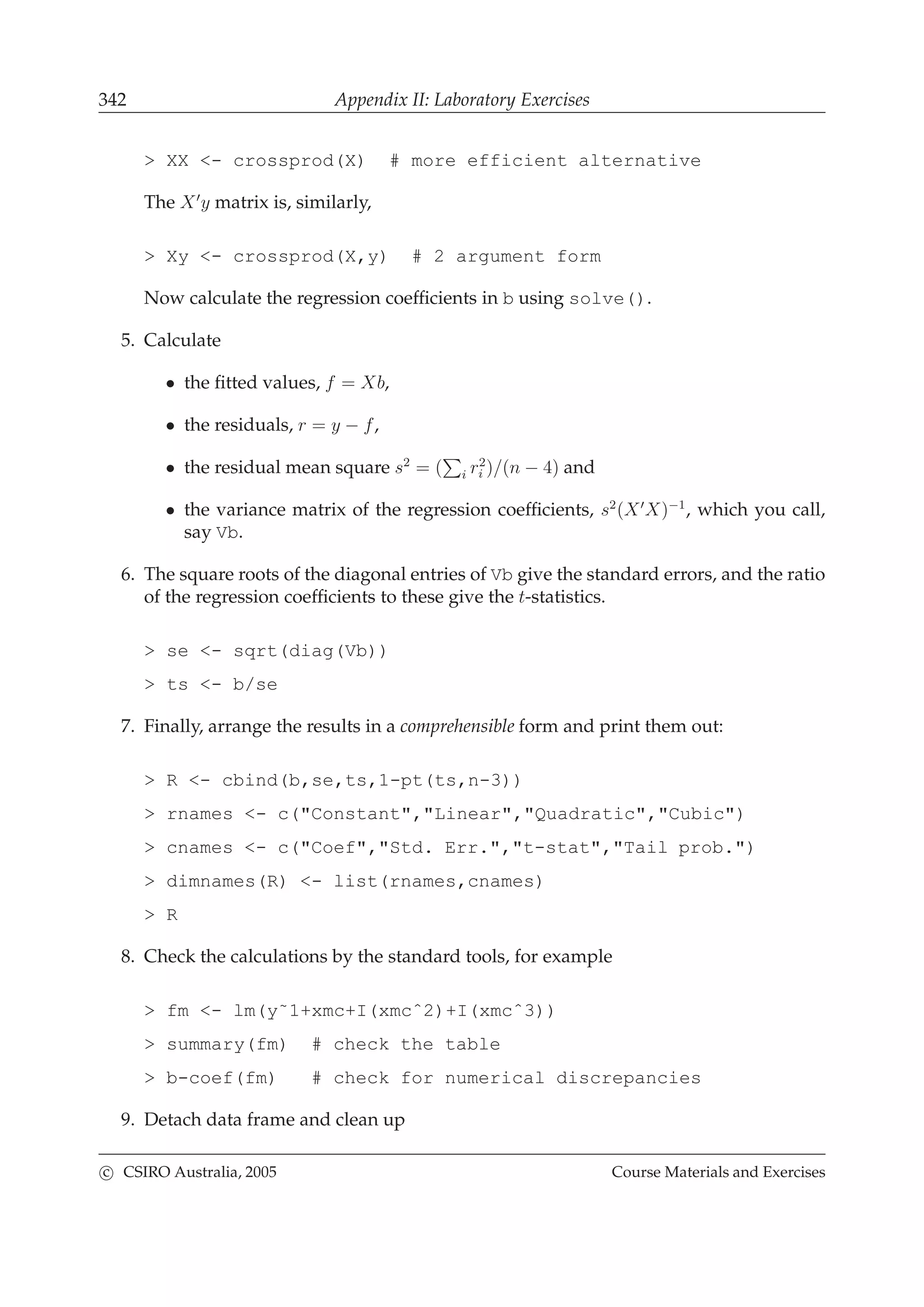 342 Appendix II: Laboratory Exercises
> XX <- crossprod(X) # more efficient alternative
The X′
y matrix is, similarly,
> Xy <- crossprod(X,y) # 2 argument form
Now calculate the regression coefﬁcients in b using solve().
5. Calculate
• the ﬁtted values, f = Xb,
• the residuals, r = y − f,
• the residual mean square s2
= ( i r2
i )/(n − 4) and
• the variance matrix of the regression coefﬁcients, s2
(X′
X)−1
, which you call,
say Vb.
6. The square roots of the diagonal entries of Vb give the standard errors, and the ratio
of the regression coefﬁcients to these give the t-statistics.
> se <- sqrt(diag(Vb))
> ts <- b/se
7. Finally, arrange the results in a comprehensible form and print them out:
> R <- cbind(b,se,ts,1-pt(ts,n-3))
> rnames <- c("Constant","Linear","Quadratic","Cubic")
> cnames <- c("Coef","Std. Err.","t-stat","Tail prob.")
> dimnames(R) <- list(rnames,cnames)
> R
8. Check the calculations by the standard tools, for example
> fm <- lm(y˜1+xmc+I(xmcˆ2)+I(xmcˆ3))
> summary(fm) # check the table
> b-coef(fm) # check for numerical discrepancies
9. Detach data frame and clean up
c CSIRO Australia, 2005 Course Materials and Exercises
 