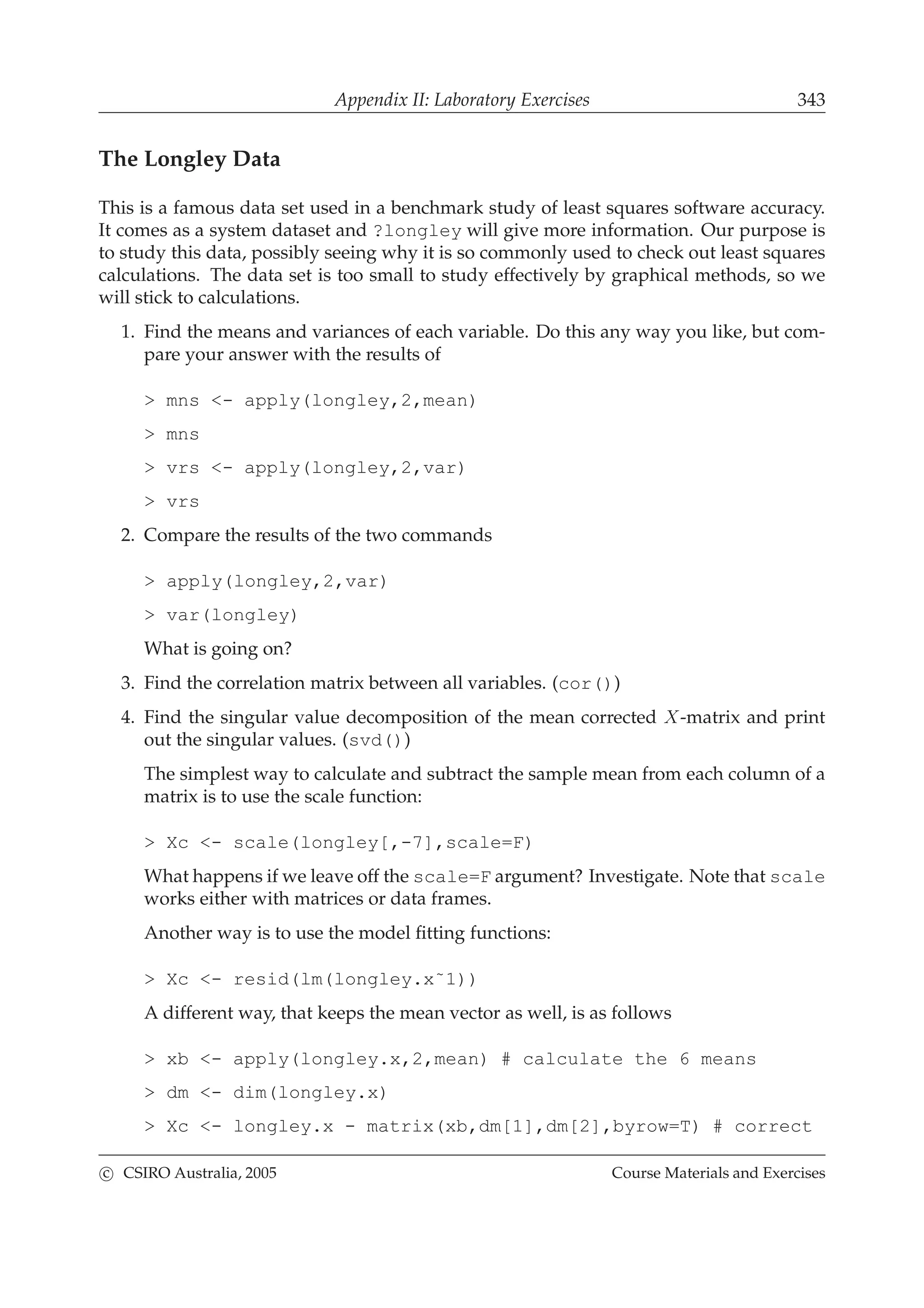 Appendix II: Laboratory Exercises 343
The Longley Data
This is a famous data set used in a benchmark study of least squares software accuracy.
It comes as a system dataset and ?longley will give more information. Our purpose is
to study this data, possibly seeing why it is so commonly used to check out least squares
calculations. The data set is too small to study effectively by graphical methods, so we
will stick to calculations.
1. Find the means and variances of each variable. Do this any way you like, but com-
pare your answer with the results of
> mns <- apply(longley,2,mean)
> mns
> vrs <- apply(longley,2,var)
> vrs
2. Compare the results of the two commands
> apply(longley,2,var)
> var(longley)
What is going on?
3. Find the correlation matrix between all variables. (cor())
4. Find the singular value decomposition of the mean corrected X-matrix and print
out the singular values. (svd())
The simplest way to calculate and subtract the sample mean from each column of a
matrix is to use the scale function:
> Xc <- scale(longley[,-7],scale=F)
What happens if we leave off the scale=F argument? Investigate. Note that scale
works either with matrices or data frames.
Another way is to use the model ﬁtting functions:
> Xc <- resid(lm(longley.x˜1))
A different way, that keeps the mean vector as well, is as follows
> xb <- apply(longley.x,2,mean) # calculate the 6 means
> dm <- dim(longley.x)
> Xc <- longley.x - matrix(xb,dm[1],dm[2],byrow=T) # correct
c CSIRO Australia, 2005 Course Materials and Exercises
 