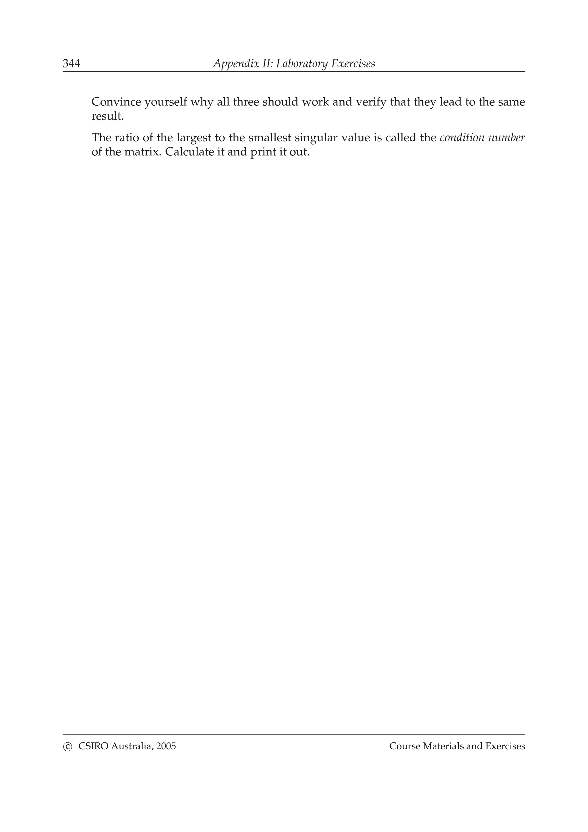 344 Appendix II: Laboratory Exercises
Convince yourself why all three should work and verify that they lead to the same
result.
The ratio of the largest to the smallest singular value is called the condition number
of the matrix. Calculate it and print it out.
c CSIRO Australia, 2005 Course Materials and Exercises
 
