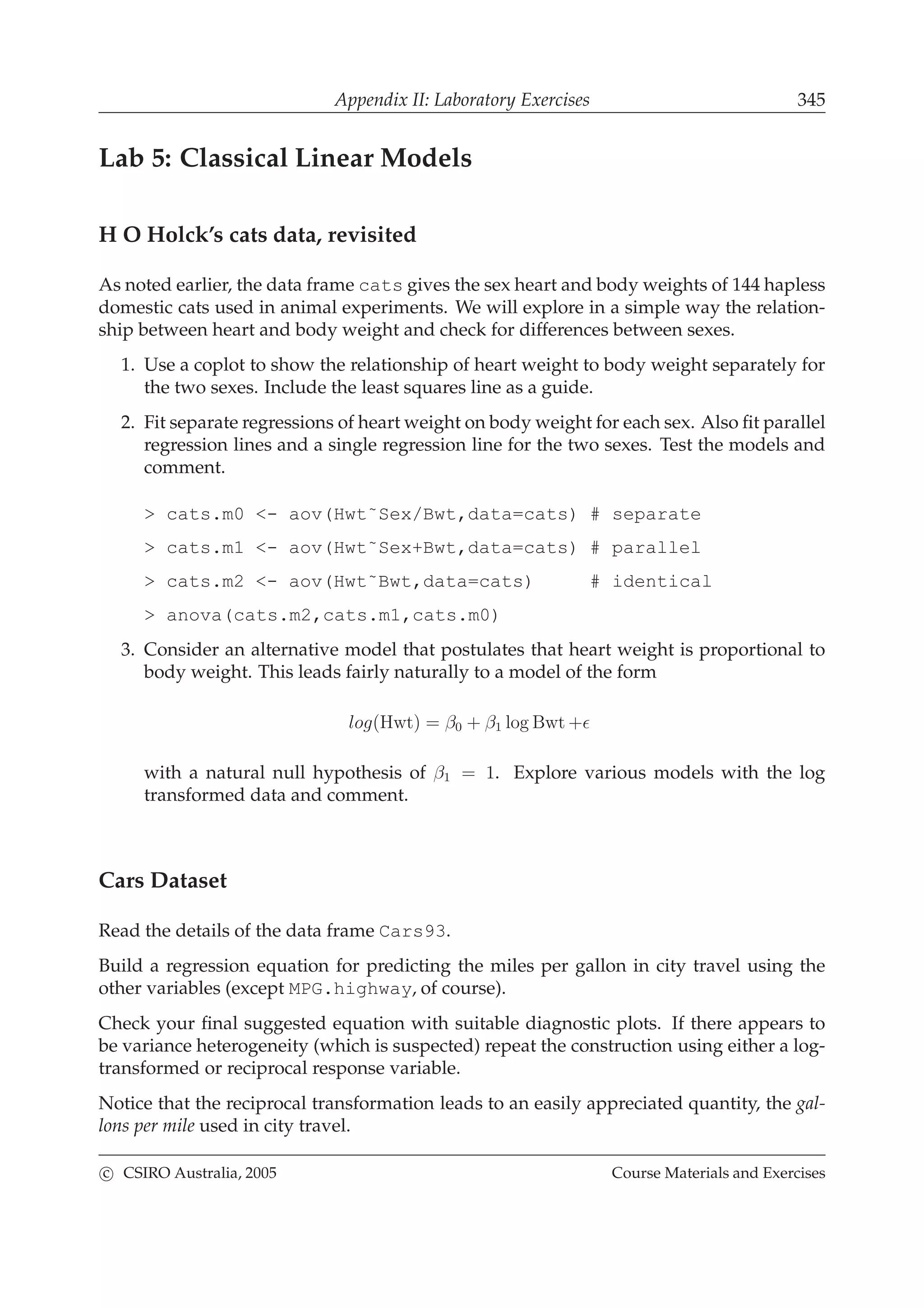 Appendix II: Laboratory Exercises 345
Lab 5: Classical Linear Models
H O Holck’s cats data, revisited
As noted earlier, the data frame cats gives the sex heart and body weights of 144 hapless
domestic cats used in animal experiments. We will explore in a simple way the relation-
ship between heart and body weight and check for differences between sexes.
1. Use a coplot to show the relationship of heart weight to body weight separately for
the two sexes. Include the least squares line as a guide.
2. Fit separate regressions of heart weight on body weight for each sex. Also ﬁt parallel
regression lines and a single regression line for the two sexes. Test the models and
comment.
> cats.m0 <- aov(Hwt˜Sex/Bwt,data=cats) # separate
> cats.m1 <- aov(Hwt˜Sex+Bwt,data=cats) # parallel
> cats.m2 <- aov(Hwt˜Bwt,data=cats) # identical
> anova(cats.m2,cats.m1,cats.m0)
3. Consider an alternative model that postulates that heart weight is proportional to
body weight. This leads fairly naturally to a model of the form
log(Hwt) = β0 + β1 log Bwt +ǫ
with a natural null hypothesis of β1 = 1. Explore various models with the log
transformed data and comment.
Cars Dataset
Read the details of the data frame Cars93.
Build a regression equation for predicting the miles per gallon in city travel using the
other variables (except MPG.highway, of course).
Check your ﬁnal suggested equation with suitable diagnostic plots. If there appears to
be variance heterogeneity (which is suspected) repeat the construction using either a log-
transformed or reciprocal response variable.
Notice that the reciprocal transformation leads to an easily appreciated quantity, the gal-
lons per mile used in city travel.
c CSIRO Australia, 2005 Course Materials and Exercises
 