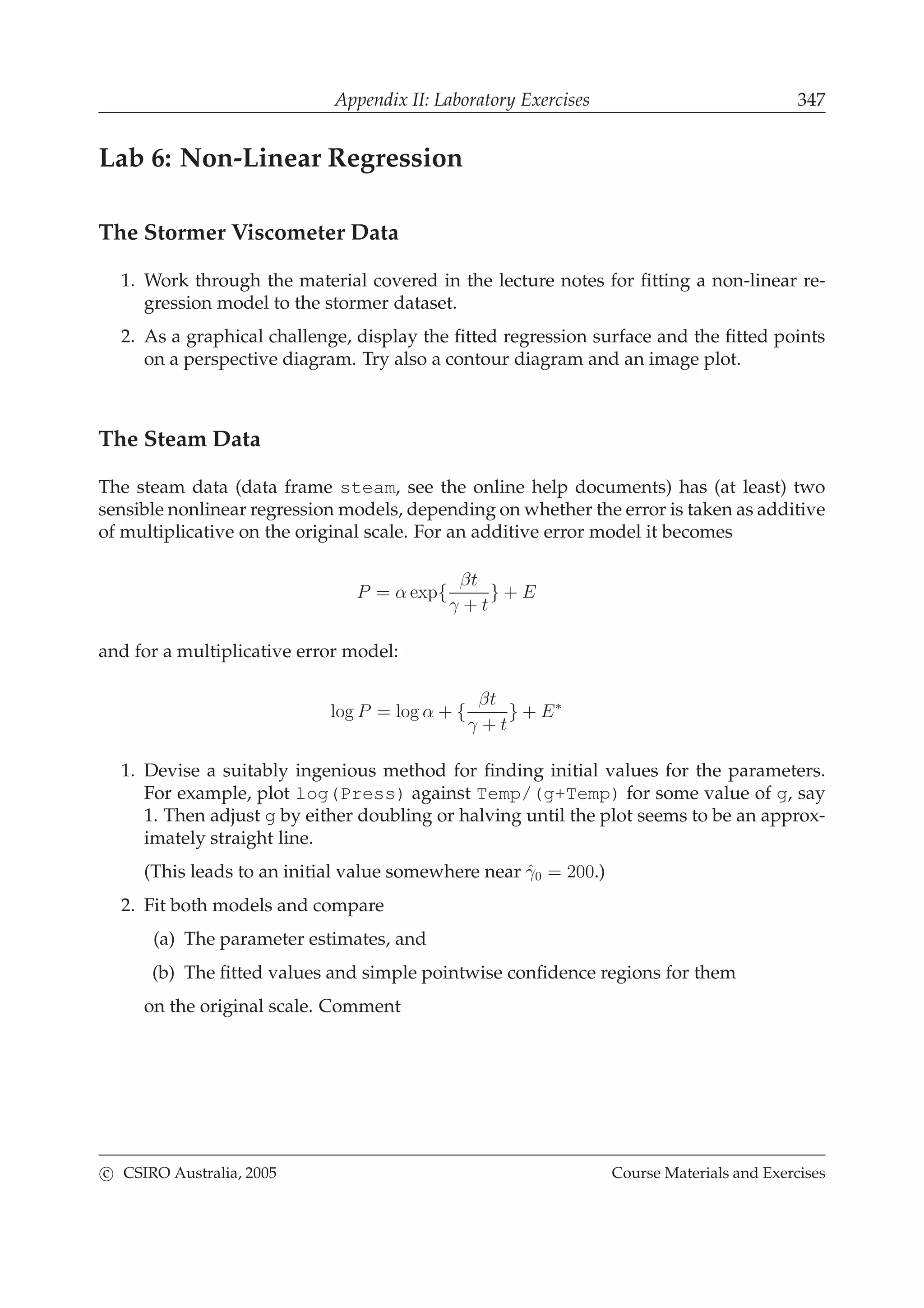 Appendix II: Laboratory Exercises 347
Lab 6: Non-Linear Regression
The Stormer Viscometer Data
1. Work through the material covered in the lecture notes for ﬁtting a non-linear re-
gression model to the stormer dataset.
2. As a graphical challenge, display the ﬁtted regression surface and the ﬁtted points
on a perspective diagram. Try also a contour diagram and an image plot.
The Steam Data
The steam data (data frame steam, see the online help documents) has (at least) two
sensible nonlinear regression models, depending on whether the error is taken as additive
of multiplicative on the original scale. For an additive error model it becomes
P = α exp{
βt
γ + t
} + E
and for a multiplicative error model:
log P = log α + {
βt
γ + t
} + E∗
1. Devise a suitably ingenious method for ﬁnding initial values for the parameters.
For example, plot log(Press) against Temp/(g+Temp) for some value of g, say
1. Then adjust g by either doubling or halving until the plot seems to be an approx-
imately straight line.
(This leads to an initial value somewhere near ˆγ0 = 200.)
2. Fit both models and compare
(a) The parameter estimates, and
(b) The ﬁtted values and simple pointwise conﬁdence regions for them
on the original scale. Comment
c CSIRO Australia, 2005 Course Materials and Exercises
 
