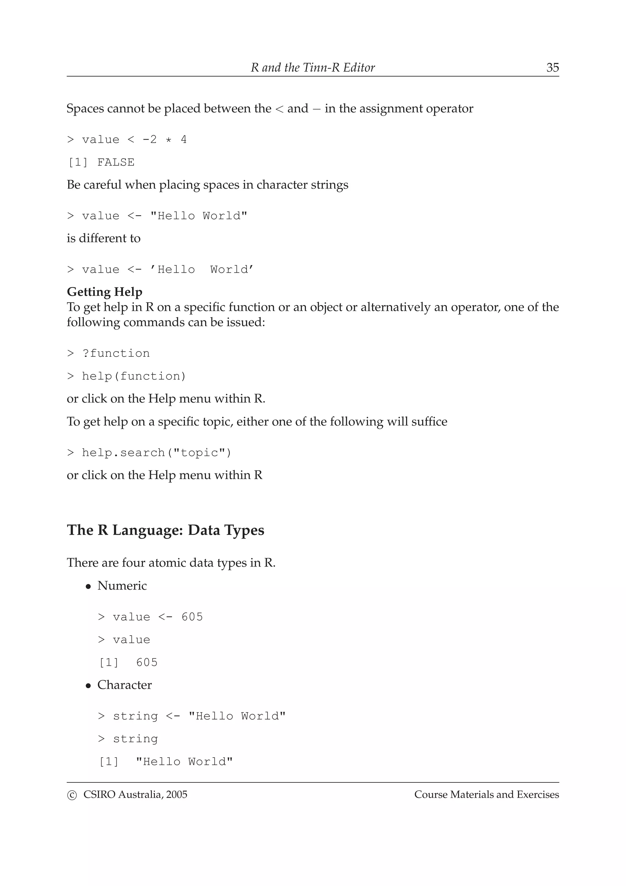 R and the Tinn-R Editor 35
Spaces cannot be placed between the < and − in the assignment operator
> value < -2 * 4
[1] FALSE
Be careful when placing spaces in character strings
> value <- "Hello World"
is different to
> value <- ’Hello World’
Getting Help
To get help in R on a speciﬁc function or an object or alternatively an operator, one of the
following commands can be issued:
> ?function
> help(function)
or click on the Help menu within R.
To get help on a speciﬁc topic, either one of the following will sufﬁce
> help.search("topic")
or click on the Help menu within R
The R Language: Data Types
There are four atomic data types in R.
• Numeric
> value <- 605
> value
[1] 605
• Character
> string <- "Hello World"
> string
[1] "Hello World"
c CSIRO Australia, 2005 Course Materials and Exercises
 
