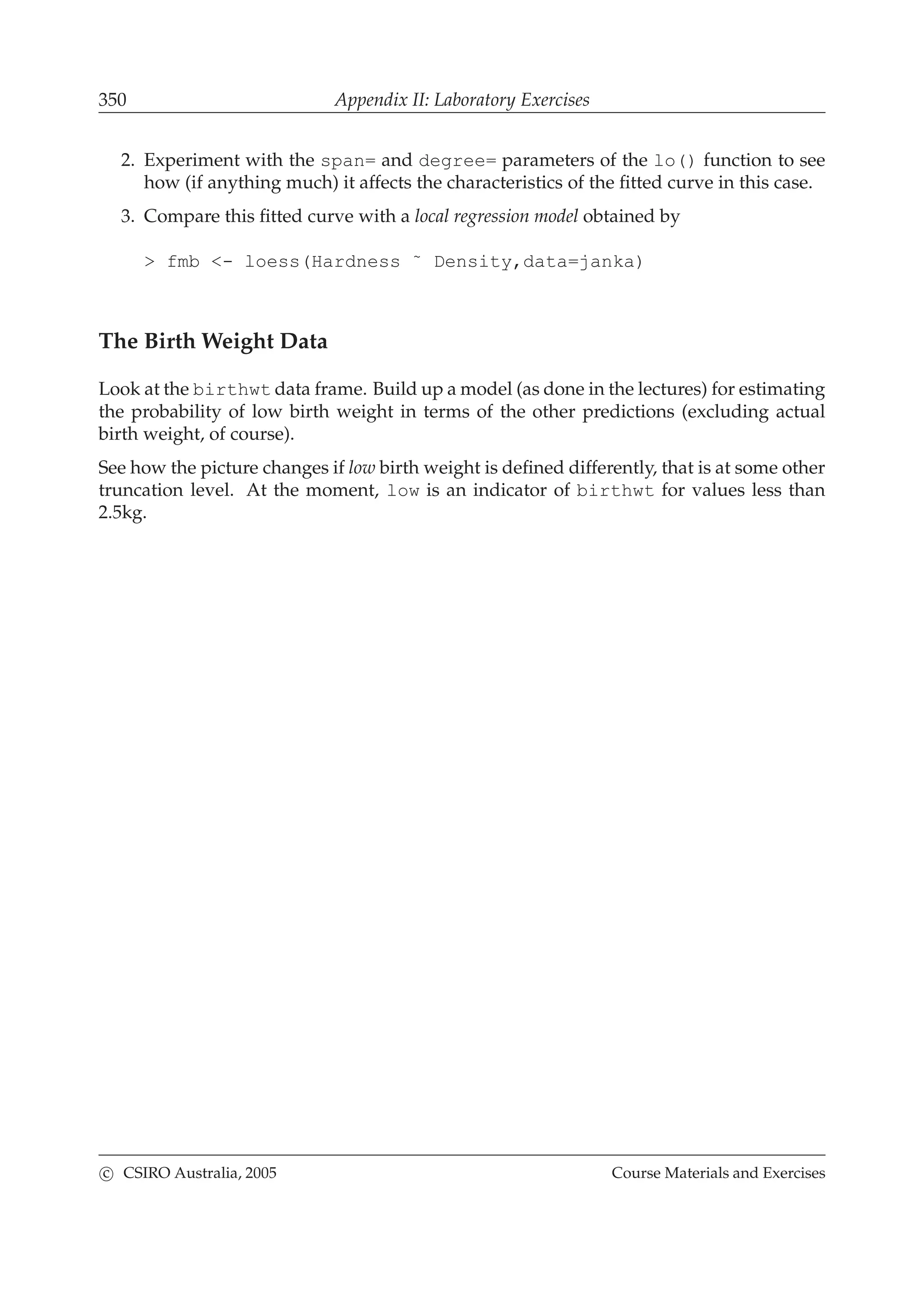 350 Appendix II: Laboratory Exercises
2. Experiment with the span= and degree= parameters of the lo() function to see
how (if anything much) it affects the characteristics of the ﬁtted curve in this case.
3. Compare this ﬁtted curve with a local regression model obtained by
> fmb <- loess(Hardness ˜ Density,data=janka)
The Birth Weight Data
Look at the birthwt data frame. Build up a model (as done in the lectures) for estimating
the probability of low birth weight in terms of the other predictions (excluding actual
birth weight, of course).
See how the picture changes if low birth weight is deﬁned differently, that is at some other
truncation level. At the moment, low is an indicator of birthwt for values less than
2.5kg.
c CSIRO Australia, 2005 Course Materials and Exercises
 