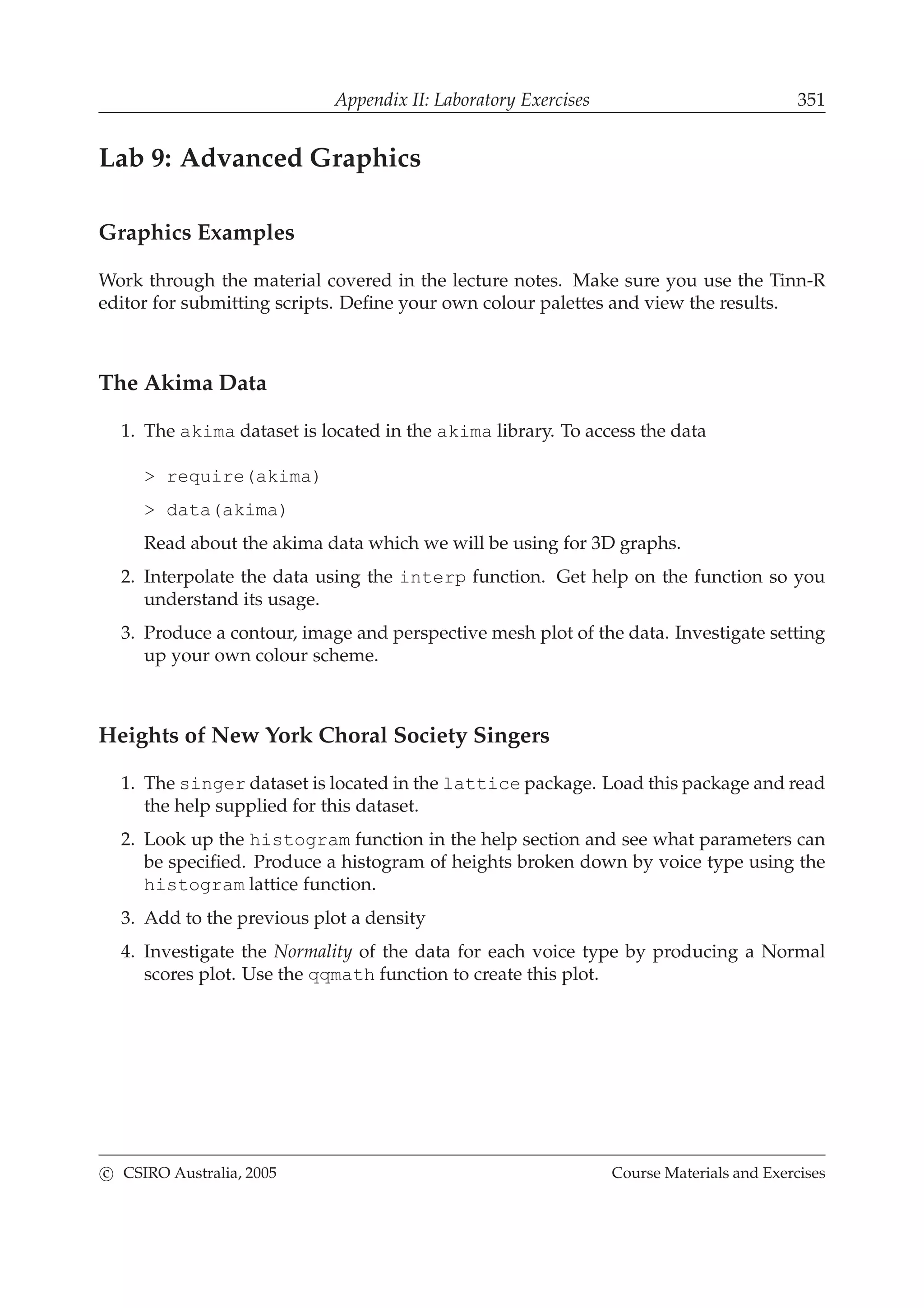 Appendix II: Laboratory Exercises 351
Lab 9: Advanced Graphics
Graphics Examples
Work through the material covered in the lecture notes. Make sure you use the Tinn-R
editor for submitting scripts. Deﬁne your own colour palettes and view the results.
The Akima Data
1. The akima dataset is located in the akima library. To access the data
> require(akima)
> data(akima)
Read about the akima data which we will be using for 3D graphs.
2. Interpolate the data using the interp function. Get help on the function so you
understand its usage.
3. Produce a contour, image and perspective mesh plot of the data. Investigate setting
up your own colour scheme.
Heights of New York Choral Society Singers
1. The singer dataset is located in the lattice package. Load this package and read
the help supplied for this dataset.
2. Look up the histogram function in the help section and see what parameters can
be speciﬁed. Produce a histogram of heights broken down by voice type using the
histogram lattice function.
3. Add to the previous plot a density
4. Investigate the Normality of the data for each voice type by producing a Normal
scores plot. Use the qqmath function to create this plot.
c CSIRO Australia, 2005 Course Materials and Exercises
 