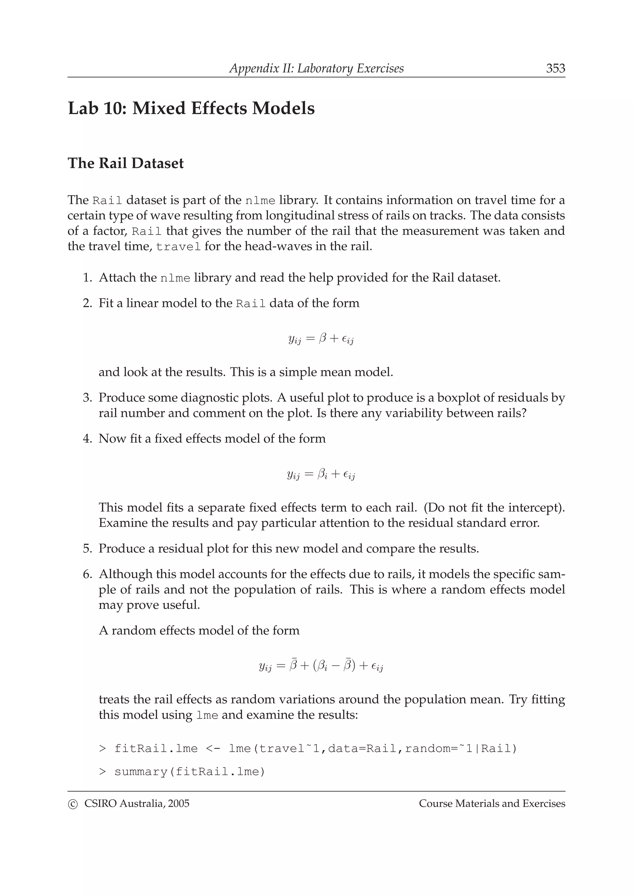 Appendix II: Laboratory Exercises 353
Lab 10: Mixed Effects Models
The Rail Dataset
The Rail dataset is part of the nlme library. It contains information on travel time for a
certain type of wave resulting from longitudinal stress of rails on tracks. The data consists
of a factor, Rail that gives the number of the rail that the measurement was taken and
the travel time, travel for the head-waves in the rail.
1. Attach the nlme library and read the help provided for the Rail dataset.
2. Fit a linear model to the Rail data of the form
yij = β + ǫij
and look at the results. This is a simple mean model.
3. Produce some diagnostic plots. A useful plot to produce is a boxplot of residuals by
rail number and comment on the plot. Is there any variability between rails?
4. Now ﬁt a ﬁxed effects model of the form
yij = βi + ǫij
This model ﬁts a separate ﬁxed effects term to each rail. (Do not ﬁt the intercept).
Examine the results and pay particular attention to the residual standard error.
5. Produce a residual plot for this new model and compare the results.
6. Although this model accounts for the effects due to rails, it models the speciﬁc sam-
ple of rails and not the population of rails. This is where a random effects model
may prove useful.
A random effects model of the form
yij = ¯β + (βi − ¯β) + ǫij
treats the rail effects as random variations around the population mean. Try ﬁtting
this model using lme and examine the results:
> fitRail.lme <- lme(travel˜1,data=Rail,random=˜1|Rail)
> summary(fitRail.lme)
c CSIRO Australia, 2005 Course Materials and Exercises
 