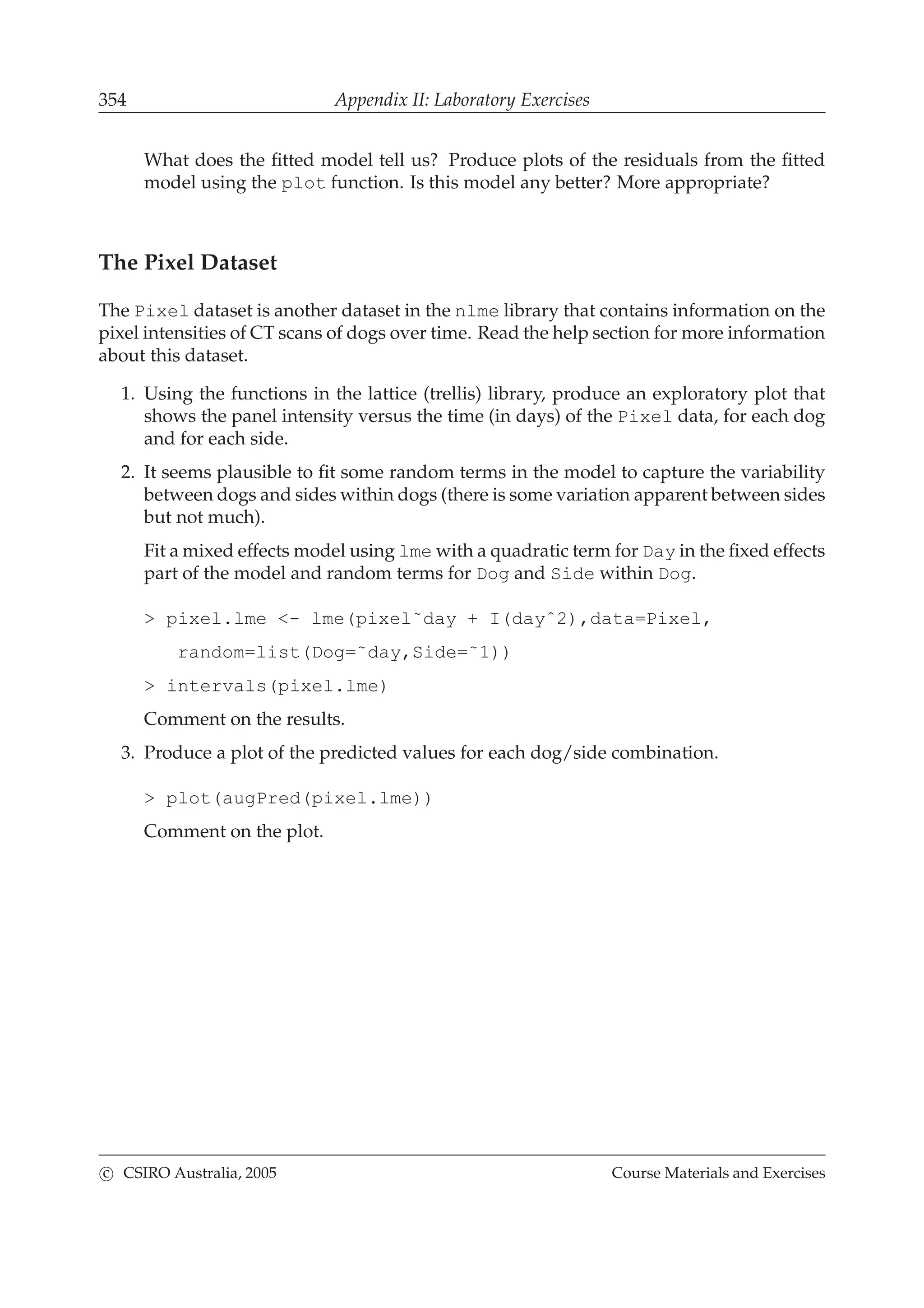354 Appendix II: Laboratory Exercises
What does the ﬁtted model tell us? Produce plots of the residuals from the ﬁtted
model using the plot function. Is this model any better? More appropriate?
The Pixel Dataset
The Pixel dataset is another dataset in the nlme library that contains information on the
pixel intensities of CT scans of dogs over time. Read the help section for more information
about this dataset.
1. Using the functions in the lattice (trellis) library, produce an exploratory plot that
shows the panel intensity versus the time (in days) of the Pixel data, for each dog
and for each side.
2. It seems plausible to ﬁt some random terms in the model to capture the variability
between dogs and sides within dogs (there is some variation apparent between sides
but not much).
Fit a mixed effects model using lme with a quadratic term for Day in the ﬁxed effects
part of the model and random terms for Dog and Side within Dog.
> pixel.lme <- lme(pixel˜day + I(dayˆ2),data=Pixel,
random=list(Dog=˜day,Side=˜1))
> intervals(pixel.lme)
Comment on the results.
3. Produce a plot of the predicted values for each dog/side combination.
> plot(augPred(pixel.lme))
Comment on the plot.
c CSIRO Australia, 2005 Course Materials and Exercises
 