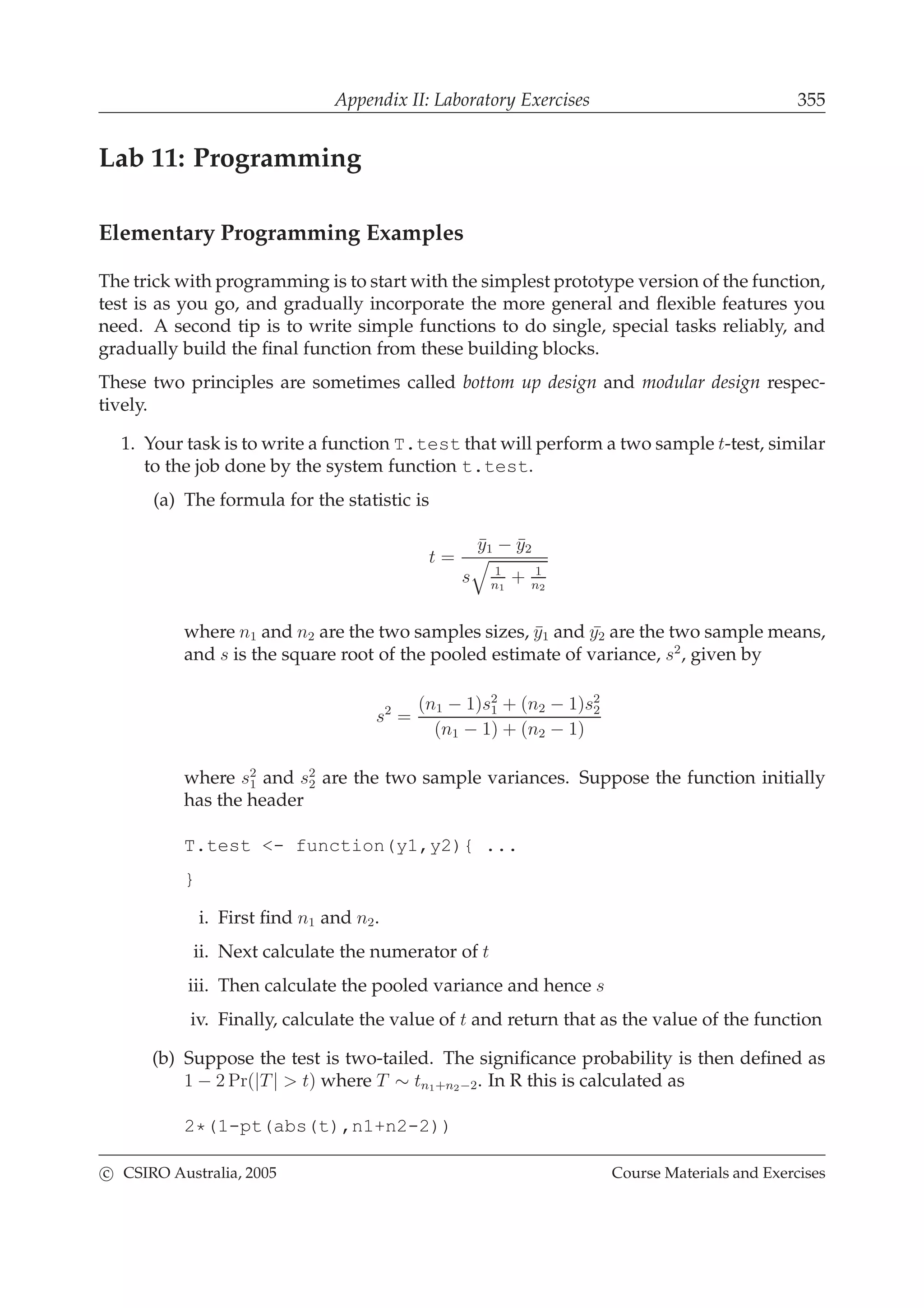 Appendix II: Laboratory Exercises 355
Lab 11: Programming
Elementary Programming Examples
The trick with programming is to start with the simplest prototype version of the function,
test is as you go, and gradually incorporate the more general and ﬂexible features you
need. A second tip is to write simple functions to do single, special tasks reliably, and
gradually build the ﬁnal function from these building blocks.
These two principles are sometimes called bottom up design and modular design respec-
tively.
1. Your task is to write a function T.test that will perform a two sample t-test, similar
to the job done by the system function t.test.
(a) The formula for the statistic is
t =
¯y1 − ¯y2
s 1
n1
+ 1
n2
where n1 and n2 are the two samples sizes, ¯y1 and ¯y2 are the two sample means,
and s is the square root of the pooled estimate of variance, s2
, given by
s2
=
(n1 − 1)s2
1 + (n2 − 1)s2
2
(n1 − 1) + (n2 − 1)
where s2
1 and s2
2 are the two sample variances. Suppose the function initially
has the header
T.test <- function(y1,y2){ ...
}
i. First ﬁnd n1 and n2.
ii. Next calculate the numerator of t
iii. Then calculate the pooled variance and hence s
iv. Finally, calculate the value of t and return that as the value of the function
(b) Suppose the test is two-tailed. The signiﬁcance probability is then deﬁned as
1 − 2 Pr(|T| > t) where T ∼ tn1+n2−2. In R this is calculated as
2*(1-pt(abs(t),n1+n2-2))
c CSIRO Australia, 2005 Course Materials and Exercises
 