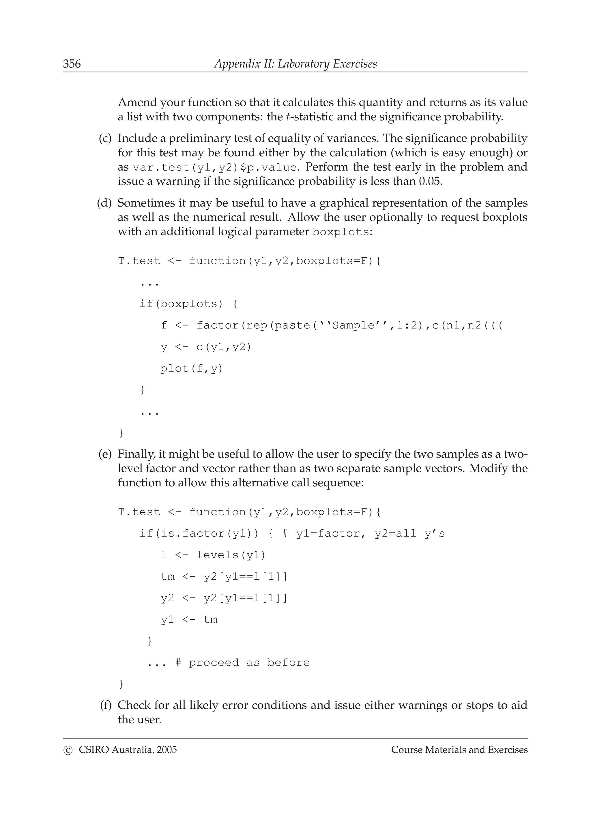 356 Appendix II: Laboratory Exercises
Amend your function so that it calculates this quantity and returns as its value
a list with two components: the t-statistic and the signiﬁcance probability.
(c) Include a preliminary test of equality of variances. The signiﬁcance probability
for this test may be found either by the calculation (which is easy enough) or
as var.test(y1,y2)$p.value. Perform the test early in the problem and
issue a warning if the signiﬁcance probability is less than 0.05.
(d) Sometimes it may be useful to have a graphical representation of the samples
as well as the numerical result. Allow the user optionally to request boxplots
with an additional logical parameter boxplots:
T.test <- function(y1,y2,boxplots=F){
...
if(boxplots) {
f <- factor(rep(paste(‘‘Sample’’,1:2),c(n1,n2(((
y <- c(y1,y2)
plot(f,y)
}
...
}
(e) Finally, it might be useful to allow the user to specify the two samples as a two-
level factor and vector rather than as two separate sample vectors. Modify the
function to allow this alternative call sequence:
T.test <- function(y1,y2,boxplots=F){
if(is.factor(y1)) { # y1=factor, y2=all y’s
l <- levels(y1)
tm <- y2[y1==l[1]]
y2 <- y2[y1==l[1]]
y1 <- tm
}
... # proceed as before
}
(f) Check for all likely error conditions and issue either warnings or stops to aid
the user.
c CSIRO Australia, 2005 Course Materials and Exercises
 
