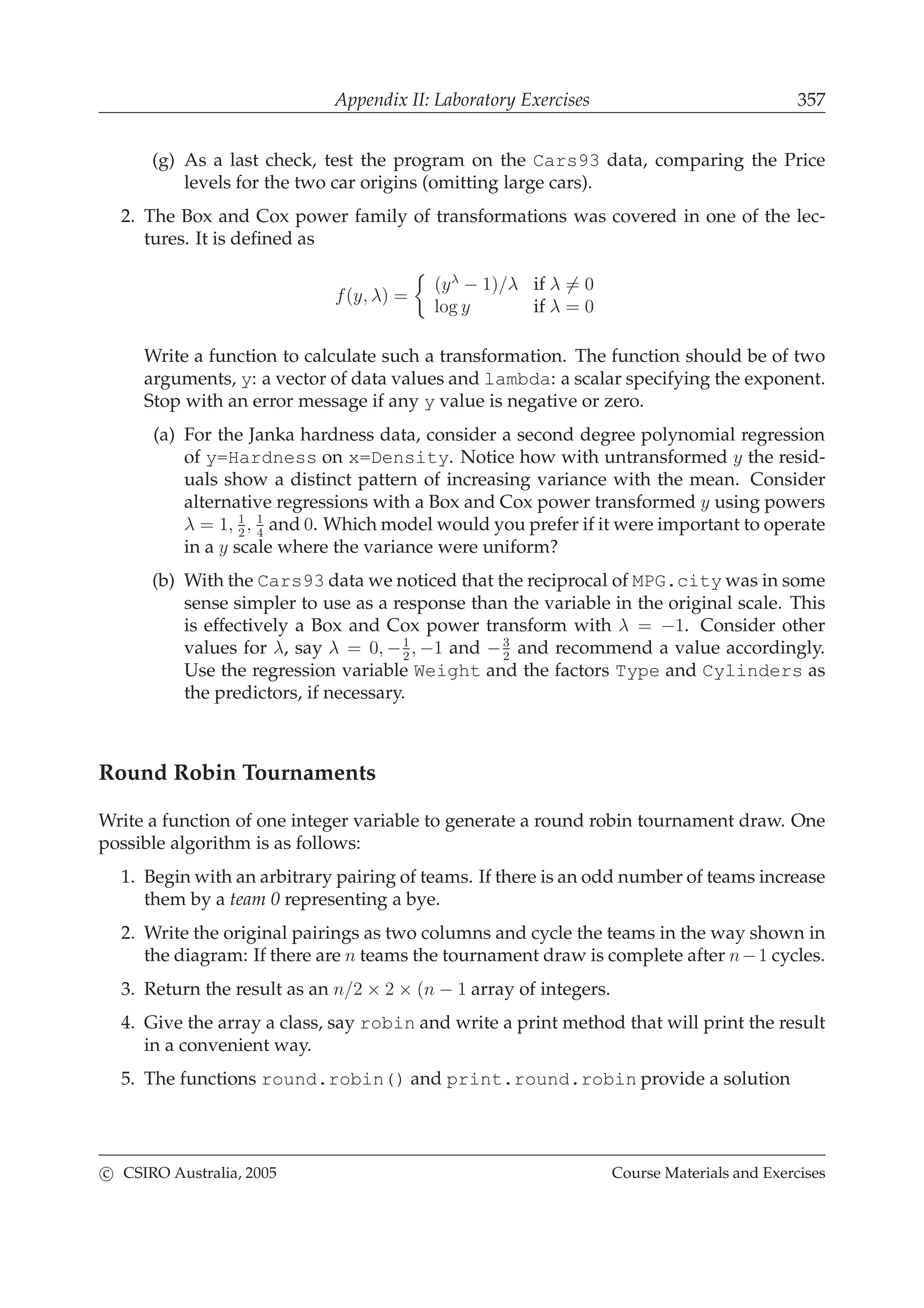 Appendix II: Laboratory Exercises 357
(g) As a last check, test the program on the Cars93 data, comparing the Price
levels for the two car origins (omitting large cars).
2. The Box and Cox power family of transformations was covered in one of the lec-
tures. It is deﬁned as
f(y, λ) =
(yλ
− 1)/λ if λ = 0
log y if λ = 0
Write a function to calculate such a transformation. The function should be of two
arguments, y: a vector of data values and lambda: a scalar specifying the exponent.
Stop with an error message if any y value is negative or zero.
(a) For the Janka hardness data, consider a second degree polynomial regression
of y=Hardness on x=Density. Notice how with untransformed y the resid-
uals show a distinct pattern of increasing variance with the mean. Consider
alternative regressions with a Box and Cox power transformed y using powers
λ = 1, 1
2
, 1
4
and 0. Which model would you prefer if it were important to operate
in a y scale where the variance were uniform?
(b) With the Cars93 data we noticed that the reciprocal of MPG.city was in some
sense simpler to use as a response than the variable in the original scale. This
is effectively a Box and Cox power transform with λ = −1. Consider other
values for λ, say λ = 0, −1
2
, −1 and −3
2
and recommend a value accordingly.
Use the regression variable Weight and the factors Type and Cylinders as
the predictors, if necessary.
Round Robin Tournaments
Write a function of one integer variable to generate a round robin tournament draw. One
possible algorithm is as follows:
1. Begin with an arbitrary pairing of teams. If there is an odd number of teams increase
them by a team 0 representing a bye.
2. Write the original pairings as two columns and cycle the teams in the way shown in
the diagram: If there are n teams the tournament draw is complete after n−1 cycles.
3. Return the result as an n/2 × 2 × (n − 1 array of integers.
4. Give the array a class, say robin and write a print method that will print the result
in a convenient way.
5. The functions round.robin() and print.round.robin provide a solution
c CSIRO Australia, 2005 Course Materials and Exercises
 
