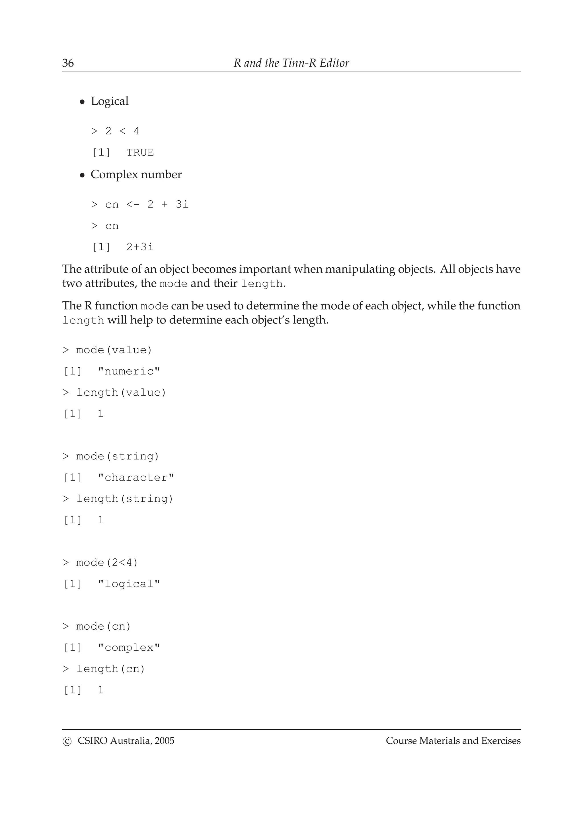 36 R and the Tinn-R Editor
• Logical
> 2 < 4
[1] TRUE
• Complex number
> cn <- 2 + 3i
> cn
[1] 2+3i
The attribute of an object becomes important when manipulating objects. All objects have
two attributes, the mode and their length.
The R function mode can be used to determine the mode of each object, while the function
length will help to determine each object’s length.
> mode(value)
[1] "numeric"
> length(value)
[1] 1
> mode(string)
[1] "character"
> length(string)
[1] 1
> mode(2<4)
[1] "logical"
> mode(cn)
[1] "complex"
> length(cn)
[1] 1
c CSIRO Australia, 2005 Course Materials and Exercises
 