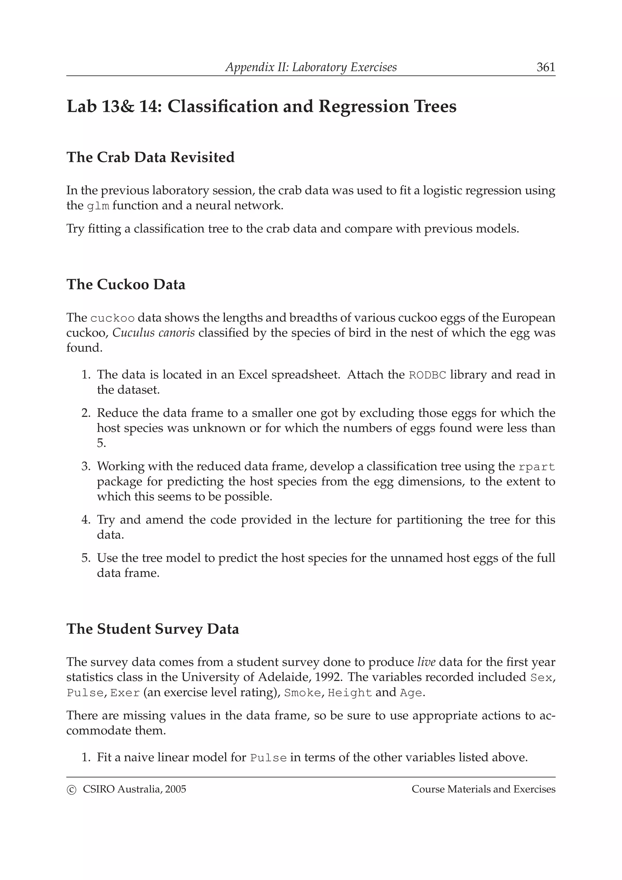 Appendix II: Laboratory Exercises 361
Lab 13& 14: Classiﬁcation and Regression Trees
The Crab Data Revisited
In the previous laboratory session, the crab data was used to ﬁt a logistic regression using
the glm function and a neural network.
Try ﬁtting a classiﬁcation tree to the crab data and compare with previous models.
The Cuckoo Data
The cuckoo data shows the lengths and breadths of various cuckoo eggs of the European
cuckoo, Cuculus canoris classiﬁed by the species of bird in the nest of which the egg was
found.
1. The data is located in an Excel spreadsheet. Attach the RODBC library and read in
the dataset.
2. Reduce the data frame to a smaller one got by excluding those eggs for which the
host species was unknown or for which the numbers of eggs found were less than
5.
3. Working with the reduced data frame, develop a classiﬁcation tree using the rpart
package for predicting the host species from the egg dimensions, to the extent to
which this seems to be possible.
4. Try and amend the code provided in the lecture for partitioning the tree for this
data.
5. Use the tree model to predict the host species for the unnamed host eggs of the full
data frame.
The Student Survey Data
The survey data comes from a student survey done to produce live data for the ﬁrst year
statistics class in the University of Adelaide, 1992. The variables recorded included Sex,
Pulse, Exer (an exercise level rating), Smoke, Height and Age.
There are missing values in the data frame, so be sure to use appropriate actions to ac-
commodate them.
1. Fit a naive linear model for Pulse in terms of the other variables listed above.
c CSIRO Australia, 2005 Course Materials and Exercises
 