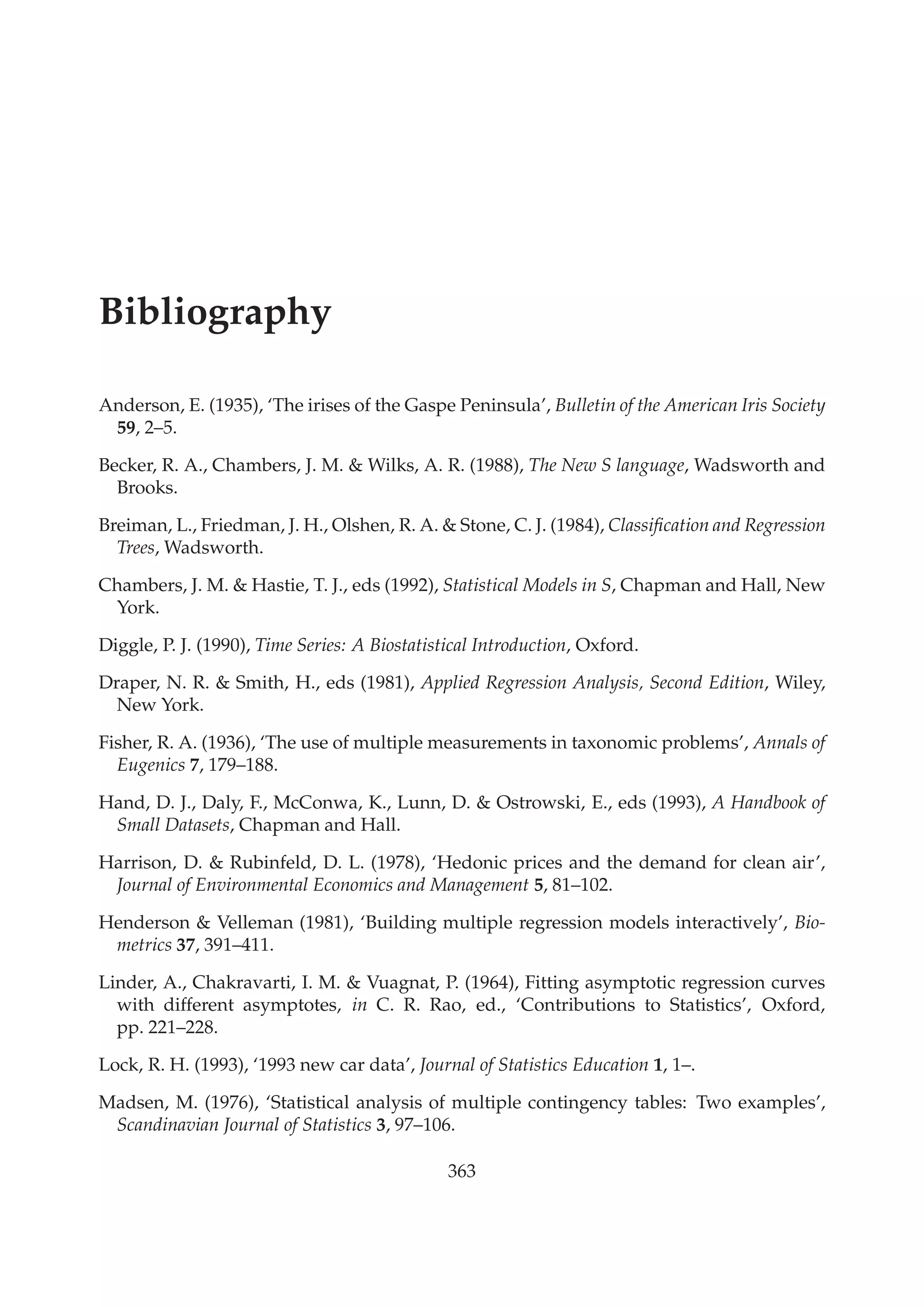 Bibliography
Anderson, E. (1935), ‘The irises of the Gaspe Peninsula’, Bulletin of the American Iris Society
59, 2–5.
Becker, R. A., Chambers, J. M. & Wilks, A. R. (1988), The New S language, Wadsworth and
Brooks.
Breiman, L., Friedman, J. H., Olshen, R. A. & Stone, C. J. (1984), Classiﬁcation and Regression
Trees, Wadsworth.
Chambers, J. M. & Hastie, T. J., eds (1992), Statistical Models in S, Chapman and Hall, New
York.
Diggle, P. J. (1990), Time Series: A Biostatistical Introduction, Oxford.
Draper, N. R. & Smith, H., eds (1981), Applied Regression Analysis, Second Edition, Wiley,
New York.
Fisher, R. A. (1936), ‘The use of multiple measurements in taxonomic problems’, Annals of
Eugenics 7, 179–188.
Hand, D. J., Daly, F., McConwa, K., Lunn, D. & Ostrowski, E., eds (1993), A Handbook of
Small Datasets, Chapman and Hall.
Harrison, D. & Rubinfeld, D. L. (1978), ‘Hedonic prices and the demand for clean air’,
Journal of Environmental Economics and Management 5, 81–102.
Henderson & Velleman (1981), ‘Building multiple regression models interactively’, Bio-
metrics 37, 391–411.
Linder, A., Chakravarti, I. M. & Vuagnat, P. (1964), Fitting asymptotic regression curves
with different asymptotes, in C. R. Rao, ed., ‘Contributions to Statistics’, Oxford,
pp. 221–228.
Lock, R. H. (1993), ‘1993 new car data’, Journal of Statistics Education 1, 1–.
Madsen, M. (1976), ‘Statistical analysis of multiple contingency tables: Two examples’,
Scandinavian Journal of Statistics 3, 97–106.
363
 