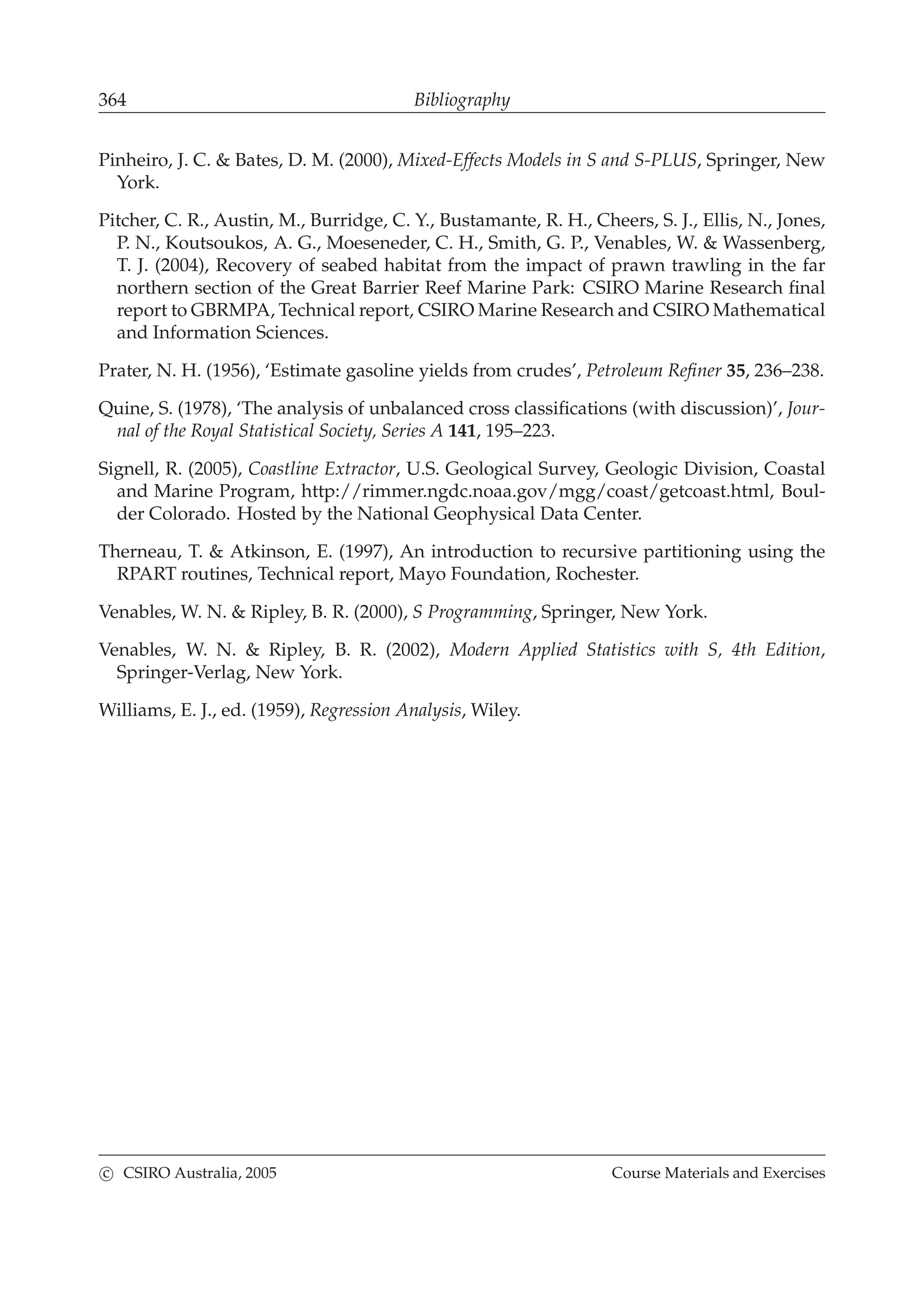 364 Bibliography
Pinheiro, J. C. & Bates, D. M. (2000), Mixed-Effects Models in S and S-PLUS, Springer, New
York.
Pitcher, C. R., Austin, M., Burridge, C. Y., Bustamante, R. H., Cheers, S. J., Ellis, N., Jones,
P. N., Koutsoukos, A. G., Moeseneder, C. H., Smith, G. P., Venables, W. & Wassenberg,
T. J. (2004), Recovery of seabed habitat from the impact of prawn trawling in the far
northern section of the Great Barrier Reef Marine Park: CSIRO Marine Research ﬁnal
report to GBRMPA, Technical report, CSIRO Marine Research and CSIRO Mathematical
and Information Sciences.
Prater, N. H. (1956), ‘Estimate gasoline yields from crudes’, Petroleum Reﬁner 35, 236–238.
Quine, S. (1978), ‘The analysis of unbalanced cross classiﬁcations (with discussion)’, Jour-
nal of the Royal Statistical Society, Series A 141, 195–223.
Signell, R. (2005), Coastline Extractor, U.S. Geological Survey, Geologic Division, Coastal
and Marine Program, http://rimmer.ngdc.noaa.gov/mgg/coast/getcoast.html, Boul-
der Colorado. Hosted by the National Geophysical Data Center.
Therneau, T. & Atkinson, E. (1997), An introduction to recursive partitioning using the
RPART routines, Technical report, Mayo Foundation, Rochester.
Venables, W. N. & Ripley, B. R. (2000), S Programming, Springer, New York.
Venables, W. N. & Ripley, B. R. (2002), Modern Applied Statistics with S, 4th Edition,
Springer-Verlag, New York.
Williams, E. J., ed. (1959), Regression Analysis, Wiley.
c CSIRO Australia, 2005 Course Materials and Exercises
 