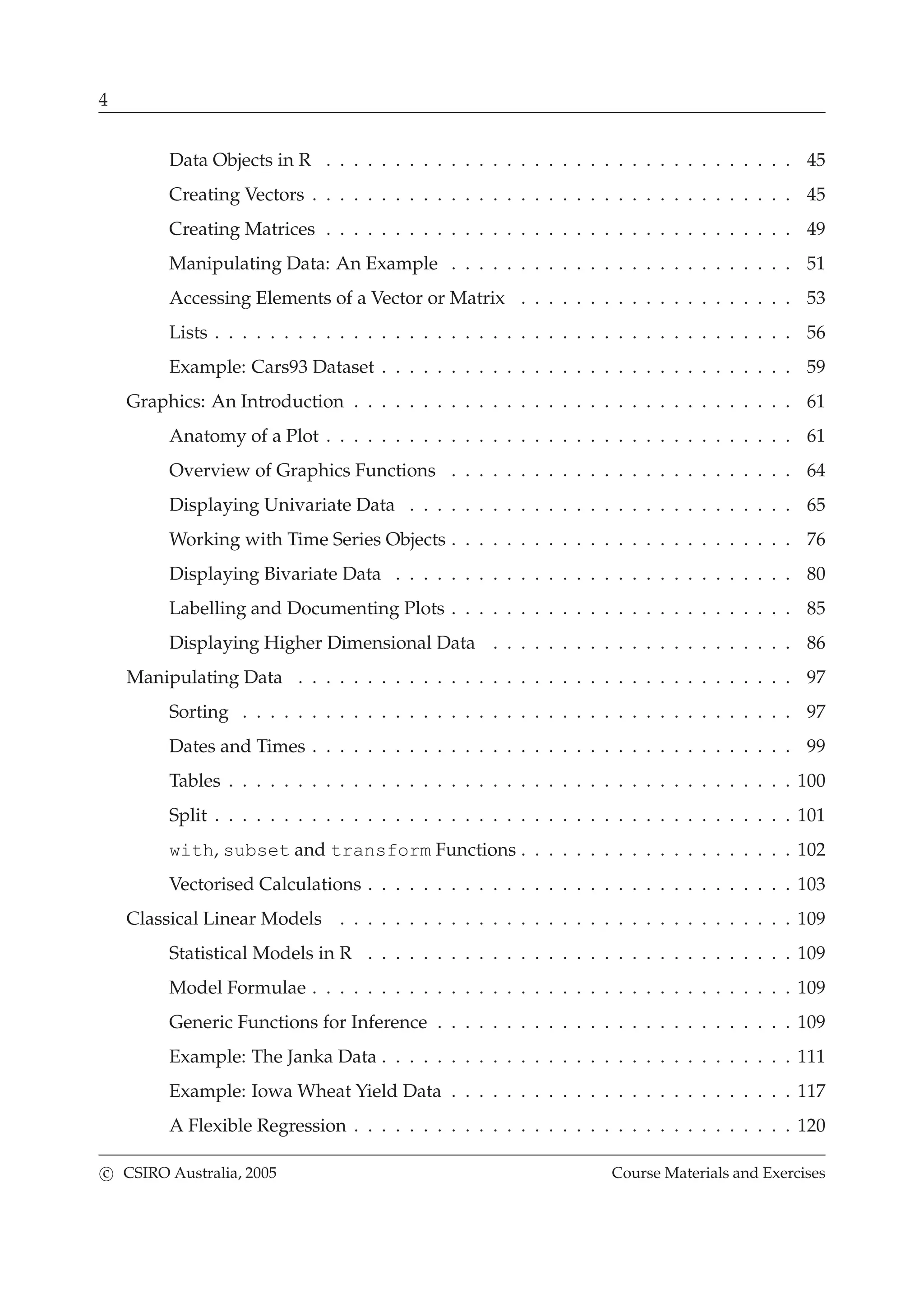 4
Data Objects in R . . . . . . . . . . . . . . . . . . . . . . . . . . . . . . . . . . 45
Creating Vectors . . . . . . . . . . . . . . . . . . . . . . . . . . . . . . . . . . . 45
Creating Matrices . . . . . . . . . . . . . . . . . . . . . . . . . . . . . . . . . . 49
Manipulating Data: An Example . . . . . . . . . . . . . . . . . . . . . . . . . 51
Accessing Elements of a Vector or Matrix . . . . . . . . . . . . . . . . . . . . 53
Lists . . . . . . . . . . . . . . . . . . . . . . . . . . . . . . . . . . . . . . . . . . 56
Example: Cars93 Dataset . . . . . . . . . . . . . . . . . . . . . . . . . . . . . . 59
Graphics: An Introduction . . . . . . . . . . . . . . . . . . . . . . . . . . . . . . . . 61
Anatomy of a Plot . . . . . . . . . . . . . . . . . . . . . . . . . . . . . . . . . . 61
Overview of Graphics Functions . . . . . . . . . . . . . . . . . . . . . . . . . 64
Displaying Univariate Data . . . . . . . . . . . . . . . . . . . . . . . . . . . . 65
Working with Time Series Objects . . . . . . . . . . . . . . . . . . . . . . . . . 76
Displaying Bivariate Data . . . . . . . . . . . . . . . . . . . . . . . . . . . . . 80
Labelling and Documenting Plots . . . . . . . . . . . . . . . . . . . . . . . . . 85
Displaying Higher Dimensional Data . . . . . . . . . . . . . . . . . . . . . . 86
Manipulating Data . . . . . . . . . . . . . . . . . . . . . . . . . . . . . . . . . . . . 97
Sorting . . . . . . . . . . . . . . . . . . . . . . . . . . . . . . . . . . . . . . . . 97
Dates and Times . . . . . . . . . . . . . . . . . . . . . . . . . . . . . . . . . . . 99
Tables . . . . . . . . . . . . . . . . . . . . . . . . . . . . . . . . . . . . . . . . . 100
Split . . . . . . . . . . . . . . . . . . . . . . . . . . . . . . . . . . . . . . . . . . 101
with, subset and transform Functions . . . . . . . . . . . . . . . . . . . . 102
Vectorised Calculations . . . . . . . . . . . . . . . . . . . . . . . . . . . . . . . 103
Classical Linear Models . . . . . . . . . . . . . . . . . . . . . . . . . . . . . . . . . 109
Statistical Models in R . . . . . . . . . . . . . . . . . . . . . . . . . . . . . . . 109
Model Formulae . . . . . . . . . . . . . . . . . . . . . . . . . . . . . . . . . . . 109
Generic Functions for Inference . . . . . . . . . . . . . . . . . . . . . . . . . . 109
Example: The Janka Data . . . . . . . . . . . . . . . . . . . . . . . . . . . . . . 111
Example: Iowa Wheat Yield Data . . . . . . . . . . . . . . . . . . . . . . . . . 117
A Flexible Regression . . . . . . . . . . . . . . . . . . . . . . . . . . . . . . . . 120
c CSIRO Australia, 2005 Course Materials and Exercises
 